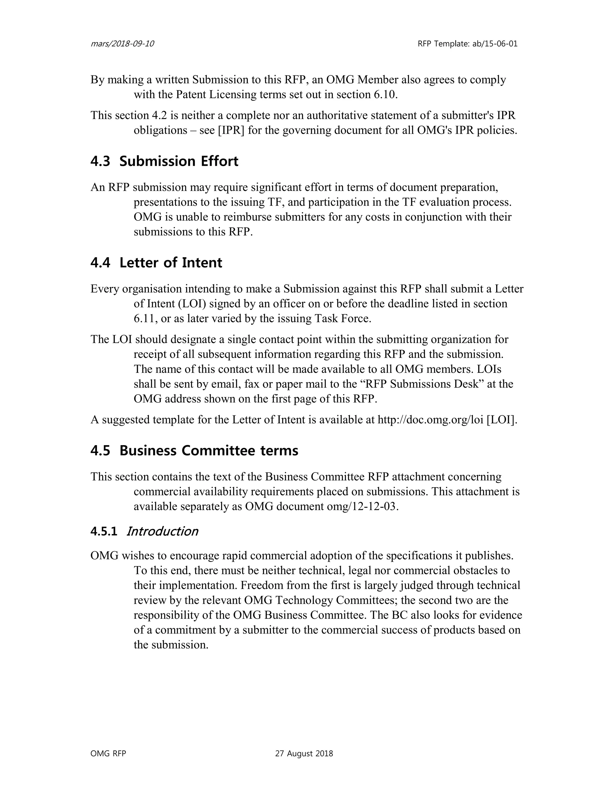 mars/2018-09-10 RFP Template: ab/15-06-01
OMG RFP 27 August 2018
By making a written Submission to this RFP, an OMG Member also agrees to comply
with the Patent Licensing terms set out in section 6.10.
This section 4.2 is neither a complete nor an authoritative statement of a submitter's IPR
obligations – see [IPR] for the governing document for all OMG's IPR policies.
4.3 Submission Effort
An RFP submission may require significant effort in terms of document preparation,
presentations to the issuing TF, and participation in the TF evaluation process.
OMG is unable to reimburse submitters for any costs in conjunction with their
submissions to this RFP.
4.4 Letter of Intent
Every organisation intending to make a Submission against this RFP shall submit a Letter
of Intent (LOI) signed by an officer on or before the deadline listed in section
6.11, or as later varied by the issuing Task Force.
The LOI should designate a single contact point within the submitting organization for
receipt of all subsequent information regarding this RFP and the submission.
The name of this contact will be made available to all OMG members. LOIs
shall be sent by email, fax or paper mail to the “RFP Submissions Desk” at the
OMG address shown on the first page of this RFP.
A suggested template for the Letter of Intent is available at http://doc.omg.org/loi [LOI].
4.5 Business Committee terms
This section contains the text of the Business Committee RFP attachment concerning
commercial availability requirements placed on submissions. This attachment is
available separately as OMG document omg/12-12-03.
4.5.1 Introduction
OMG wishes to encourage rapid commercial adoption of the specifications it publishes.
To this end, there must be neither technical, legal nor commercial obstacles to
their implementation. Freedom from the first is largely judged through technical
review by the relevant OMG Technology Committees; the second two are the
responsibility of the OMG Business Committee. The BC also looks for evidence
of a commitment by a submitter to the commercial success of products based on
the submission.
 