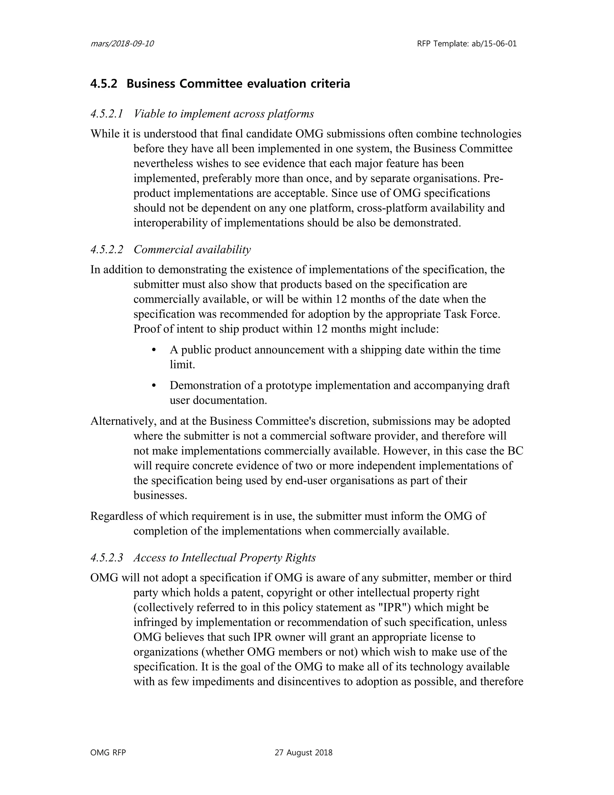 mars/2018-09-10 RFP Template: ab/15-06-01
OMG RFP 27 August 2018
4.5.2 Business Committee evaluation criteria
4.5.2.1 Viable to implement across platforms
While it is understood that final candidate OMG submissions often combine technologies
before they have all been implemented in one system, the Business Committee
nevertheless wishes to see evidence that each major feature has been
implemented, preferably more than once, and by separate organisations. Pre-
product implementations are acceptable. Since use of OMG specifications
should not be dependent on any one platform, cross-platform availability and
interoperability of implementations should be also be demonstrated.
4.5.2.2 Commercial availability
In addition to demonstrating the existence of implementations of the specification, the
submitter must also show that products based on the specification are
commercially available, or will be within 12 months of the date when the
specification was recommended for adoption by the appropriate Task Force.
Proof of intent to ship product within 12 months might include:
• A public product announcement with a shipping date within the time
limit.
• Demonstration of a prototype implementation and accompanying draft
user documentation.
Alternatively, and at the Business Committee's discretion, submissions may be adopted
where the submitter is not a commercial software provider, and therefore will
not make implementations commercially available. However, in this case the BC
will require concrete evidence of two or more independent implementations of
the specification being used by end-user organisations as part of their
businesses.
Regardless of which requirement is in use, the submitter must inform the OMG of
completion of the implementations when commercially available.
4.5.2.3 Access to Intellectual Property Rights
OMG will not adopt a specification if OMG is aware of any submitter, member or third
party which holds a patent, copyright or other intellectual property right
(collectively referred to in this policy statement as "IPR") which might be
infringed by implementation or recommendation of such specification, unless
OMG believes that such IPR owner will grant an appropriate license to
organizations (whether OMG members or not) which wish to make use of the
specification. It is the goal of the OMG to make all of its technology available
with as few impediments and disincentives to adoption as possible, and therefore
 