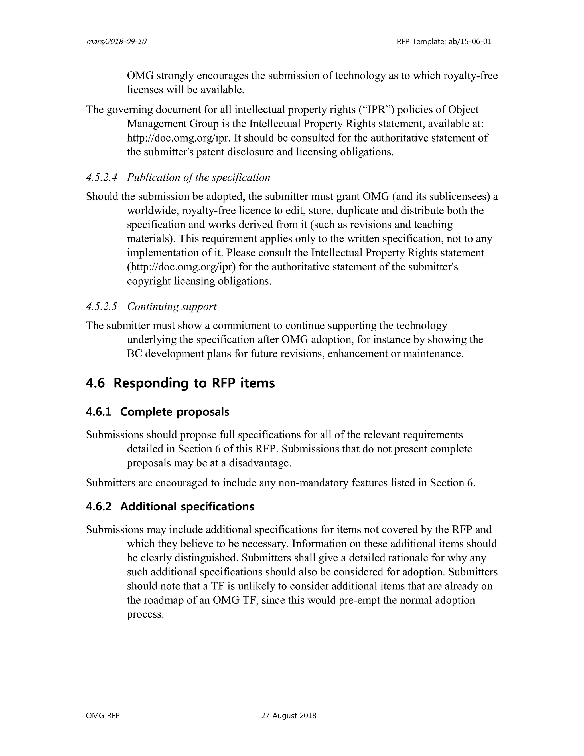 mars/2018-09-10 RFP Template: ab/15-06-01
OMG RFP 27 August 2018
OMG strongly encourages the submission of technology as to which royalty-free
licenses will be available.
The governing document for all intellectual property rights (“IPR”) policies of Object
Management Group is the Intellectual Property Rights statement, available at:
http://doc.omg.org/ipr. It should be consulted for the authoritative statement of
the submitter's patent disclosure and licensing obligations.
4.5.2.4 Publication of the specification
Should the submission be adopted, the submitter must grant OMG (and its sublicensees) a
worldwide, royalty-free licence to edit, store, duplicate and distribute both the
specification and works derived from it (such as revisions and teaching
materials). This requirement applies only to the written specification, not to any
implementation of it. Please consult the Intellectual Property Rights statement
(http://doc.omg.org/ipr) for the authoritative statement of the submitter's
copyright licensing obligations.
4.5.2.5 Continuing support
The submitter must show a commitment to continue supporting the technology
underlying the specification after OMG adoption, for instance by showing the
BC development plans for future revisions, enhancement or maintenance.
4.6 Responding to RFP items
4.6.1 Complete proposals
Submissions should propose full specifications for all of the relevant requirements
detailed in Section 6 of this RFP. Submissions that do not present complete
proposals may be at a disadvantage.
Submitters are encouraged to include any non-mandatory features listed in Section 6.
4.6.2 Additional specifications
Submissions may include additional specifications for items not covered by the RFP and
which they believe to be necessary. Information on these additional items should
be clearly distinguished. Submitters shall give a detailed rationale for why any
such additional specifications should also be considered for adoption. Submitters
should note that a TF is unlikely to consider additional items that are already on
the roadmap of an OMG TF, since this would pre-empt the normal adoption
process.
 
