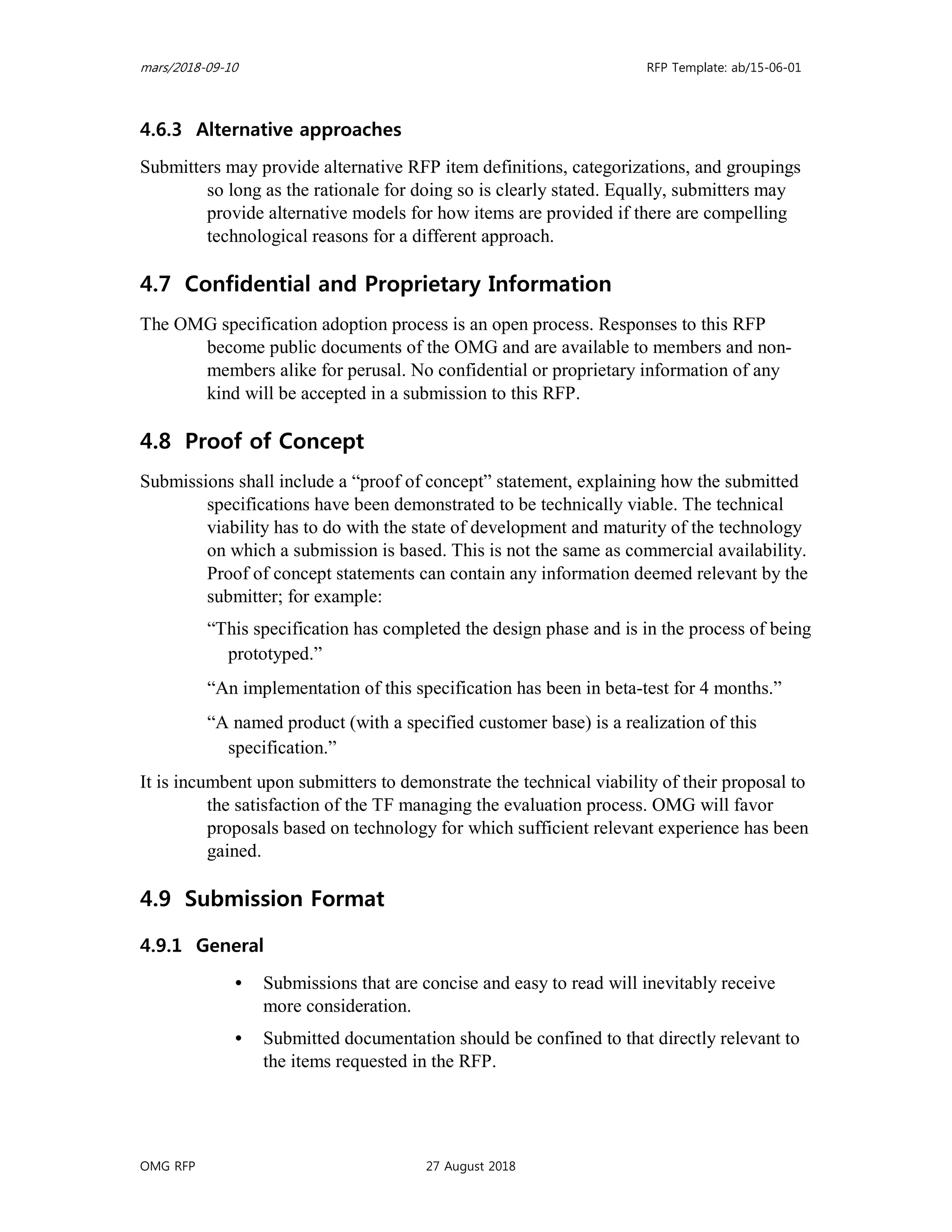 mars/2018-09-10 RFP Template: ab/15-06-01
OMG RFP 27 August 2018
4.6.3 Alternative approaches
Submitters may provide alternative RFP item definitions, categorizations, and groupings
so long as the rationale for doing so is clearly stated. Equally, submitters may
provide alternative models for how items are provided if there are compelling
technological reasons for a different approach.
4.7 Confidential and Proprietary Information
The OMG specification adoption process is an open process. Responses to this RFP
become public documents of the OMG and are available to members and non-
members alike for perusal. No confidential or proprietary information of any
kind will be accepted in a submission to this RFP.
4.8 Proof of Concept
Submissions shall include a “proof of concept” statement, explaining how the submitted
specifications have been demonstrated to be technically viable. The technical
viability has to do with the state of development and maturity of the technology
on which a submission is based. This is not the same as commercial availability.
Proof of concept statements can contain any information deemed relevant by the
submitter; for example:
“This specification has completed the design phase and is in the process of being
prototyped.”
“An implementation of this specification has been in beta-test for 4 months.”
“A named product (with a specified customer base) is a realization of this
specification.”
It is incumbent upon submitters to demonstrate the technical viability of their proposal to
the satisfaction of the TF managing the evaluation process. OMG will favor
proposals based on technology for which sufficient relevant experience has been
gained.
4.9 Submission Format
4.9.1 General
• Submissions that are concise and easy to read will inevitably receive
more consideration.
• Submitted documentation should be confined to that directly relevant to
the items requested in the RFP.
 