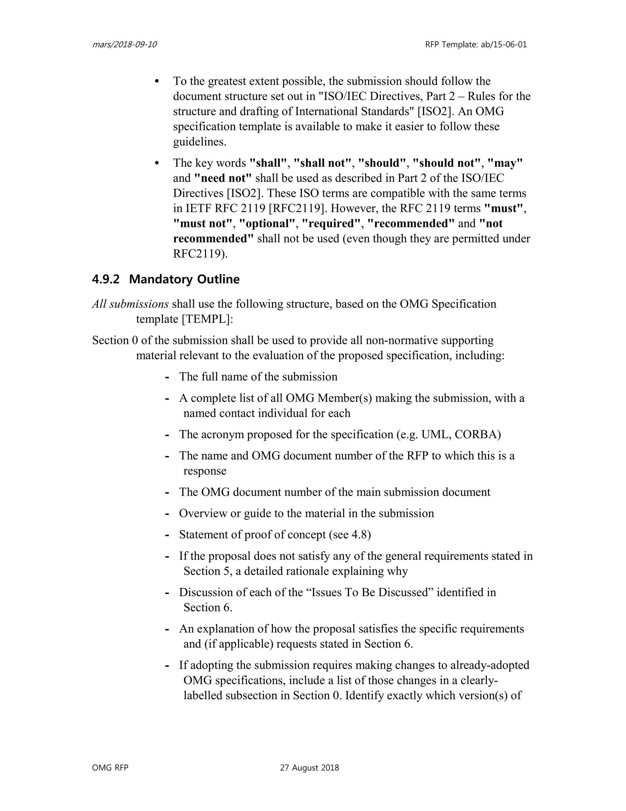 mars/2018-09-10 RFP Template: ab/15-06-01
OMG RFP 27 August 2018
• To the greatest extent possible, the submission should follow the
document structure set out in "ISO/IEC Directives, Part 2 – Rules for the
structure and drafting of International Standards" [ISO2]. An OMG
specification template is available to make it easier to follow these
guidelines.
• The key words "shall", "shall not", "should", "should not", "may"
and "need not" shall be used as described in Part 2 of the ISO/IEC
Directives [ISO2]. These ISO terms are compatible with the same terms
in IETF RFC 2119 [RFC2119]. However, the RFC 2119 terms "must",
"must not", "optional", "required", "recommended" and "not
recommended" shall not be used (even though they are permitted under
RFC2119).
4.9.2 Mandatory Outline
All submissions shall use the following structure, based on the OMG Specification
template [TEMPL]:
Section 0 of the submission shall be used to provide all non-normative supporting
material relevant to the evaluation of the proposed specification, including:
- The full name of the submission
- A complete list of all OMG Member(s) making the submission, with a
named contact individual for each
- The acronym proposed for the specification (e.g. UML, CORBA)
- The name and OMG document number of the RFP to which this is a
response
- The OMG document number of the main submission document
- Overview or guide to the material in the submission
- Statement of proof of concept (see 4.8)
- If the proposal does not satisfy any of the general requirements stated in
Section 5, a detailed rationale explaining why
- Discussion of each of the “Issues To Be Discussed” identified in
Section 6.
- An explanation of how the proposal satisfies the specific requirements
and (if applicable) requests stated in Section 6.
- If adopting the submission requires making changes to already-adopted
OMG specifications, include a list of those changes in a clearly-
labelled subsection in Section 0. Identify exactly which version(s) of
 