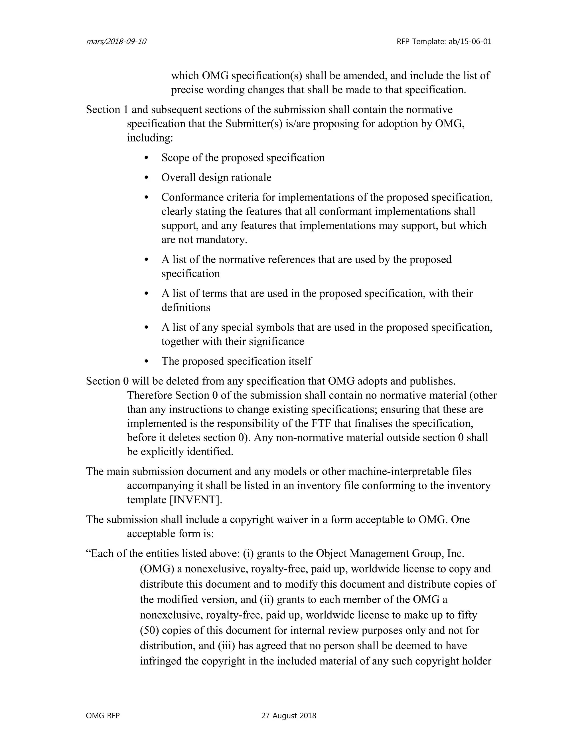 mars/2018-09-10 RFP Template: ab/15-06-01
OMG RFP 27 August 2018
which OMG specification(s) shall be amended, and include the list of
precise wording changes that shall be made to that specification.
Section 1 and subsequent sections of the submission shall contain the normative
specification that the Submitter(s) is/are proposing for adoption by OMG,
including:
• Scope of the proposed specification
• Overall design rationale
• Conformance criteria for implementations of the proposed specification,
clearly stating the features that all conformant implementations shall
support, and any features that implementations may support, but which
are not mandatory.
• A list of the normative references that are used by the proposed
specification
• A list of terms that are used in the proposed specification, with their
definitions
• A list of any special symbols that are used in the proposed specification,
together with their significance
• The proposed specification itself
Section 0 will be deleted from any specification that OMG adopts and publishes.
Therefore Section 0 of the submission shall contain no normative material (other
than any instructions to change existing specifications; ensuring that these are
implemented is the responsibility of the FTF that finalises the specification,
before it deletes section 0). Any non-normative material outside section 0 shall
be explicitly identified.
The main submission document and any models or other machine-interpretable files
accompanying it shall be listed in an inventory file conforming to the inventory
template [INVENT].
The submission shall include a copyright waiver in a form acceptable to OMG. One
acceptable form is:
“Each of the entities listed above: (i) grants to the Object Management Group, Inc.
(OMG) a nonexclusive, royalty-free, paid up, worldwide license to copy and
distribute this document and to modify this document and distribute copies of
the modified version, and (ii) grants to each member of the OMG a
nonexclusive, royalty-free, paid up, worldwide license to make up to fifty
(50) copies of this document for internal review purposes only and not for
distribution, and (iii) has agreed that no person shall be deemed to have
infringed the copyright in the included material of any such copyright holder
 