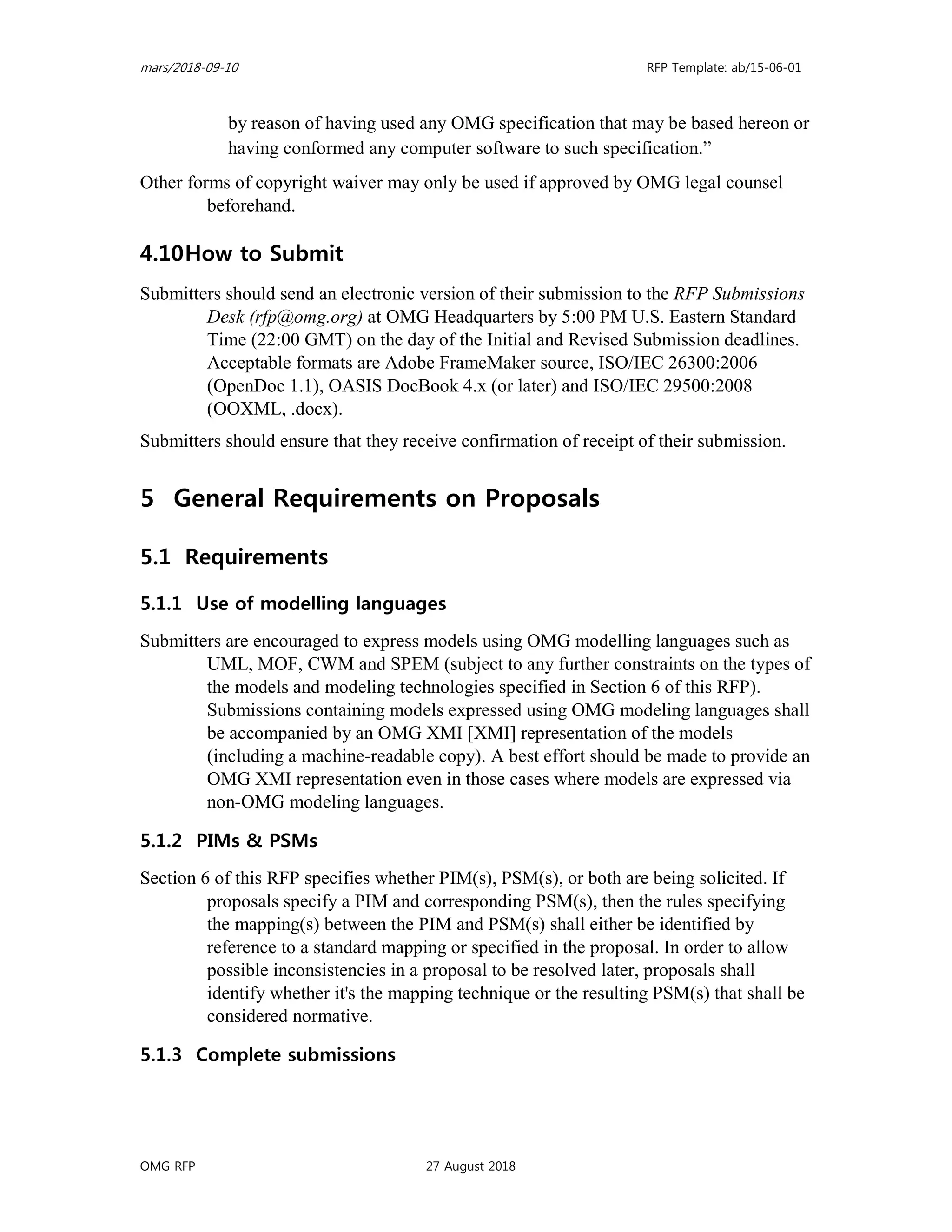 mars/2018-09-10 RFP Template: ab/15-06-01
OMG RFP 27 August 2018
by reason of having used any OMG specification that may be based hereon or
having conformed any computer software to such specification.”
Other forms of copyright waiver may only be used if approved by OMG legal counsel
beforehand.
4.10How to Submit
Submitters should send an electronic version of their submission to the RFP Submissions
Desk (rfp@omg.org) at OMG Headquarters by 5:00 PM U.S. Eastern Standard
Time (22:00 GMT) on the day of the Initial and Revised Submission deadlines.
Acceptable formats are Adobe FrameMaker source, ISO/IEC 26300:2006
(OpenDoc 1.1), OASIS DocBook 4.x (or later) and ISO/IEC 29500:2008
(OOXML, .docx).
Submitters should ensure that they receive confirmation of receipt of their submission.
5 General Requirements on Proposals
5.1 Requirements
5.1.1 Use of modelling languages
Submitters are encouraged to express models using OMG modelling languages such as
UML, MOF, CWM and SPEM (subject to any further constraints on the types of
the models and modeling technologies specified in Section 6 of this RFP).
Submissions containing models expressed using OMG modeling languages shall
be accompanied by an OMG XMI [XMI] representation of the models
(including a machine-readable copy). A best effort should be made to provide an
OMG XMI representation even in those cases where models are expressed via
non-OMG modeling languages.
5.1.2 PIMs & PSMs
Section 6 of this RFP specifies whether PIM(s), PSM(s), or both are being solicited. If
proposals specify a PIM and corresponding PSM(s), then the rules specifying
the mapping(s) between the PIM and PSM(s) shall either be identified by
reference to a standard mapping or specified in the proposal. In order to allow
possible inconsistencies in a proposal to be resolved later, proposals shall
identify whether it's the mapping technique or the resulting PSM(s) that shall be
considered normative.
5.1.3 Complete submissions
 