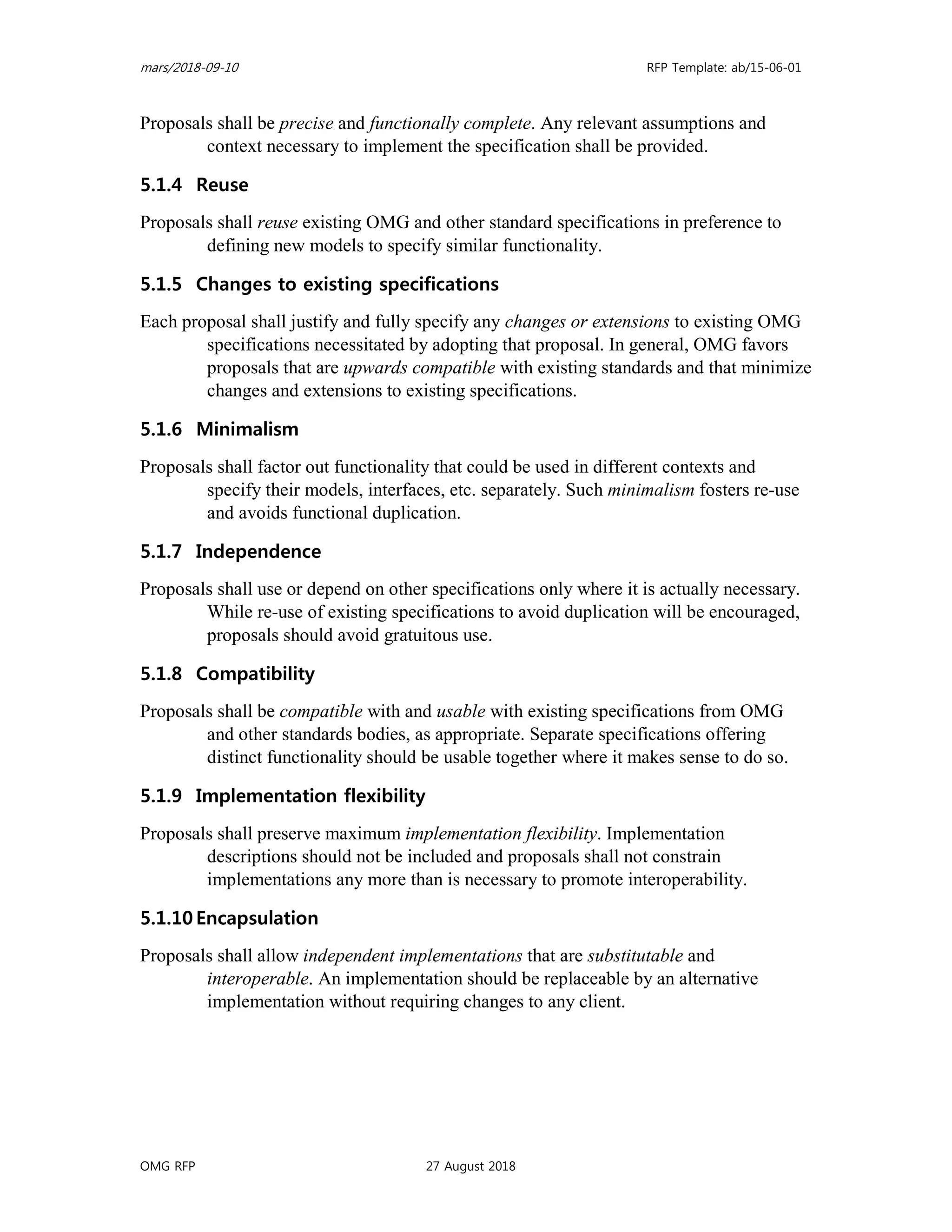 mars/2018-09-10 RFP Template: ab/15-06-01
OMG RFP 27 August 2018
Proposals shall be precise and functionally complete. Any relevant assumptions and
context necessary to implement the specification shall be provided.
5.1.4 Reuse
Proposals shall reuse existing OMG and other standard specifications in preference to
defining new models to specify similar functionality.
5.1.5 Changes to existing specifications
Each proposal shall justify and fully specify any changes or extensions to existing OMG
specifications necessitated by adopting that proposal. In general, OMG favors
proposals that are upwards compatible with existing standards and that minimize
changes and extensions to existing specifications.
5.1.6 Minimalism
Proposals shall factor out functionality that could be used in different contexts and
specify their models, interfaces, etc. separately. Such minimalism fosters re-use
and avoids functional duplication.
5.1.7 Independence
Proposals shall use or depend on other specifications only where it is actually necessary.
While re-use of existing specifications to avoid duplication will be encouraged,
proposals should avoid gratuitous use.
5.1.8 Compatibility
Proposals shall be compatible with and usable with existing specifications from OMG
and other standards bodies, as appropriate. Separate specifications offering
distinct functionality should be usable together where it makes sense to do so.
5.1.9 Implementation flexibility
Proposals shall preserve maximum implementation flexibility. Implementation
descriptions should not be included and proposals shall not constrain
implementations any more than is necessary to promote interoperability.
5.1.10 Encapsulation
Proposals shall allow independent implementations that are substitutable and
interoperable. An implementation should be replaceable by an alternative
implementation without requiring changes to any client.
 