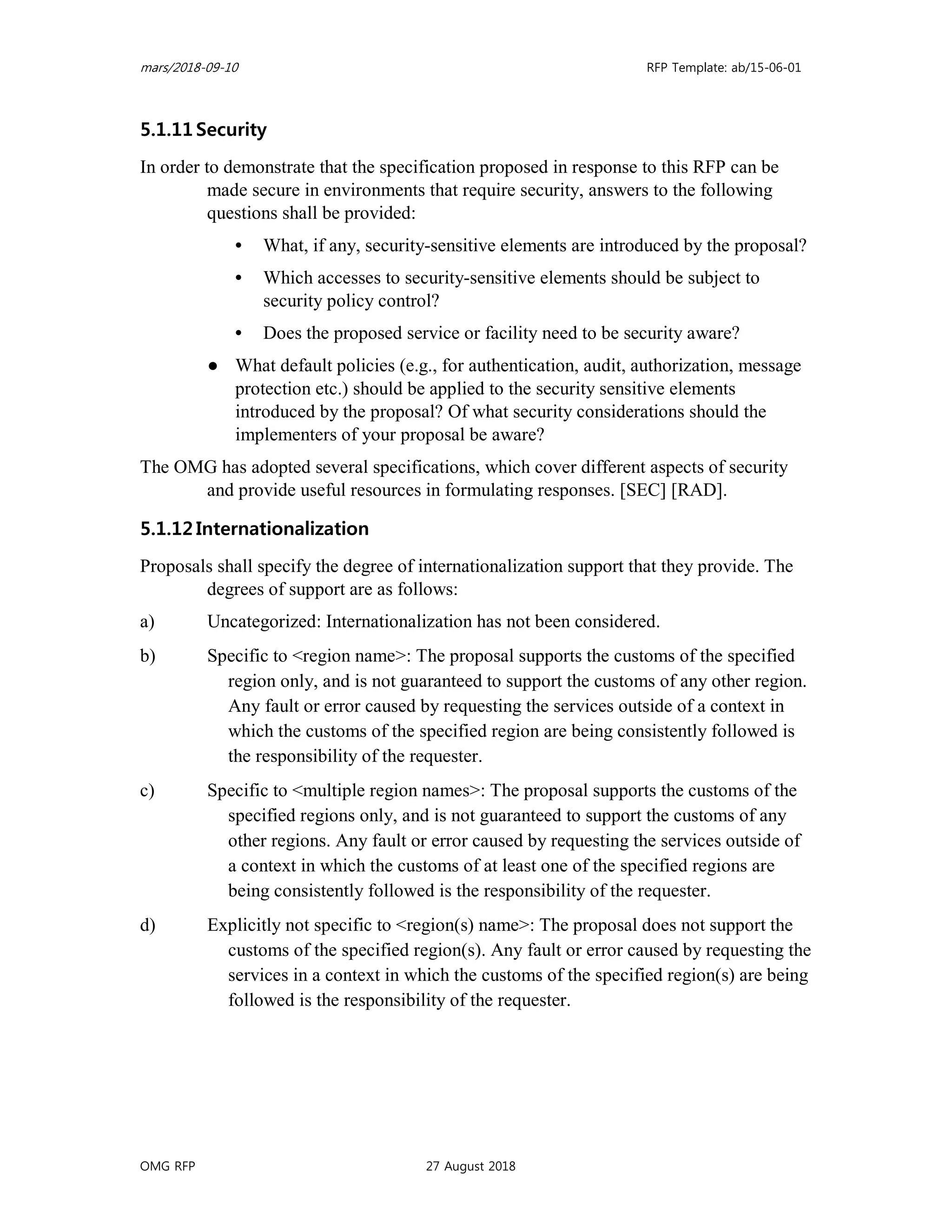 mars/2018-09-10 RFP Template: ab/15-06-01
OMG RFP 27 August 2018
5.1.11 Security
In order to demonstrate that the specification proposed in response to this RFP can be
made secure in environments that require security, answers to the following
questions shall be provided:
• What, if any, security-sensitive elements are introduced by the proposal?
• Which accesses to security-sensitive elements should be subject to
security policy control?
• Does the proposed service or facility need to be security aware?
● What default policies (e.g., for authentication, audit, authorization, message
protection etc.) should be applied to the security sensitive elements
introduced by the proposal? Of what security considerations should the
implementers of your proposal be aware?
The OMG has adopted several specifications, which cover different aspects of security
and provide useful resources in formulating responses. [SEC] [RAD].
5.1.12 Internationalization
Proposals shall specify the degree of internationalization support that they provide. The
degrees of support are as follows:
a) Uncategorized: Internationalization has not been considered.
b) Specific to <region name>: The proposal supports the customs of the specified
region only, and is not guaranteed to support the customs of any other region.
Any fault or error caused by requesting the services outside of a context in
which the customs of the specified region are being consistently followed is
the responsibility of the requester.
c) Specific to <multiple region names>: The proposal supports the customs of the
specified regions only, and is not guaranteed to support the customs of any
other regions. Any fault or error caused by requesting the services outside of
a context in which the customs of at least one of the specified regions are
being consistently followed is the responsibility of the requester.
d) Explicitly not specific to <region(s) name>: The proposal does not support the
customs of the specified region(s). Any fault or error caused by requesting the
services in a context in which the customs of the specified region(s) are being
followed is the responsibility of the requester.
 
