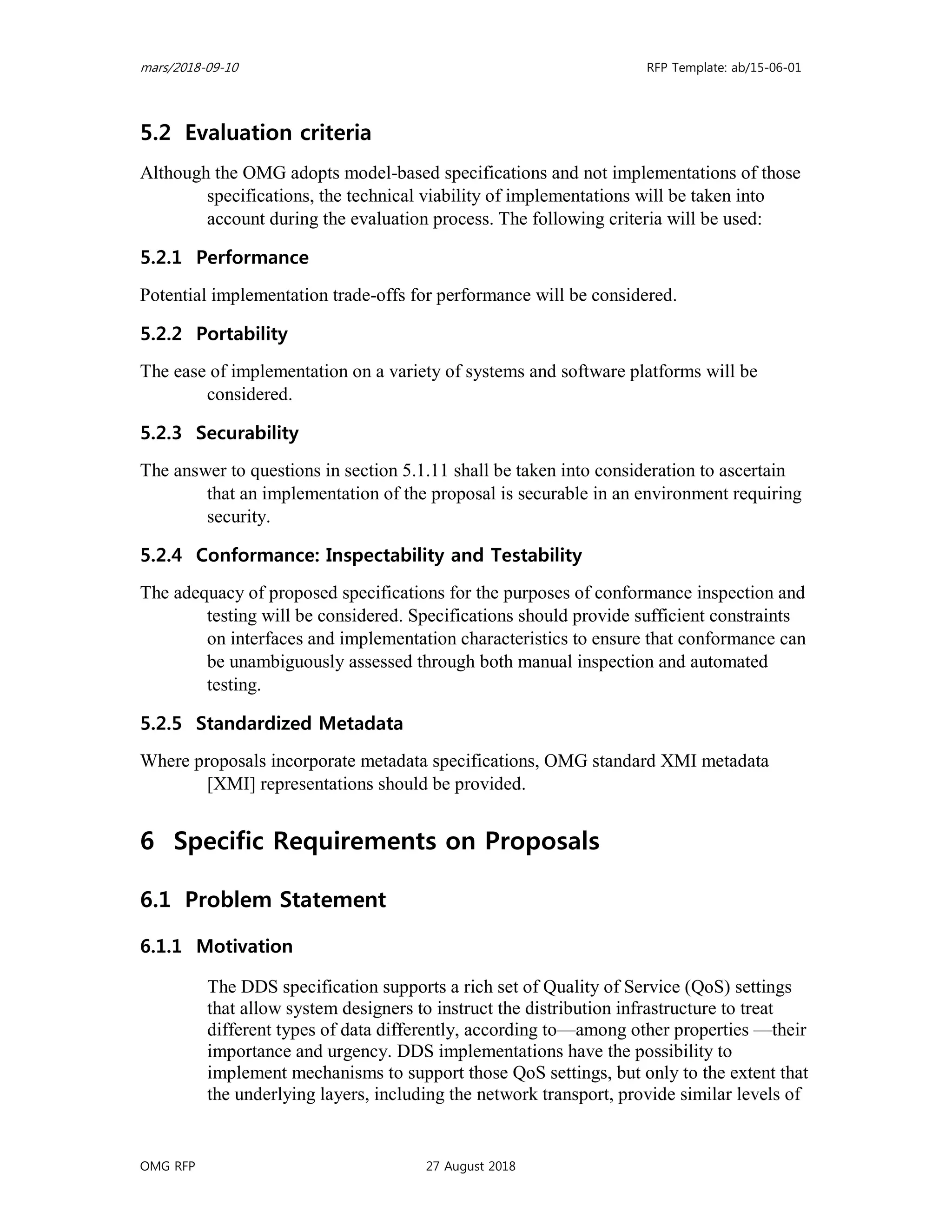 mars/2018-09-10 RFP Template: ab/15-06-01
OMG RFP 27 August 2018
5.2 Evaluation criteria
Although the OMG adopts model-based specifications and not implementations of those
specifications, the technical viability of implementations will be taken into
account during the evaluation process. The following criteria will be used:
5.2.1 Performance
Potential implementation trade-offs for performance will be considered.
5.2.2 Portability
The ease of implementation on a variety of systems and software platforms will be
considered.
5.2.3 Securability
The answer to questions in section 5.1.11 shall be taken into consideration to ascertain
that an implementation of the proposal is securable in an environment requiring
security.
5.2.4 Conformance: Inspectability and Testability
The adequacy of proposed specifications for the purposes of conformance inspection and
testing will be considered. Specifications should provide sufficient constraints
on interfaces and implementation characteristics to ensure that conformance can
be unambiguously assessed through both manual inspection and automated
testing.
5.2.5 Standardized Metadata
Where proposals incorporate metadata specifications, OMG standard XMI metadata
[XMI] representations should be provided.
6 Specific Requirements on Proposals
6.1 Problem Statement
6.1.1 Motivation
The DDS specification supports a rich set of Quality of Service (QoS) settings
that allow system designers to instruct the distribution infrastructure to treat
different types of data differently, according to—among other properties —their
importance and urgency. DDS implementations have the possibility to
implement mechanisms to support those QoS settings, but only to the extent that
the underlying layers, including the network transport, provide similar levels of
 