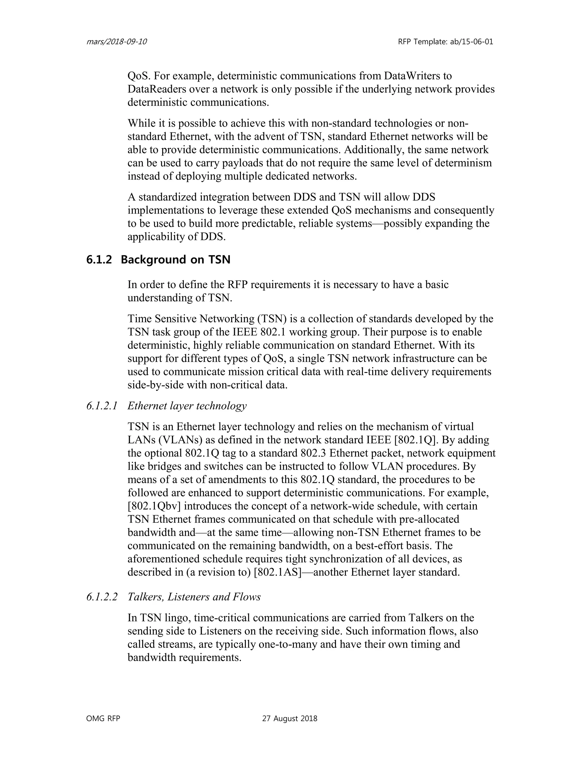 mars/2018-09-10 RFP Template: ab/15-06-01
OMG RFP 27 August 2018
QoS. For example, deterministic communications from DataWriters to
DataReaders over a network is only possible if the underlying network provides
deterministic communications.
While it is possible to achieve this with non-standard technologies or non-
standard Ethernet, with the advent of TSN, standard Ethernet networks will be
able to provide deterministic communications. Additionally, the same network
can be used to carry payloads that do not require the same level of determinism
instead of deploying multiple dedicated networks.
A standardized integration between DDS and TSN will allow DDS
implementations to leverage these extended QoS mechanisms and consequently
to be used to build more predictable, reliable systems—possibly expanding the
applicability of DDS.
6.1.2 Background on TSN
In order to define the RFP requirements it is necessary to have a basic
understanding of TSN.
Time Sensitive Networking (TSN) is a collection of standards developed by the
TSN task group of the IEEE 802.1 working group. Their purpose is to enable
deterministic, highly reliable communication on standard Ethernet. With its
support for different types of QoS, a single TSN network infrastructure can be
used to communicate mission critical data with real-time delivery requirements
side-by-side with non-critical data.
6.1.2.1 Ethernet layer technology
TSN is an Ethernet layer technology and relies on the mechanism of virtual
LANs (VLANs) as defined in the network standard IEEE [802.1Q]. By adding
the optional 802.1Q tag to a standard 802.3 Ethernet packet, network equipment
like bridges and switches can be instructed to follow VLAN procedures. By
means of a set of amendments to this 802.1Q standard, the procedures to be
followed are enhanced to support deterministic communications. For example,
[802.1Qbv] introduces the concept of a network-wide schedule, with certain
TSN Ethernet frames communicated on that schedule with pre-allocated
bandwidth and—at the same time—allowing non-TSN Ethernet frames to be
communicated on the remaining bandwidth, on a best-effort basis. The
aforementioned schedule requires tight synchronization of all devices, as
described in (a revision to) [802.1AS]—another Ethernet layer standard.
6.1.2.2 Talkers, Listeners and Flows
In TSN lingo, time-critical communications are carried from Talkers on the
sending side to Listeners on the receiving side. Such information flows, also
called streams, are typically one-to-many and have their own timing and
bandwidth requirements.
 