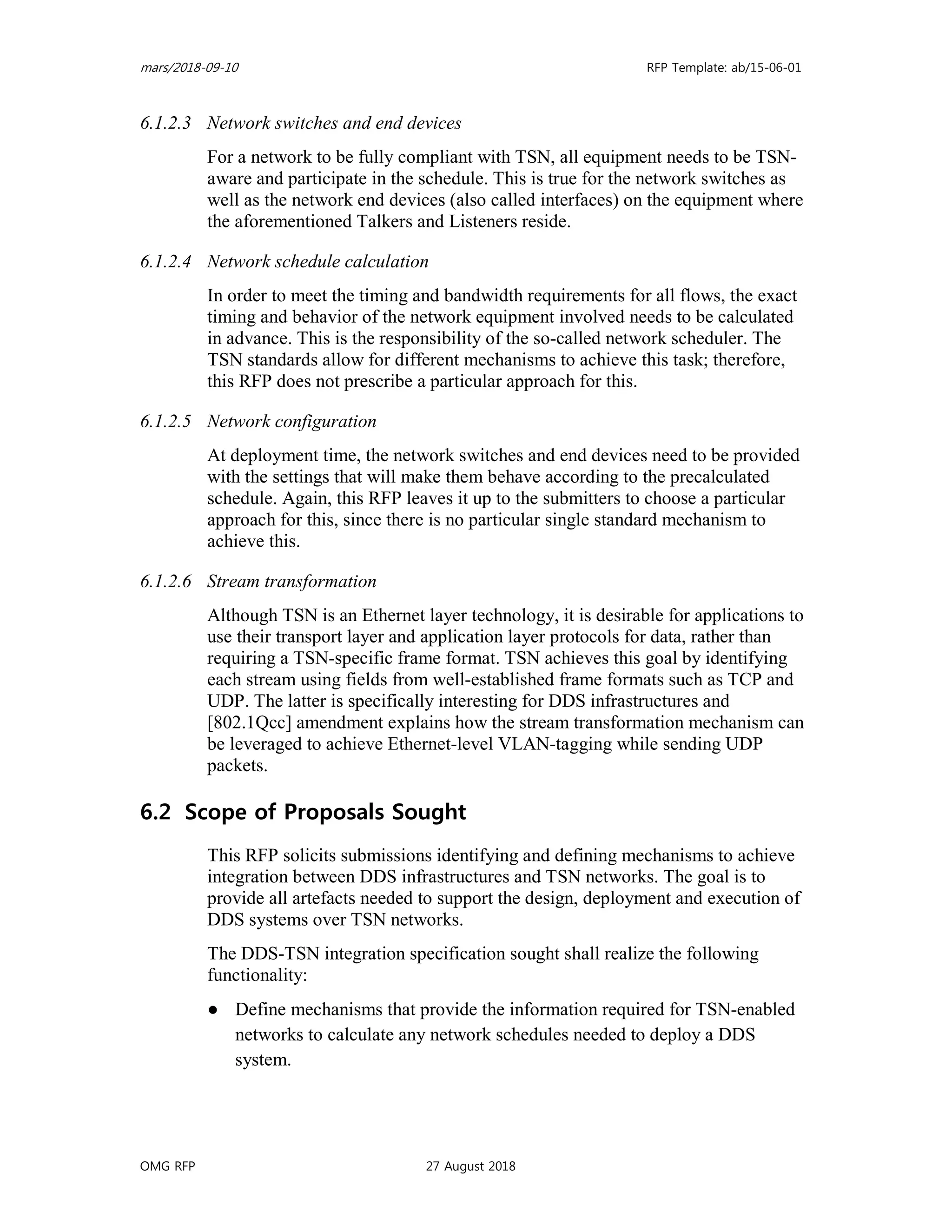 mars/2018-09-10 RFP Template: ab/15-06-01
OMG RFP 27 August 2018
6.1.2.3 Network switches and end devices
For a network to be fully compliant with TSN, all equipment needs to be TSN-
aware and participate in the schedule. This is true for the network switches as
well as the network end devices (also called interfaces) on the equipment where
the aforementioned Talkers and Listeners reside.
6.1.2.4 Network schedule calculation
In order to meet the timing and bandwidth requirements for all flows, the exact
timing and behavior of the network equipment involved needs to be calculated
in advance. This is the responsibility of the so-called network scheduler. The
TSN standards allow for different mechanisms to achieve this task; therefore,
this RFP does not prescribe a particular approach for this.
6.1.2.5 Network configuration
At deployment time, the network switches and end devices need to be provided
with the settings that will make them behave according to the precalculated
schedule. Again, this RFP leaves it up to the submitters to choose a particular
approach for this, since there is no particular single standard mechanism to
achieve this.
6.1.2.6 Stream transformation
Although TSN is an Ethernet layer technology, it is desirable for applications to
use their transport layer and application layer protocols for data, rather than
requiring a TSN-specific frame format. TSN achieves this goal by identifying
each stream using fields from well-established frame formats such as TCP and
UDP. The latter is specifically interesting for DDS infrastructures and
[802.1Qcc] amendment explains how the stream transformation mechanism can
be leveraged to achieve Ethernet-level VLAN-tagging while sending UDP
packets.
6.2 Scope of Proposals Sought
This RFP solicits submissions identifying and defining mechanisms to achieve
integration between DDS infrastructures and TSN networks. The goal is to
provide all artefacts needed to support the design, deployment and execution of
DDS systems over TSN networks.
The DDS-TSN integration specification sought shall realize the following
functionality:
● Define mechanisms that provide the information required for TSN-enabled
networks to calculate any network schedules needed to deploy a DDS
system.
 