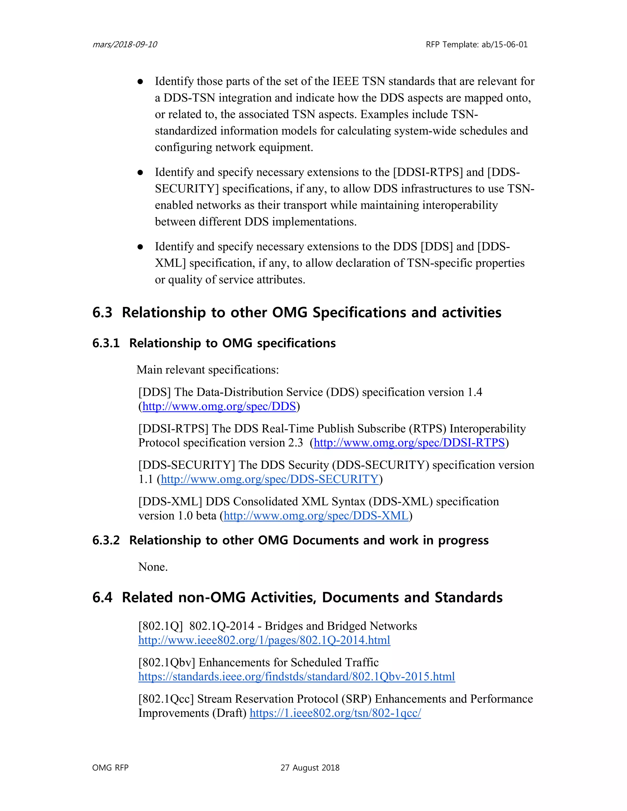 mars/2018-09-10 RFP Template: ab/15-06-01
OMG RFP 27 August 2018
● Identify those parts of the set of the IEEE TSN standards that are relevant for
a DDS-TSN integration and indicate how the DDS aspects are mapped onto,
or related to, the associated TSN aspects. Examples include TSN-
standardized information models for calculating system-wide schedules and
configuring network equipment.
● Identify and specify necessary extensions to the [DDSI-RTPS] and [DDS-
SECURITY] specifications, if any, to allow DDS infrastructures to use TSN-
enabled networks as their transport while maintaining interoperability
between different DDS implementations.
● Identify and specify necessary extensions to the DDS [DDS] and [DDS-
XML] specification, if any, to allow declaration of TSN-specific properties
or quality of service attributes.
6.3 Relationship to other OMG Specifications and activities
6.3.1 Relationship to OMG specifications
Main relevant specifications:
[DDS] The Data-Distribution Service (DDS) specification version 1.4
(http://www.omg.org/spec/DDS)
[DDSI-RTPS] The DDS Real-Time Publish Subscribe (RTPS) Interoperability
Protocol specification version 2.3 (http://www.omg.org/spec/DDSI-RTPS)
[DDS-SECURITY] The DDS Security (DDS-SECURITY) specification version
1.1 (http://www.omg.org/spec/DDS-SECURITY)
[DDS-XML] DDS Consolidated XML Syntax (DDS-XML) specification
version 1.0 beta (http://www.omg.org/spec/DDS-XML)
6.3.2 Relationship to other OMG Documents and work in progress
None.
6.4 Related non-OMG Activities, Documents and Standards
[802.1Q] 802.1Q-2014 - Bridges and Bridged Networks
http://www.ieee802.org/1/pages/802.1Q-2014.html
[802.1Qbv] Enhancements for Scheduled Traffic
https://standards.ieee.org/findstds/standard/802.1Qbv-2015.html
[802.1Qcc] Stream Reservation Protocol (SRP) Enhancements and Performance
Improvements (Draft) https://1.ieee802.org/tsn/802-1qcc/
 