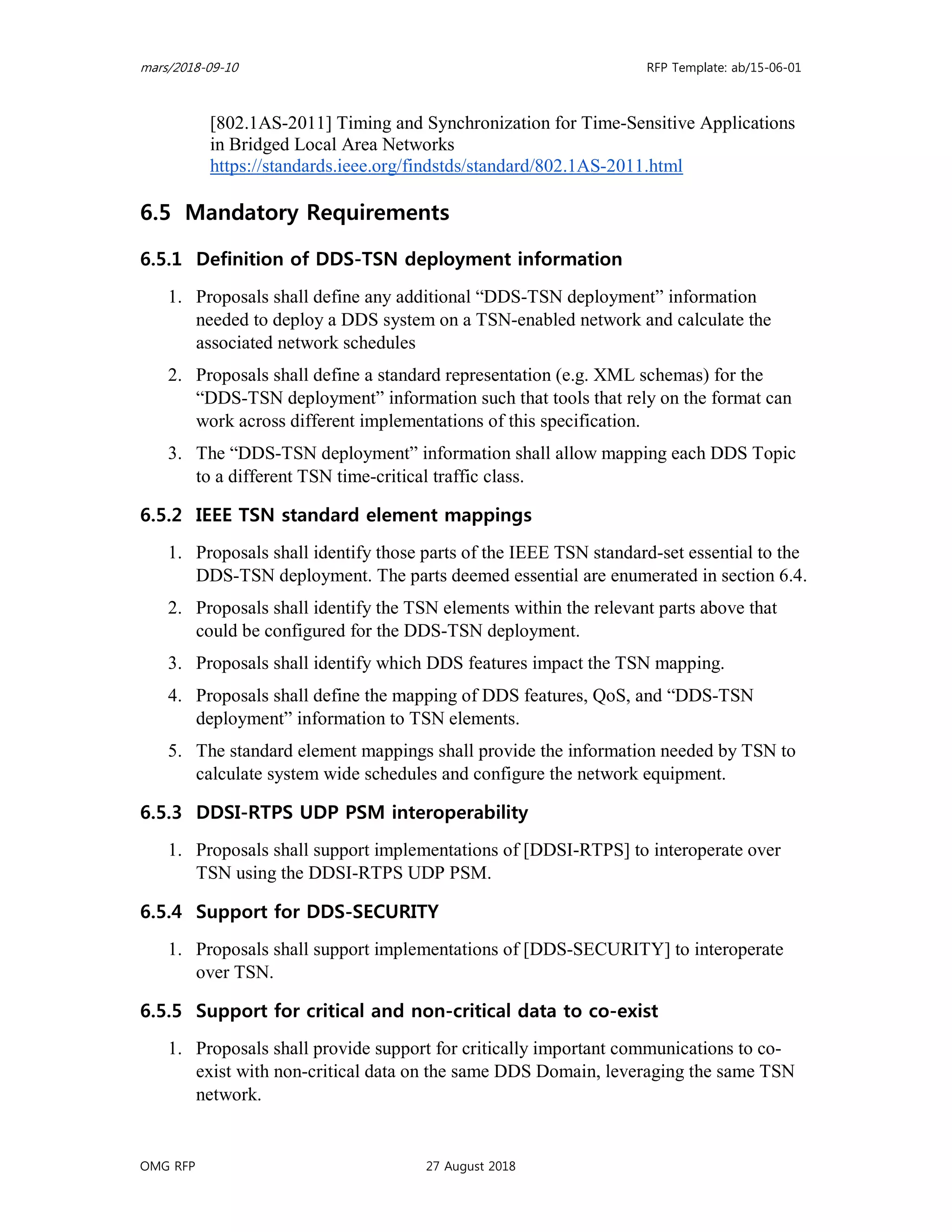 mars/2018-09-10 RFP Template: ab/15-06-01
OMG RFP 27 August 2018
[802.1AS-2011] Timing and Synchronization for Time-Sensitive Applications
in Bridged Local Area Networks
https://standards.ieee.org/findstds/standard/802.1AS-2011.html
6.5 Mandatory Requirements
6.5.1 Definition of DDS-TSN deployment information
1. Proposals shall define any additional “DDS-TSN deployment” information
needed to deploy a DDS system on a TSN-enabled network and calculate the
associated network schedules
2. Proposals shall define a standard representation (e.g. XML schemas) for the
“DDS-TSN deployment” information such that tools that rely on the format can
work across different implementations of this specification.
3. The “DDS-TSN deployment” information shall allow mapping each DDS Topic
to a different TSN time-critical traffic class.
6.5.2 IEEE TSN standard element mappings
1. Proposals shall identify those parts of the IEEE TSN standard-set essential to the
DDS-TSN deployment. The parts deemed essential are enumerated in section 6.4.
2. Proposals shall identify the TSN elements within the relevant parts above that
could be configured for the DDS-TSN deployment.
3. Proposals shall identify which DDS features impact the TSN mapping.
4. Proposals shall define the mapping of DDS features, QoS, and “DDS-TSN
deployment” information to TSN elements.
5. The standard element mappings shall provide the information needed by TSN to
calculate system wide schedules and configure the network equipment.
6.5.3 DDSI-RTPS UDP PSM interoperability
1. Proposals shall support implementations of [DDSI-RTPS] to interoperate over
TSN using the DDSI-RTPS UDP PSM.
6.5.4 Support for DDS-SECURITY
1. Proposals shall support implementations of [DDS-SECURITY] to interoperate
over TSN.
6.5.5 Support for critical and non-critical data to co-exist
1. Proposals shall provide support for critically important communications to co-
exist with non-critical data on the same DDS Domain, leveraging the same TSN
network.
 