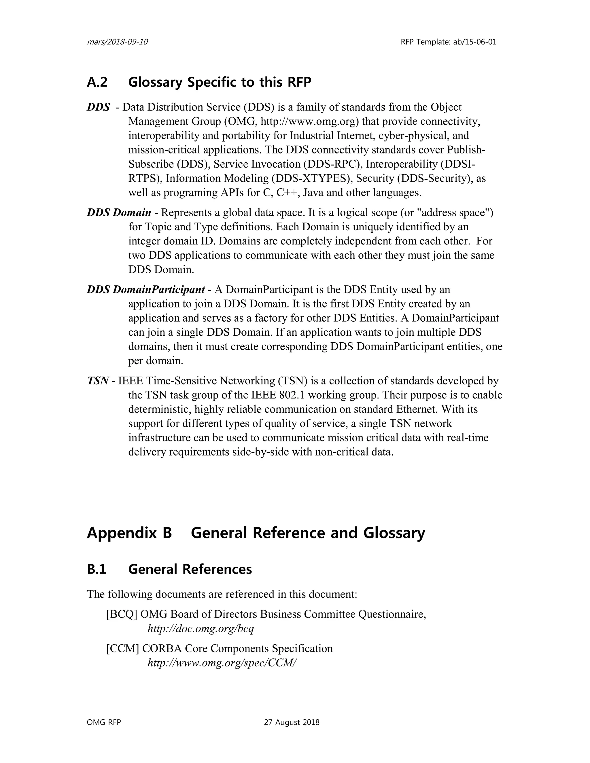 mars/2018-09-10 RFP Template: ab/15-06-01
OMG RFP 27 August 2018
A.2 Glossary Specific to this RFP
DDS - Data Distribution Service (DDS) is a family of standards from the Object
Management Group (OMG, http://www.omg.org) that provide connectivity,
interoperability and portability for Industrial Internet, cyber-physical, and
mission-critical applications. The DDS connectivity standards cover Publish-
Subscribe (DDS), Service Invocation (DDS-RPC), Interoperability (DDSI-
RTPS), Information Modeling (DDS-XTYPES), Security (DDS-Security), as
well as programing APIs for C, C++, Java and other languages.
DDS Domain - Represents a global data space. It is a logical scope (or "address space")
for Topic and Type definitions. Each Domain is uniquely identified by an
integer domain ID. Domains are completely independent from each other. For
two DDS applications to communicate with each other they must join the same
DDS Domain.
DDS DomainParticipant - A DomainParticipant is the DDS Entity used by an
application to join a DDS Domain. It is the first DDS Entity created by an
application and serves as a factory for other DDS Entities. A DomainParticipant
can join a single DDS Domain. If an application wants to join multiple DDS
domains, then it must create corresponding DDS DomainParticipant entities, one
per domain.
TSN - IEEE Time-Sensitive Networking (TSN) is a collection of standards developed by
the TSN task group of the IEEE 802.1 working group. Their purpose is to enable
deterministic, highly reliable communication on standard Ethernet. With its
support for different types of quality of service, a single TSN network
infrastructure can be used to communicate mission critical data with real-time
delivery requirements side-by-side with non-critical data.
Appendix B General Reference and Glossary
B.1 General References
The following documents are referenced in this document:
[BCQ] OMG Board of Directors Business Committee Questionnaire,
http://doc.omg.org/bcq
[CCM] CORBA Core Components Specification
http://www.omg.org/spec/CCM/
 