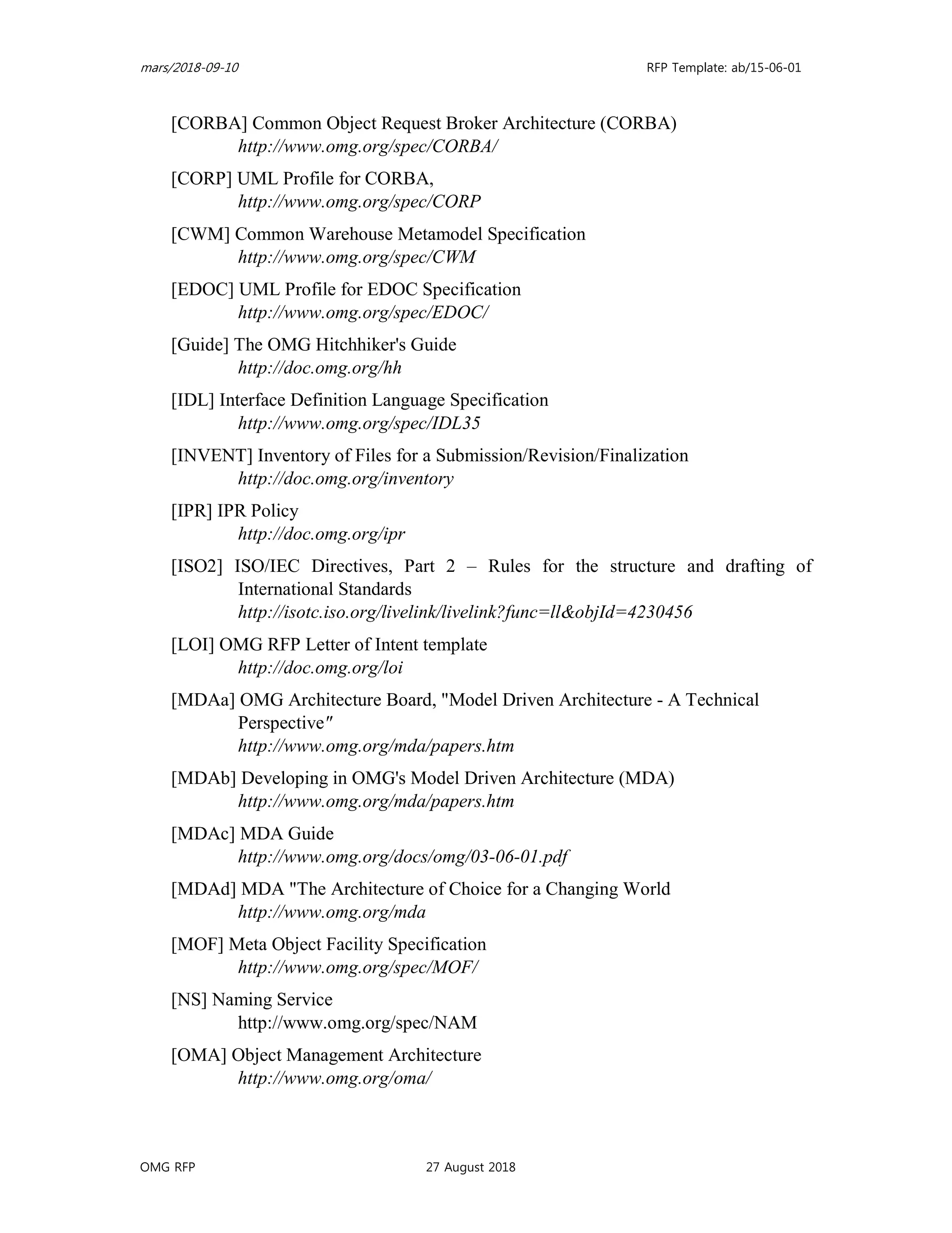 mars/2018-09-10 RFP Template: ab/15-06-01
OMG RFP 27 August 2018
[CORBA] Common Object Request Broker Architecture (CORBA)
http://www.omg.org/spec/CORBA/
[CORP] UML Profile for CORBA,
http://www.omg.org/spec/CORP
[CWM] Common Warehouse Metamodel Specification
http://www.omg.org/spec/CWM
[EDOC] UML Profile for EDOC Specification
http://www.omg.org/spec/EDOC/
[Guide] The OMG Hitchhiker's Guide
http://doc.omg.org/hh
[IDL] Interface Definition Language Specification
http://www.omg.org/spec/IDL35
[INVENT] Inventory of Files for a Submission/Revision/Finalization
http://doc.omg.org/inventory
[IPR] IPR Policy
http://doc.omg.org/ipr
[ISO2] ISO/IEC Directives, Part 2 – Rules for the structure and drafting of
International Standards
http://isotc.iso.org/livelink/livelink?func=ll&objId=4230456
[LOI] OMG RFP Letter of Intent template
http://doc.omg.org/loi
[MDAa] OMG Architecture Board, "Model Driven Architecture - A Technical
Perspective"
http://www.omg.org/mda/papers.htm
[MDAb] Developing in OMG's Model Driven Architecture (MDA)
http://www.omg.org/mda/papers.htm
[MDAc] MDA Guide
http://www.omg.org/docs/omg/03-06-01.pdf
[MDAd] MDA "The Architecture of Choice for a Changing World
http://www.omg.org/mda
[MOF] Meta Object Facility Specification
http://www.omg.org/spec/MOF/
[NS] Naming Service
http://www.omg.org/spec/NAM
[OMA] Object Management Architecture
http://www.omg.org/oma/
 