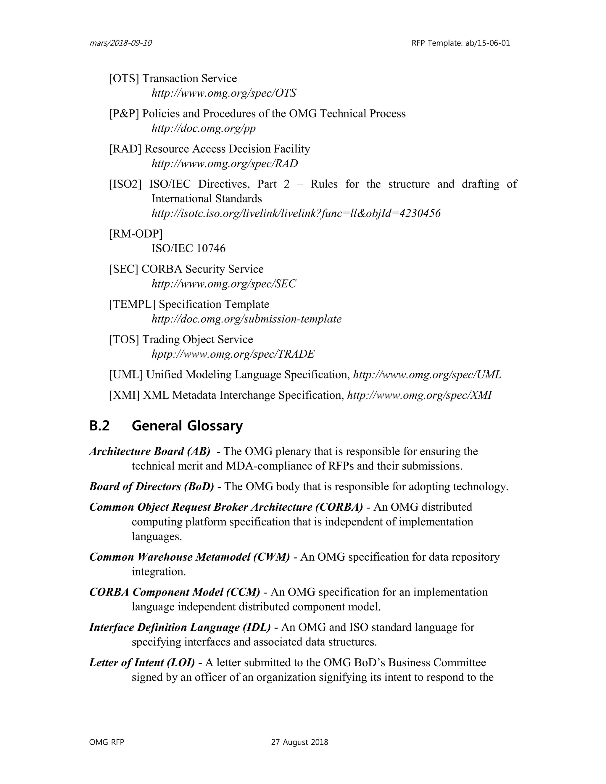 mars/2018-09-10 RFP Template: ab/15-06-01
OMG RFP 27 August 2018
[OTS] Transaction Service
http://www.omg.org/spec/OTS
[P&P] Policies and Procedures of the OMG Technical Process
http://doc.omg.org/pp
[RAD] Resource Access Decision Facility
http://www.omg.org/spec/RAD
[ISO2] ISO/IEC Directives, Part 2 – Rules for the structure and drafting of
International Standards
http://isotc.iso.org/livelink/livelink?func=ll&objId=4230456
[RM-ODP]
ISO/IEC 10746
[SEC] CORBA Security Service
http://www.omg.org/spec/SEC
[TEMPL] Specification Template
http://doc.omg.org/submission-template
[TOS] Trading Object Service
hptp://www.omg.org/spec/TRADE
[UML] Unified Modeling Language Specification, http://www.omg.org/spec/UML
[XMI] XML Metadata Interchange Specification, http://www.omg.org/spec/XMI
B.2 General Glossary
Architecture Board (AB) - The OMG plenary that is responsible for ensuring the
technical merit and MDA-compliance of RFPs and their submissions.
Board of Directors (BoD) - The OMG body that is responsible for adopting technology.
Common Object Request Broker Architecture (CORBA) - An OMG distributed
computing platform specification that is independent of implementation
languages.
Common Warehouse Metamodel (CWM) - An OMG specification for data repository
integration.
CORBA Component Model (CCM) - An OMG specification for an implementation
language independent distributed component model.
Interface Definition Language (IDL) - An OMG and ISO standard language for
specifying interfaces and associated data structures.
Letter of Intent (LOI) - A letter submitted to the OMG BoD’s Business Committee
signed by an officer of an organization signifying its intent to respond to the
 