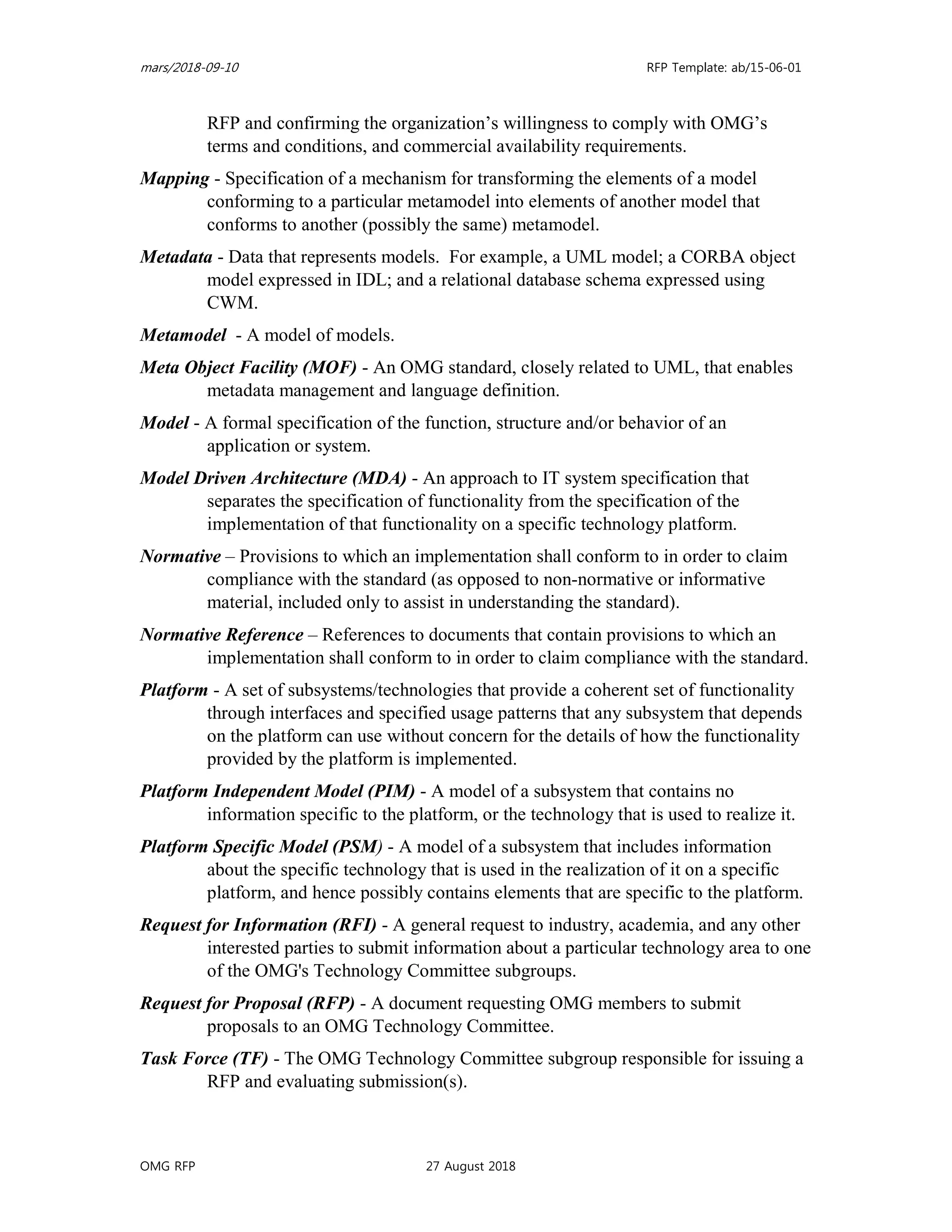 mars/2018-09-10 RFP Template: ab/15-06-01
OMG RFP 27 August 2018
RFP and confirming the organization’s willingness to comply with OMG’s
terms and conditions, and commercial availability requirements.
Mapping - Specification of a mechanism for transforming the elements of a model
conforming to a particular metamodel into elements of another model that
conforms to another (possibly the same) metamodel.
Metadata - Data that represents models. For example, a UML model; a CORBA object
model expressed in IDL; and a relational database schema expressed using
CWM.
Metamodel - A model of models.
Meta Object Facility (MOF) - An OMG standard, closely related to UML, that enables
metadata management and language definition.
Model - A formal specification of the function, structure and/or behavior of an
application or system.
Model Driven Architecture (MDA) - An approach to IT system specification that
separates the specification of functionality from the specification of the
implementation of that functionality on a specific technology platform.
Normative – Provisions to which an implementation shall conform to in order to claim
compliance with the standard (as opposed to non-normative or informative
material, included only to assist in understanding the standard).
Normative Reference – References to documents that contain provisions to which an
implementation shall conform to in order to claim compliance with the standard.
Platform - A set of subsystems/technologies that provide a coherent set of functionality
through interfaces and specified usage patterns that any subsystem that depends
on the platform can use without concern for the details of how the functionality
provided by the platform is implemented.
Platform Independent Model (PIM) - A model of a subsystem that contains no
information specific to the platform, or the technology that is used to realize it.
Platform Specific Model (PSM) - A model of a subsystem that includes information
about the specific technology that is used in the realization of it on a specific
platform, and hence possibly contains elements that are specific to the platform.
Request for Information (RFI) - A general request to industry, academia, and any other
interested parties to submit information about a particular technology area to one
of the OMG's Technology Committee subgroups.
Request for Proposal (RFP) - A document requesting OMG members to submit
proposals to an OMG Technology Committee.
Task Force (TF) - The OMG Technology Committee subgroup responsible for issuing a
RFP and evaluating submission(s).
 