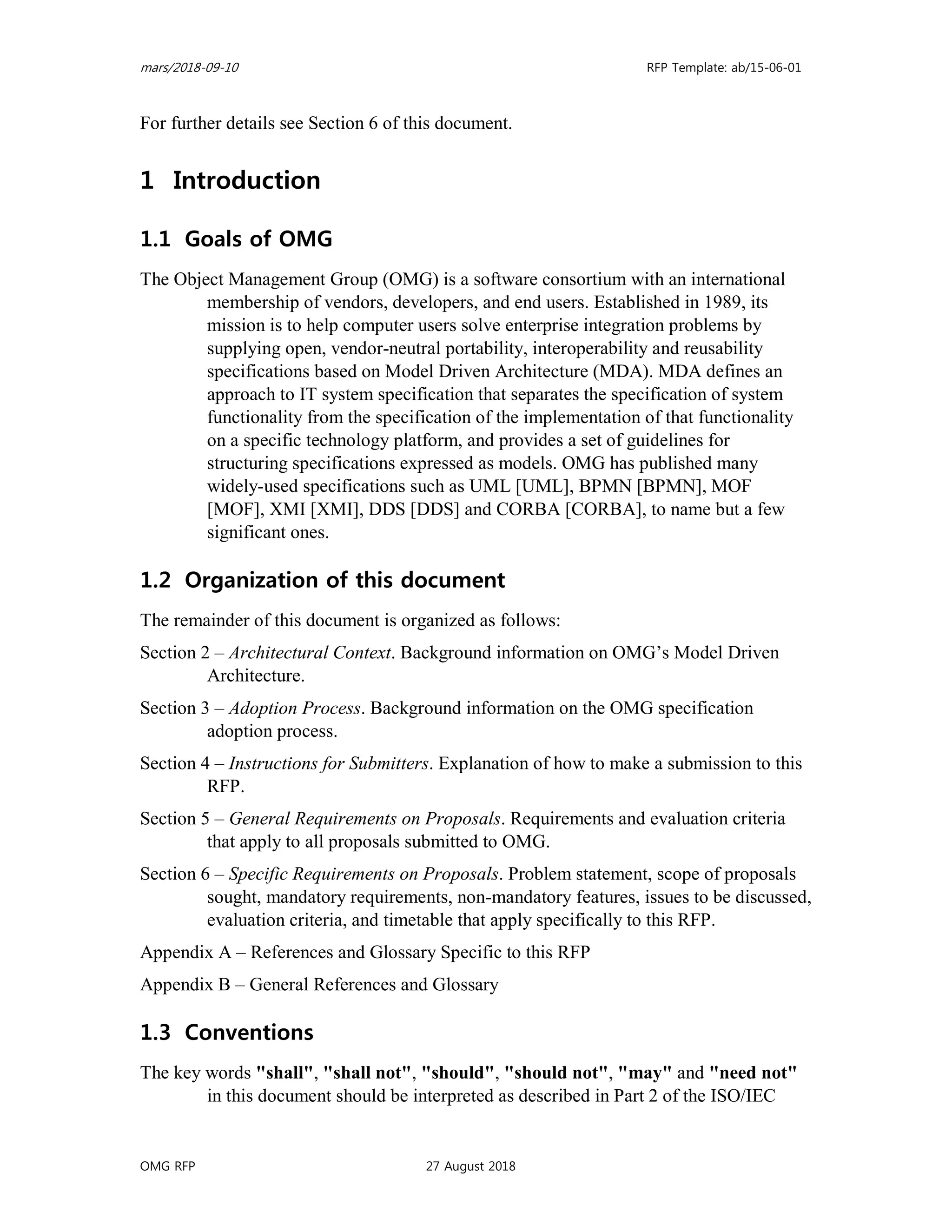 mars/2018-09-10 RFP Template: ab/15-06-01
OMG RFP 27 August 2018
For further details see Section 6 of this document.
1 Introduction
1.1 Goals of OMG
The Object Management Group (OMG) is a software consortium with an international
membership of vendors, developers, and end users. Established in 1989, its
mission is to help computer users solve enterprise integration problems by
supplying open, vendor-neutral portability, interoperability and reusability
specifications based on Model Driven Architecture (MDA). MDA defines an
approach to IT system specification that separates the specification of system
functionality from the specification of the implementation of that functionality
on a specific technology platform, and provides a set of guidelines for
structuring specifications expressed as models. OMG has published many
widely-used specifications such as UML [UML], BPMN [BPMN], MOF
[MOF], XMI [XMI], DDS [DDS] and CORBA [CORBA], to name but a few
significant ones.
1.2 Organization of this document
The remainder of this document is organized as follows:
Section 2 – Architectural Context. Background information on OMG’s Model Driven
Architecture.
Section 3 – Adoption Process. Background information on the OMG specification
adoption process.
Section 4 – Instructions for Submitters. Explanation of how to make a submission to this
RFP.
Section 5 – General Requirements on Proposals. Requirements and evaluation criteria
that apply to all proposals submitted to OMG.
Section 6 – Specific Requirements on Proposals. Problem statement, scope of proposals
sought, mandatory requirements, non-mandatory features, issues to be discussed,
evaluation criteria, and timetable that apply specifically to this RFP.
Appendix A – References and Glossary Specific to this RFP
Appendix B – General References and Glossary
1.3 Conventions
The key words "shall", "shall not", "should", "should not", "may" and "need not"
in this document should be interpreted as described in Part 2 of the ISO/IEC
 