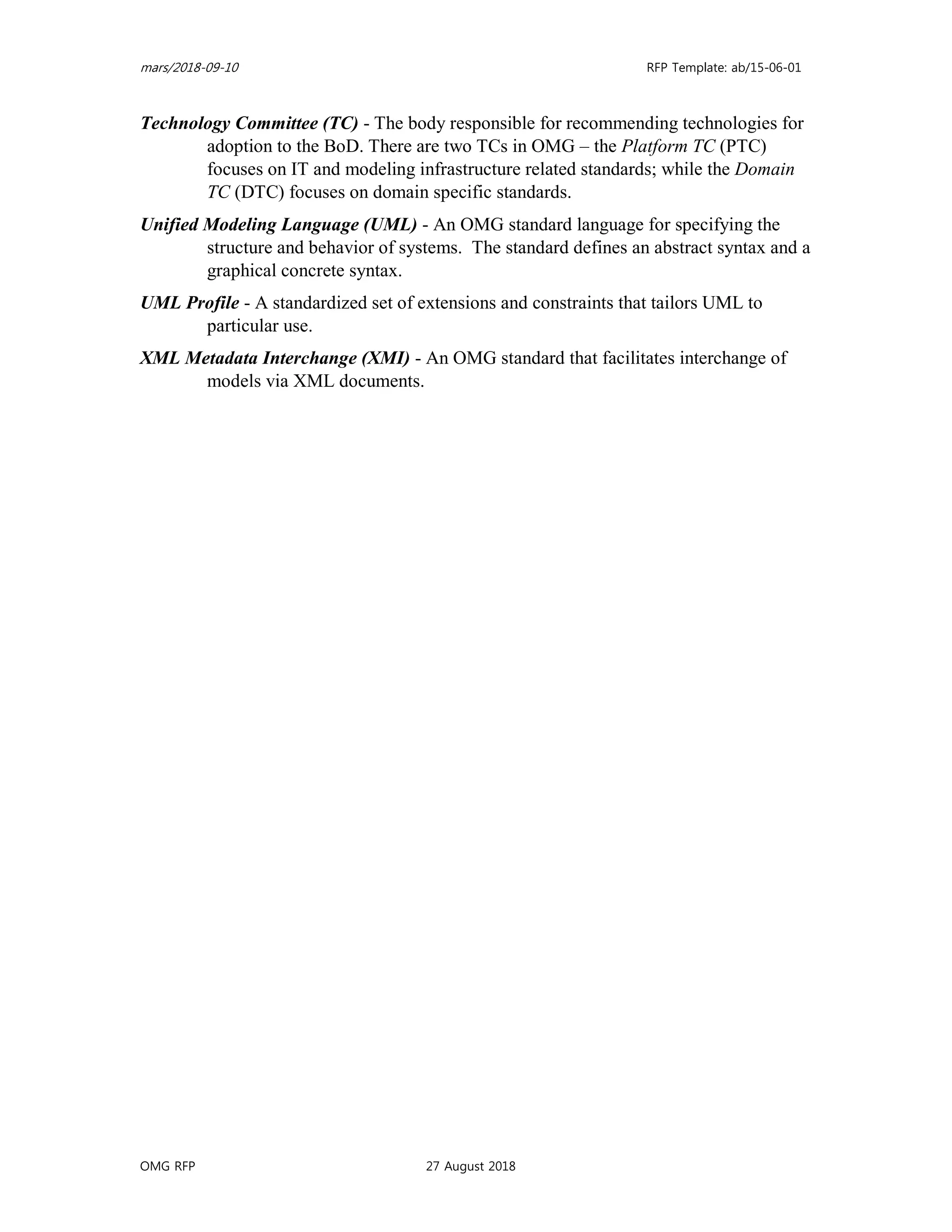 mars/2018-09-10 RFP Template: ab/15-06-01
OMG RFP 27 August 2018
Technology Committee (TC) - The body responsible for recommending technologies for
adoption to the BoD. There are two TCs in OMG – the Platform TC (PTC)
focuses on IT and modeling infrastructure related standards; while the Domain
TC (DTC) focuses on domain specific standards.
Unified Modeling Language (UML) - An OMG standard language for specifying the
structure and behavior of systems. The standard defines an abstract syntax and a
graphical concrete syntax.
UML Profile - A standardized set of extensions and constraints that tailors UML to
particular use.
XML Metadata Interchange (XMI) - An OMG standard that facilitates interchange of
models via XML documents.
 