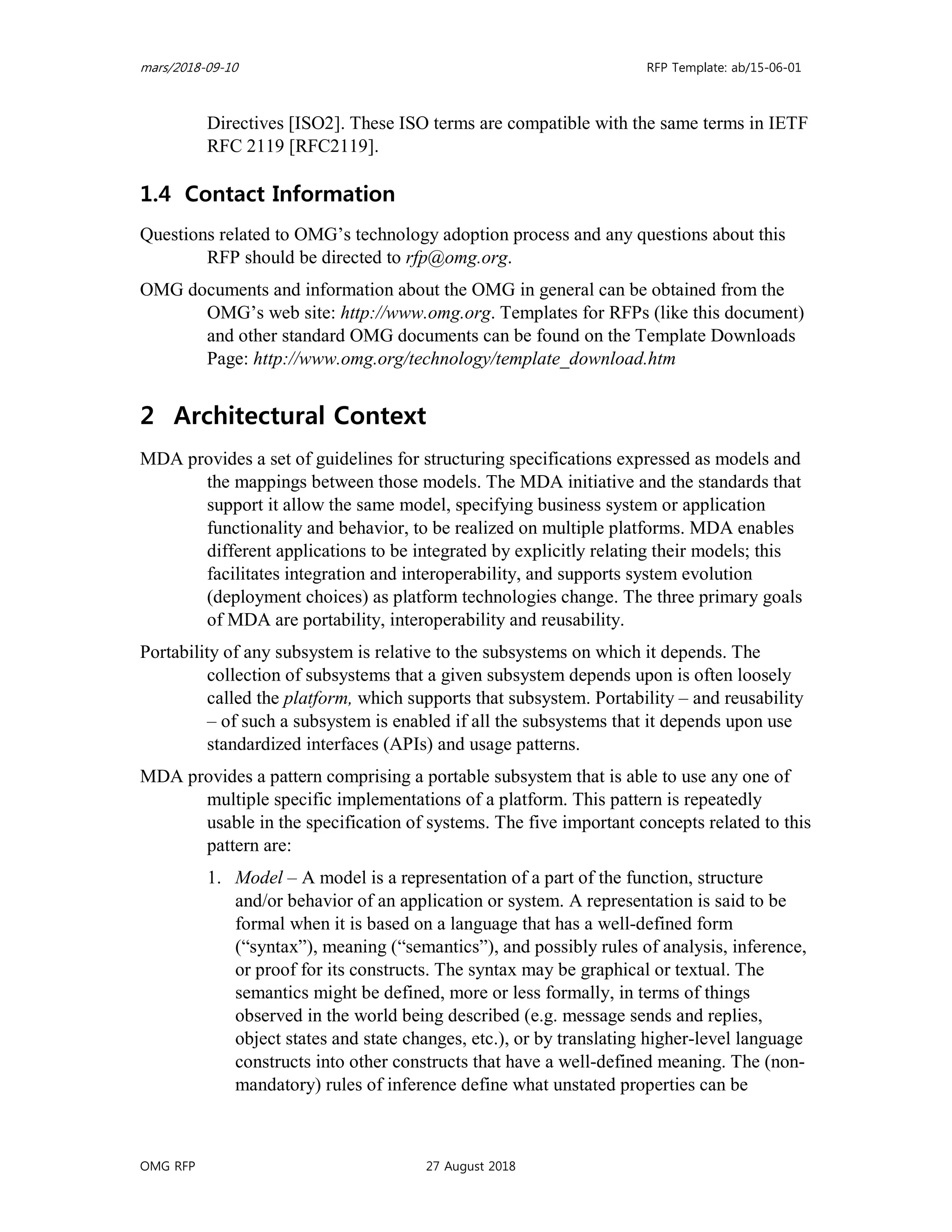 mars/2018-09-10 RFP Template: ab/15-06-01
OMG RFP 27 August 2018
Directives [ISO2]. These ISO terms are compatible with the same terms in IETF
RFC 2119 [RFC2119].
1.4 Contact Information
Questions related to OMG’s technology adoption process and any questions about this
RFP should be directed to rfp@omg.org.
OMG documents and information about the OMG in general can be obtained from the
OMG’s web site: http://www.omg.org. Templates for RFPs (like this document)
and other standard OMG documents can be found on the Template Downloads
Page: http://www.omg.org/technology/template_download.htm
2 Architectural Context
MDA provides a set of guidelines for structuring specifications expressed as models and
the mappings between those models. The MDA initiative and the standards that
support it allow the same model, specifying business system or application
functionality and behavior, to be realized on multiple platforms. MDA enables
different applications to be integrated by explicitly relating their models; this
facilitates integration and interoperability, and supports system evolution
(deployment choices) as platform technologies change. The three primary goals
of MDA are portability, interoperability and reusability.
Portability of any subsystem is relative to the subsystems on which it depends. The
collection of subsystems that a given subsystem depends upon is often loosely
called the platform, which supports that subsystem. Portability – and reusability
– of such a subsystem is enabled if all the subsystems that it depends upon use
standardized interfaces (APIs) and usage patterns.
MDA provides a pattern comprising a portable subsystem that is able to use any one of
multiple specific implementations of a platform. This pattern is repeatedly
usable in the specification of systems. The five important concepts related to this
pattern are:
1. Model – A model is a representation of a part of the function, structure
and/or behavior of an application or system. A representation is said to be
formal when it is based on a language that has a well-defined form
(“syntax”), meaning (“semantics”), and possibly rules of analysis, inference,
or proof for its constructs. The syntax may be graphical or textual. The
semantics might be defined, more or less formally, in terms of things
observed in the world being described (e.g. message sends and replies,
object states and state changes, etc.), or by translating higher-level language
constructs into other constructs that have a well-defined meaning. The (non-
mandatory) rules of inference define what unstated properties can be
 
