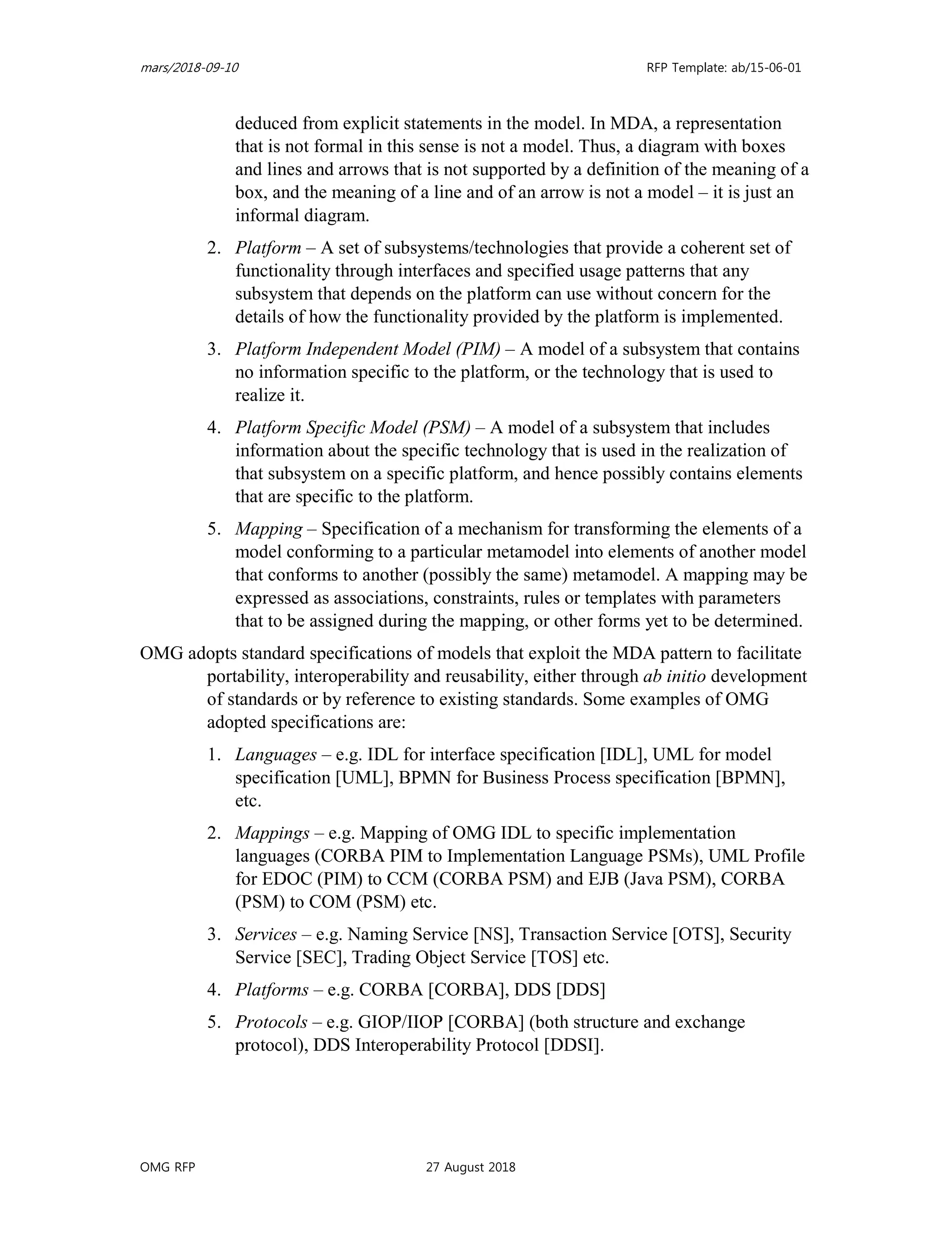 mars/2018-09-10 RFP Template: ab/15-06-01
OMG RFP 27 August 2018
deduced from explicit statements in the model. In MDA, a representation
that is not formal in this sense is not a model. Thus, a diagram with boxes
and lines and arrows that is not supported by a definition of the meaning of a
box, and the meaning of a line and of an arrow is not a model – it is just an
informal diagram.
2. Platform – A set of subsystems/technologies that provide a coherent set of
functionality through interfaces and specified usage patterns that any
subsystem that depends on the platform can use without concern for the
details of how the functionality provided by the platform is implemented.
3. Platform Independent Model (PIM) – A model of a subsystem that contains
no information specific to the platform, or the technology that is used to
realize it.
4. Platform Specific Model (PSM) – A model of a subsystem that includes
information about the specific technology that is used in the realization of
that subsystem on a specific platform, and hence possibly contains elements
that are specific to the platform.
5. Mapping – Specification of a mechanism for transforming the elements of a
model conforming to a particular metamodel into elements of another model
that conforms to another (possibly the same) metamodel. A mapping may be
expressed as associations, constraints, rules or templates with parameters
that to be assigned during the mapping, or other forms yet to be determined.
OMG adopts standard specifications of models that exploit the MDA pattern to facilitate
portability, interoperability and reusability, either through ab initio development
of standards or by reference to existing standards. Some examples of OMG
adopted specifications are:
1. Languages – e.g. IDL for interface specification [IDL], UML for model
specification [UML], BPMN for Business Process specification [BPMN],
etc.
2. Mappings – e.g. Mapping of OMG IDL to specific implementation
languages (CORBA PIM to Implementation Language PSMs), UML Profile
for EDOC (PIM) to CCM (CORBA PSM) and EJB (Java PSM), CORBA
(PSM) to COM (PSM) etc.
3. Services – e.g. Naming Service [NS], Transaction Service [OTS], Security
Service [SEC], Trading Object Service [TOS] etc.
4. Platforms – e.g. CORBA [CORBA], DDS [DDS]
5. Protocols – e.g. GIOP/IIOP [CORBA] (both structure and exchange
protocol), DDS Interoperability Protocol [DDSI].
 