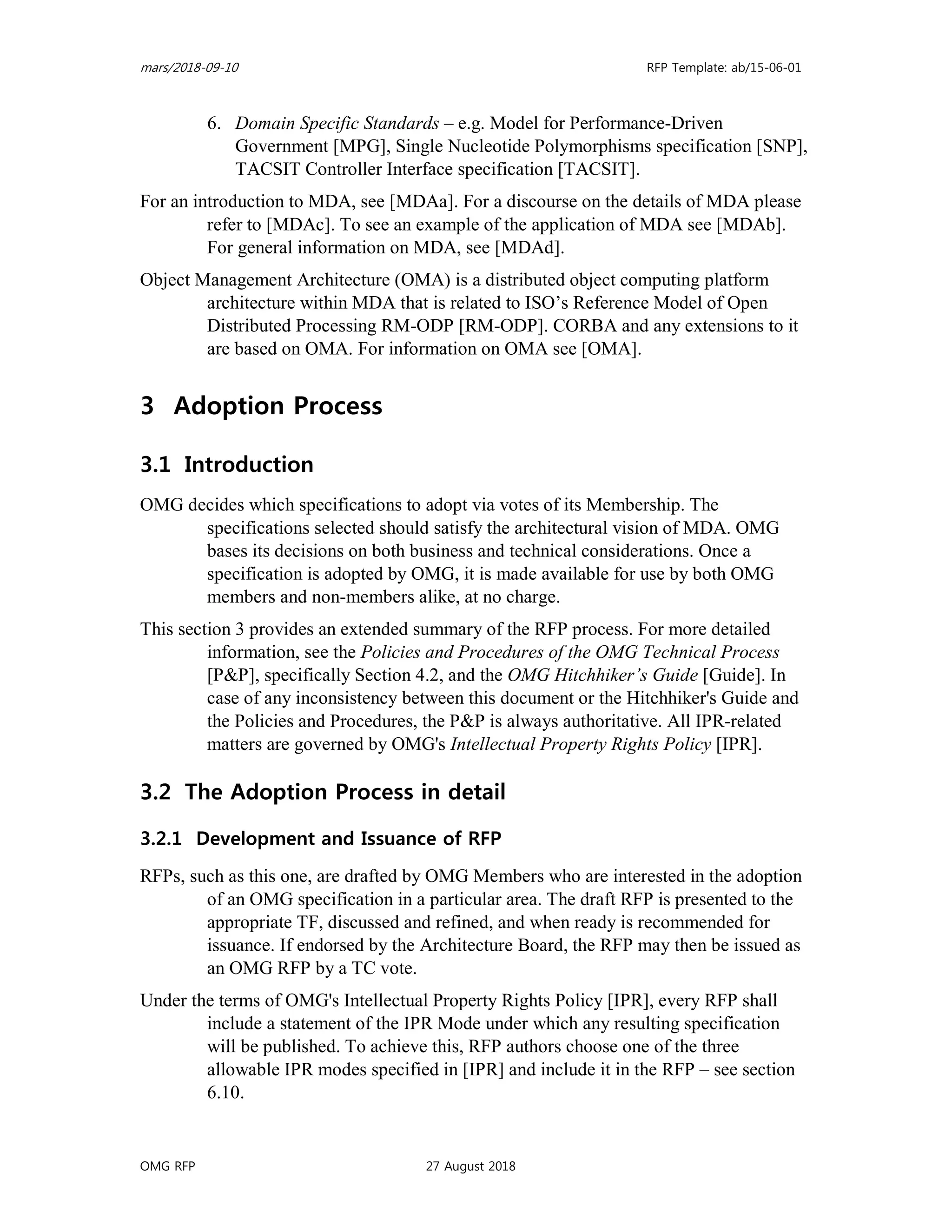 mars/2018-09-10 RFP Template: ab/15-06-01
OMG RFP 27 August 2018
6. Domain Specific Standards – e.g. Model for Performance-Driven
Government [MPG], Single Nucleotide Polymorphisms specification [SNP],
TACSIT Controller Interface specification [TACSIT].
For an introduction to MDA, see [MDAa]. For a discourse on the details of MDA please
refer to [MDAc]. To see an example of the application of MDA see [MDAb].
For general information on MDA, see [MDAd].
Object Management Architecture (OMA) is a distributed object computing platform
architecture within MDA that is related to ISO’s Reference Model of Open
Distributed Processing RM-ODP [RM-ODP]. CORBA and any extensions to it
are based on OMA. For information on OMA see [OMA].
3 Adoption Process
3.1 Introduction
OMG decides which specifications to adopt via votes of its Membership. The
specifications selected should satisfy the architectural vision of MDA. OMG
bases its decisions on both business and technical considerations. Once a
specification is adopted by OMG, it is made available for use by both OMG
members and non-members alike, at no charge.
This section 3 provides an extended summary of the RFP process. For more detailed
information, see the Policies and Procedures of the OMG Technical Process
[P&P], specifically Section 4.2, and the OMG Hitchhiker’s Guide [Guide]. In
case of any inconsistency between this document or the Hitchhiker's Guide and
the Policies and Procedures, the P&P is always authoritative. All IPR-related
matters are governed by OMG's Intellectual Property Rights Policy [IPR].
3.2 The Adoption Process in detail
3.2.1 Development and Issuance of RFP
RFPs, such as this one, are drafted by OMG Members who are interested in the adoption
of an OMG specification in a particular area. The draft RFP is presented to the
appropriate TF, discussed and refined, and when ready is recommended for
issuance. If endorsed by the Architecture Board, the RFP may then be issued as
an OMG RFP by a TC vote.
Under the terms of OMG's Intellectual Property Rights Policy [IPR], every RFP shall
include a statement of the IPR Mode under which any resulting specification
will be published. To achieve this, RFP authors choose one of the three
allowable IPR modes specified in [IPR] and include it in the RFP – see section
6.10.
 
