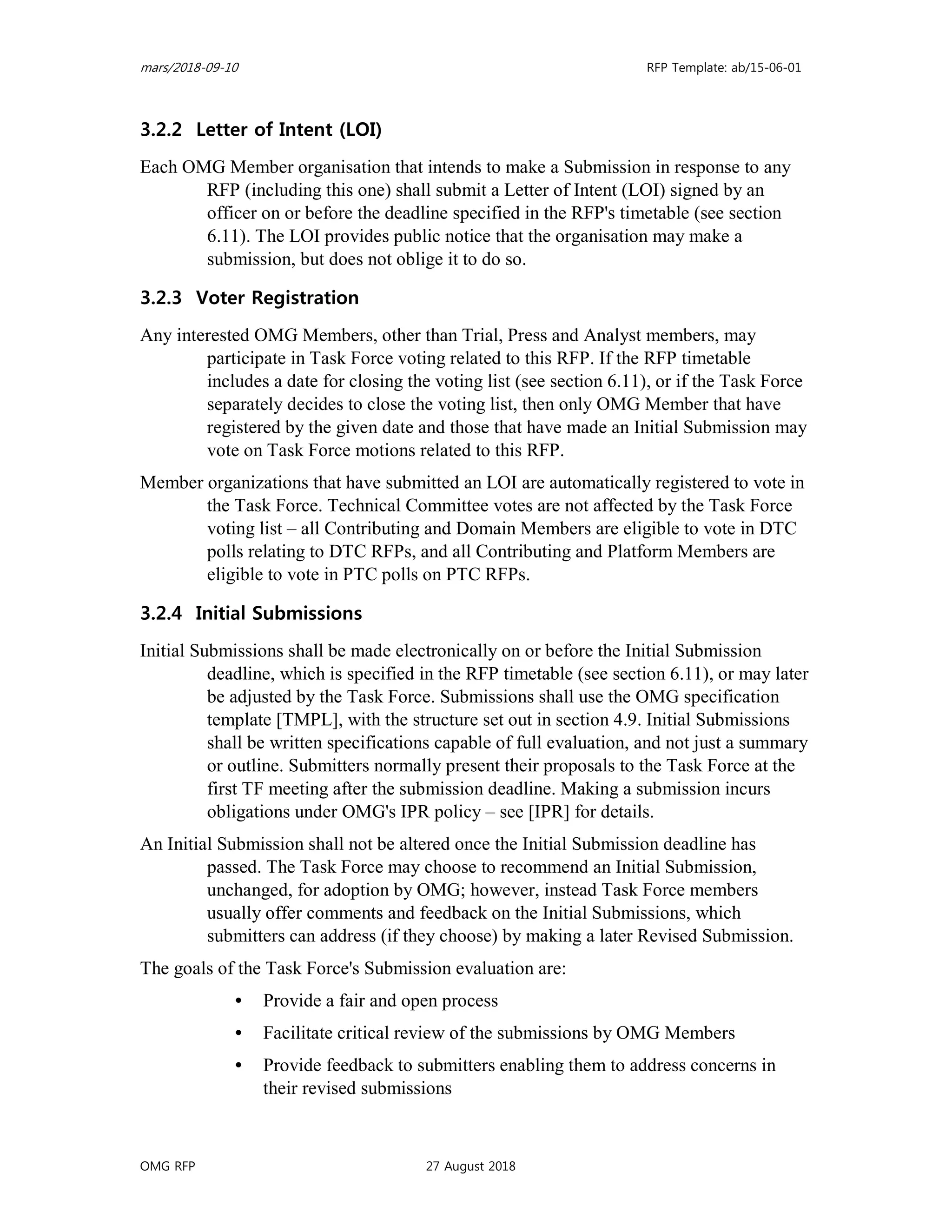 mars/2018-09-10 RFP Template: ab/15-06-01
OMG RFP 27 August 2018
3.2.2 Letter of Intent (LOI)
Each OMG Member organisation that intends to make a Submission in response to any
RFP (including this one) shall submit a Letter of Intent (LOI) signed by an
officer on or before the deadline specified in the RFP's timetable (see section
6.11). The LOI provides public notice that the organisation may make a
submission, but does not oblige it to do so.
3.2.3 Voter Registration
Any interested OMG Members, other than Trial, Press and Analyst members, may
participate in Task Force voting related to this RFP. If the RFP timetable
includes a date for closing the voting list (see section 6.11), or if the Task Force
separately decides to close the voting list, then only OMG Member that have
registered by the given date and those that have made an Initial Submission may
vote on Task Force motions related to this RFP.
Member organizations that have submitted an LOI are automatically registered to vote in
the Task Force. Technical Committee votes are not affected by the Task Force
voting list – all Contributing and Domain Members are eligible to vote in DTC
polls relating to DTC RFPs, and all Contributing and Platform Members are
eligible to vote in PTC polls on PTC RFPs.
3.2.4 Initial Submissions
Initial Submissions shall be made electronically on or before the Initial Submission
deadline, which is specified in the RFP timetable (see section 6.11), or may later
be adjusted by the Task Force. Submissions shall use the OMG specification
template [TMPL], with the structure set out in section 4.9. Initial Submissions
shall be written specifications capable of full evaluation, and not just a summary
or outline. Submitters normally present their proposals to the Task Force at the
first TF meeting after the submission deadline. Making a submission incurs
obligations under OMG's IPR policy – see [IPR] for details.
An Initial Submission shall not be altered once the Initial Submission deadline has
passed. The Task Force may choose to recommend an Initial Submission,
unchanged, for adoption by OMG; however, instead Task Force members
usually offer comments and feedback on the Initial Submissions, which
submitters can address (if they choose) by making a later Revised Submission.
The goals of the Task Force's Submission evaluation are:
• Provide a fair and open process
• Facilitate critical review of the submissions by OMG Members
• Provide feedback to submitters enabling them to address concerns in
their revised submissions
 