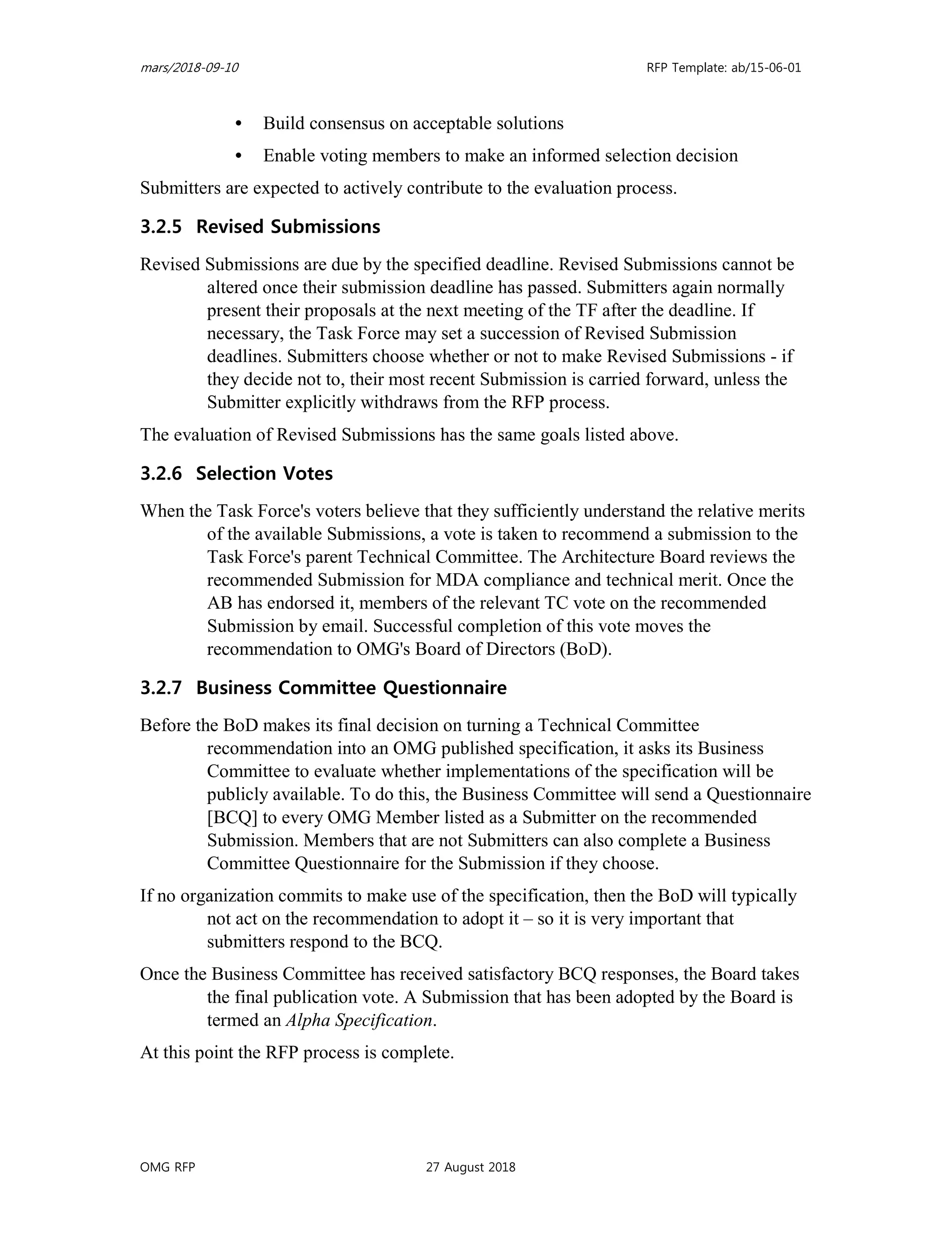 mars/2018-09-10 RFP Template: ab/15-06-01
OMG RFP 27 August 2018
• Build consensus on acceptable solutions
• Enable voting members to make an informed selection decision
Submitters are expected to actively contribute to the evaluation process.
3.2.5 Revised Submissions
Revised Submissions are due by the specified deadline. Revised Submissions cannot be
altered once their submission deadline has passed. Submitters again normally
present their proposals at the next meeting of the TF after the deadline. If
necessary, the Task Force may set a succession of Revised Submission
deadlines. Submitters choose whether or not to make Revised Submissions - if
they decide not to, their most recent Submission is carried forward, unless the
Submitter explicitly withdraws from the RFP process.
The evaluation of Revised Submissions has the same goals listed above.
3.2.6 Selection Votes
When the Task Force's voters believe that they sufficiently understand the relative merits
of the available Submissions, a vote is taken to recommend a submission to the
Task Force's parent Technical Committee. The Architecture Board reviews the
recommended Submission for MDA compliance and technical merit. Once the
AB has endorsed it, members of the relevant TC vote on the recommended
Submission by email. Successful completion of this vote moves the
recommendation to OMG's Board of Directors (BoD).
3.2.7 Business Committee Questionnaire
Before the BoD makes its final decision on turning a Technical Committee
recommendation into an OMG published specification, it asks its Business
Committee to evaluate whether implementations of the specification will be
publicly available. To do this, the Business Committee will send a Questionnaire
[BCQ] to every OMG Member listed as a Submitter on the recommended
Submission. Members that are not Submitters can also complete a Business
Committee Questionnaire for the Submission if they choose.
If no organization commits to make use of the specification, then the BoD will typically
not act on the recommendation to adopt it – so it is very important that
submitters respond to the BCQ.
Once the Business Committee has received satisfactory BCQ responses, the Board takes
the final publication vote. A Submission that has been adopted by the Board is
termed an Alpha Specification.
At this point the RFP process is complete.
 