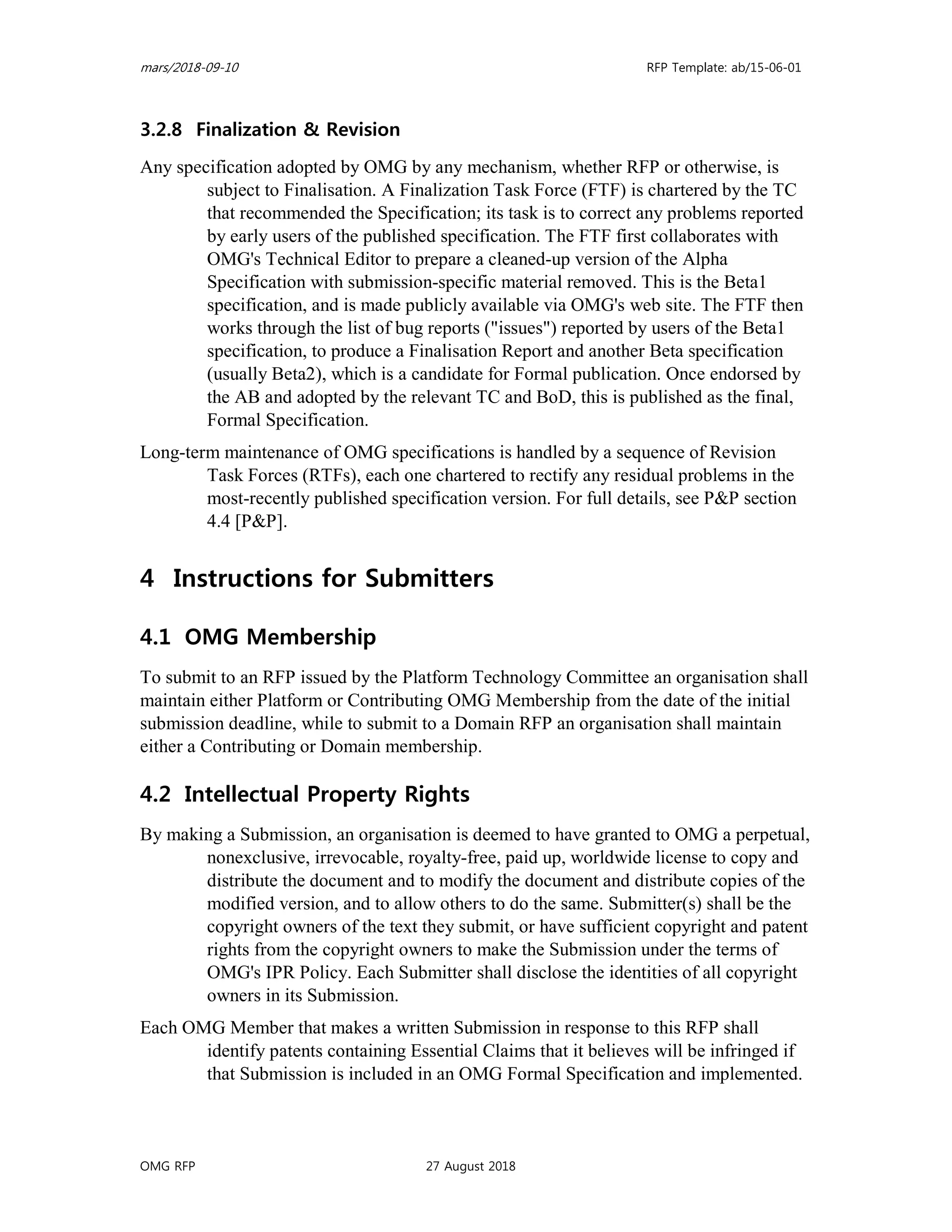 mars/2018-09-10 RFP Template: ab/15-06-01
OMG RFP 27 August 2018
3.2.8 Finalization & Revision
Any specification adopted by OMG by any mechanism, whether RFP or otherwise, is
subject to Finalisation. A Finalization Task Force (FTF) is chartered by the TC
that recommended the Specification; its task is to correct any problems reported
by early users of the published specification. The FTF first collaborates with
OMG's Technical Editor to prepare a cleaned-up version of the Alpha
Specification with submission-specific material removed. This is the Beta1
specification, and is made publicly available via OMG's web site. The FTF then
works through the list of bug reports ("issues") reported by users of the Beta1
specification, to produce a Finalisation Report and another Beta specification
(usually Beta2), which is a candidate for Formal publication. Once endorsed by
the AB and adopted by the relevant TC and BoD, this is published as the final,
Formal Specification.
Long-term maintenance of OMG specifications is handled by a sequence of Revision
Task Forces (RTFs), each one chartered to rectify any residual problems in the
most-recently published specification version. For full details, see P&P section
4.4 [P&P].
4 Instructions for Submitters
4.1 OMG Membership
To submit to an RFP issued by the Platform Technology Committee an organisation shall
maintain either Platform or Contributing OMG Membership from the date of the initial
submission deadline, while to submit to a Domain RFP an organisation shall maintain
either a Contributing or Domain membership.
4.2 Intellectual Property Rights
By making a Submission, an organisation is deemed to have granted to OMG a perpetual,
nonexclusive, irrevocable, royalty-free, paid up, worldwide license to copy and
distribute the document and to modify the document and distribute copies of the
modified version, and to allow others to do the same. Submitter(s) shall be the
copyright owners of the text they submit, or have sufficient copyright and patent
rights from the copyright owners to make the Submission under the terms of
OMG's IPR Policy. Each Submitter shall disclose the identities of all copyright
owners in its Submission.
Each OMG Member that makes a written Submission in response to this RFP shall
identify patents containing Essential Claims that it believes will be infringed if
that Submission is included in an OMG Formal Specification and implemented.
 