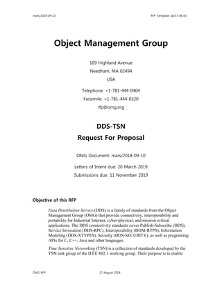 mars/2018-09-10 RFP Template: ab/15-06-01
OMG RFP 27 August 2018
Object Management Group
109 Highland Avenue
Needham, MA 02494
USA
Telephone: +1-781-444-0404
Facsimile: +1-781-444-0320
rfp@omg.org
DDS-TSN
Request For Proposal
OMG Document: mars/2018-09-10
Letters of Intent due: 20 March 2019
Submissions due: 11 November 2019
Objective of this RFP
Data Distribution Service (DDS) is a family of standards from the Object
Management Group (OMG) that provide connectivity, interoperability and
portability for Industrial Internet, cyber-physical, and mission-critical
applications. The DDS connectivity standards cover Publish-Subscribe (DDS),
Service Invocation (DDS-RPC), Interoperability (DDSI-RTPS), Information
Modeling (DDS-XTYPES), Security (DDS-SECURITY), as well as programing
APIs for C, C++, Java and other languages.
Time Sensitive Networking (TSN) is a collection of standards developed by the
TSN task group of the IEEE 802.1 working group. Their purpose is to enable
 
