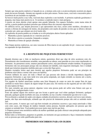 Sempre que uma poeira explosiva é lançada no ar, a mistura certa com o ar provavelmente ocorrerá em algum
ponto da nuvem formada - durante um segundo ou dois pelo menos. Nestes casos, você terá o necessário para a
ocorrência de um incêndio ou explosão.
Se houver muita poeira a sua volta, você terá duas explosões e um incêndio. A primeira explosão geralmente é
pequena, mas lança mais poeira no ar. Aí acontece a explosão maior e mais perigosa.
A poeira em áreas abertas criará apenas uma grande labareda. Em espaços fechados, como numa mina de
carvão, a poeira poderia produzir pressões que nenhum bloco de concreto suportariam.
Os edifícios novos, que alojam processos e que apresentam este risco, assim como moinhos, elevadores de
cereais e oficinas de usinagem de metais, são projetados com seções de paredes ou teto que se abrem e deixam
a pressão sair, antes que atinjam um nível muito alto.
As explosões de poeira podem ser evitadas se os três princípios abaixo forem aplicados:
- Mantenha a poeira separada do ar o máximo possível;
- Não deixe a poeira se acumular, limpando-a sempre;
- Mantenha as fontes de ignição afastadas.
Para limpar poeiras explosivas, use uma vassoura de fibra macia ou um aspirador de pó - nunca use vassoura
ou espanador do tipo doméstico.

E A RESPEITO DE PEQUENOS FERIMENTOS?
Quando dizemos que o João se machucou ontem, querermos dizer que algo de sério aconteceu com ele.
Normalmente não consideramos arranhão, uma pancada na cabeça, uma pancada na coxa como machucado ou
ferimento. Ao pensarmos assim, estamos parcialmente certos, mas parcialmente errados também. Os pequenos
ferimentos não nos preocupam porque não nos afastam do trabalho, nem requerem internação. Isto é verdade
desde que tomemos pequenas medidas para que a coisa não fique grave.
Quantos exemplos temos aqui para mostrar que aqueles pequenos ferimentos pode ser um princípio de
problema sério (deixe a turma citar casos em família).
Existem milhares de casos em todo o Brasil em que pessoas não deram a devida importância daqueles
pequenos ferimentos e que mais tarde teve uma perna amputada, um órgão extraído ou mesmo até a morte,
porém tais casos não são divulgados.
Um jogador de futebol americano recebeu uma forte bloqueio de corpo no meio do campo Saiu do jogo
sentindo-se muito bem e depois de algum tempo foi para casa. Ele morreu no dia seguinte por ter sido vítima
de uma ruptura do baço.
Por mais estranho que possa parecer, algumas vezes uma pessoa pode até sofrer uma fratura sem que se
perceba disto, negligenciando o caso.
Estes são apenas alguns dos motivos que nos levam a querer que você relate qualquer ferimento, qualquer
pancada, qualquer queda recebidos em casa, no trabalho, na rua e receba o tratamento que deve ter o caso.
Provavelmente a unidade de saúde com alguns cuidados de primeiros socorros, deixará você novo num minuto,
porém, não faça auto-medicação, achando que não precisa de tratamento porque não está se sentindo muito
mal.
Um outro ponto. A menos que você seja bem treinado em primeiros socorros e que esteja autorizado a lidar
com estes casos, não brinque de médico tratando outras pessoas, fazendo aplicações em pessoas que não
estejam se sentindo bem. Você poderá provocar muito mais mal do que bem.
A Empresa possui uma assistência médica da melhor qualidade que pode oferecer uma proteção adequada para
pequenos ferimentos.
Relate todos os ferimentos, pequenos ou grandes, no momento em que acontecem e faça o tratamento imediato
com as pessoas que estão qualificadas para isto.

PRIMEIROS SOCORROS PARA OS OLHOS

10

 