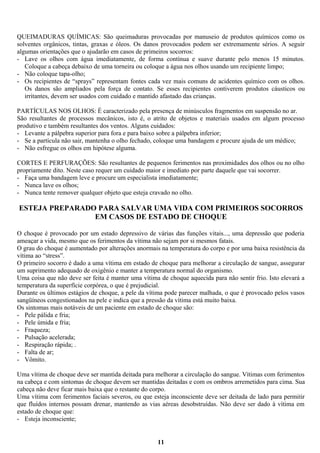 QUEIMADURAS QUÍMICAS: São queimaduras provocadas por manuseio de produtos químicos como os
solventes orgânicos, tintas, graxas e óleos. Os danos provocados podem ser extremamente sérios. A seguir
algumas orientações que o ajudarão em casos de primeiros socorros:
- Lave os olhos com água imediatamente, de forma contínua e suave durante pelo menos 15 minutos.
Coloque a cabeça debaixo de uma torneira ou coloque a água nos olhos usando um recipiente limpo;
- Não coloque tapa-olho;
- Os recipientes de “sprays” representam fontes cada vez mais comuns de acidentes químico com os olhos.
Os danos são ampliados pela força de contato. Se esses recipientes contiverem produtos cáusticos ou
irritantes, devem ser usados com cuidado e mantido afastado das crianças.
PARTÍCULAS NOS OLHOS: É caracterizado pela presença de minúsculos fragmentos em suspensão no ar.
São resultantes de processos mecânicos, isto é, o atrito de objetos e materiais usados em algum processo
produtivo e também resultantes dos ventos. Alguns cuidados:
- Levante a pálpebra superior para fora e para baixo sobre a pálpebra inferior;
- Se a partícula não sair, mantenha o olho fechado, coloque uma bandagem e procure ajuda de um médico;
- Não esfregue os olhos em hipótese alguma.
CORTES E PERFURAÇÕES: São resultantes de pequenos ferimentos nas proximidades dos olhos ou no olho
propriamente dito. Neste caso requer um cuidado maior e imediato por parte daquele que vai socorrer.
- Faça uma bandagem leve e procure um especialista imediatamente;
- Nunca lave os olhos;
- Nunca tente remover qualquer objeto que esteja cravado no olho.

ESTEJA PREPARADO PARA SALVAR UMA VIDA COM PRIMEIROS SOCORROS
EM CASOS DE ESTADO DE CHOQUE
O choque é provocado por um estado depressivo de várias das funções vitais..., uma depressão que poderia
ameaçar a vida, mesmo que os ferimentos da vítima não sejam por si mesmos fatais.
O grau do choque é aumentado por alterações anormais na temperatura do corpo e por uma baixa resistência da
vítima ao “stress”.
O primeiro socorro é dado a uma vítima em estado de choque para melhorar a circulação de sangue, assegurar
um suprimento adequado de oxigênio e manter a temperatura normal do organismo.
Uma coisa que não deve ser feita é manter uma vítima de choque aquecida para não sentir frio. Isto elevará a
temperatura da superfície corpórea, o que é prejudicial.
Durante os últimos estágios de choque, a pele da vítima pode parecer malhada, o que é provocado pelos vasos
sangüíneos congestionados na pele e indica que a pressão da vítima está muito baixa.
Os sintomas mais notáveis de um paciente em estado de choque são:
- Pele pálida e fria;
- Pele úmida e fria;
- Fraqueza;
- Pulsação acelerada;
- Respiração rápida; .
- Falta de ar;
- Vômito.
Uma vítima de choque deve ser mantida deitada para melhorar a circulação do sangue. Vítimas com ferimentos
na cabeça e com sintomas de choque devem ser mantidas deitadas e com os ombros arremetidos para cima. Sua
cabeça não deve ficar mais baixa que o restante do corpo.
Uma vítima com ferimentos faciais severos, ou que esteja inconsciente deve ser deitada de lado para permitir
que fluídos internos possam drenar, mantendo as vias aéreas desobstruídas. Não deve ser dado à vítima em
estado de choque que:
- Esteja inconsciente;

11

 