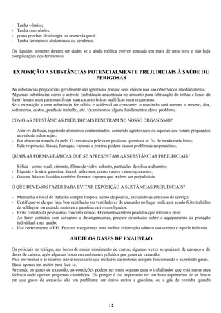 -

Tenha vômito;
Tenha convulsões;
possa precisar de cirurgia ou anestesia geral;
Tenha ferimentos abdominais ou cerebrais.

Os líquidos somente devem ser dados se a ajuda médica estiver atrasada em mais de uma hora e não haja
complicações dos ferimentos.

EXPOSIÇÃO A SUBSTÂNCIAS POTENCIALMENTE PREJUDICIAIS À SAÚDE OU
PERIGOSAS
As substâncias prejudiciais geralmente são ignoradas porque seus efeitos não são observados imediatamente.
Algumas substâncias como o asbesto (substância encontrada no amianto para fabricação de telhas e lonas de
freio) levam anos para manifestar suas características maléficas num organismo.
Se a exposição a uma substância for súbita e acidental ou constante, o resultado será sempre o mesmo, dor,
sofrimento, custos, perda de trabalho, etc. Examinemos alguns fundamentos deste problema.
COMO AS SUBSTÂNCIAS PREJUDICIAIS PENETRAM NO NOSSO ORGANISMO?
- Através da boca, ingerindo alimentos contaminados, contendo agrotóxicos ou aqueles que foram preparados
através de mãos sujas;
- Por absorção através da pele. O contato da pele com produtos químicos se faz de modo mais lento;
- Pela respiração. Gases, fumaças, vapores e poeiras podem causar problemas respiratórios.
QUAIS AS FORMAS BÁSICAS QUE SE APRESENTAM AS SUBSTÂNCIAS PREJUDICIAIS?
- Sólida - como o cal, cimento, fibras de vidro, asbesto, partículas de sílica e chumbo;
- Líquida - ácidos, gasolina, álcool, solventes, conservantes e desengraxantes;
- Gasosa. Muitos líquidos também formam vapores que podem ser prejudiciais
O QUE DEVEMOS FAZER PARA EVITAR EXPOSIÇÃO A SUSTÂNCIAS PREJUDICIAIS?
- Mantenha o local de trabalho sempre limpo e isento de poeiras, incluindo as entrados de serviço;
- Certifique-se de que haja boa ventilação ou ventiladores de exaustão no lugar onde está sendo feito trabalho
de soldagem ou quando motores a gasolina estiverem ligados;
- Evite contato da pele com o concreto úmido. O cimento contém produtos que irritam a pele;
- Ao fazer contatos com solventes e desengraxantes, procure orientação sobre o equipamento de proteção
individual a ser usado;
- Use corretamente o EPI. Procure a segurança para melhor orientação sobre o uso correto e aquele indicado.

AREJE OS GASES DE EXAUSTÃO
Os policiais no tráfego, nas horas de maior movimento de carros, algumas vezes se queixam de cansaço e de
dores de cabeça, após algumas horas em ambientes poluídos por gases de exaustão.
Para envenenar o ar interno, não é necessário que milhares de motores estejam funcionando e expelindo gases.
Basta apenas um motor para fazê-lo.
Arejando os gases de exaustão, as condições podem ser mais seguras para o trabalhador que está numa área
fechada onde operam pequenos caminhões. Eis porque é tão importante ter um bom suprimento de ar fresco
em que gases de exaustão são um problema: um único motor a gasolina, ou a gás de cozinha quando

12

 