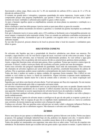 funcionando a plena carga, libera cerca de 3 a 4% de monóxido de carbono (CO) e cerca de 11 a 13% de
dióxido de carbono (CO2).
O restante em grande parte é nitrogênio e pequenas quantidades de outras impurezas. Assim sendo, é fácil
compreender porque uma pequena empilhadeira, que queima 3 litros de combustível por hora, deve operar
somente em locais ventilados o suficiente para expelir os gases e obter ar puro.
Ar puro o bastante significa operar as empilhadeiras somente em áreas planas ou aumentar a ventilação se a
sala for pequena.
Muita ventilação é uma boa idéia porque é preciso muito ar puro para diluir os gases de exaustão.
O monóxido de carbono encontrado em motores a gasolina é o resultado da queima incompleta na combustão
da gasolina.
Este gás é altamente nocivo à nossa saúde, pois o CO combina-se facilmente com a hemoglobina presente em
nosso sangue e responsável pela respiração celular. Uma vez estando em ambientes confinados na presença de
motores sendo aquecidos, recomenda-se que se dê a partida e em seguida retire o carro ou o motor para um
ambiente arejado.
Se isso não for possível, procure afastar-se do local ou procure dotar o local de exaustor e ventiladores para
diluir os gases.

SOLVENTES COMUNS
Os solventes são líquidos que tem a propriedade de dissolver substâncias sem alterar sua natureza. Por
exemplo, a água dissolve o sal. Se você ferver a água até secar, você terá o sal de volta como era antes. A água
é o mais comum dos solventes, mas só funciona com determinados produtos. Se você utilizar a água para
dissolver uma graxa, óleo ou gorduras não terá sucesso devido as características químicas destes produtos.
Assim, a água não funciona como solvente para graxas, óleos e gorduras. Temos que recorrer a outros tipos de
solventes. O álcool, a nafta e assim por diante são excelentes solventes, porém tem suas desvantagens.
Todos esses solventes são perigosos dependendo da quantidade, local onde são manuseados. Estes solventes
são chamados de solventes orgânicos por serem derivados do petróleo, constituído basicamente de cadeias de
carbono. Eles se queimam, podem causar explosões e principalmente são muito tóxicos para o organismo.
Todos são úteis e podem ser usados se alguns cuidados de segurança forem tomados. Não é difícil ter este
cuidado se você souber os riscos e a forma de controlá-los. Alguns solventes evaporam muito rapidamente,
outros mais lentamente. Quanto maior for a área de contato entre o solvente e o ar, maior evaporação será
produzida.
Suponha que você deixe uma lata de solvente aberta. Você terá apenas um fluxo de evaporação. Se este mesmo
solvente for todo derramado pelo chão a evaporação será maior ainda.
Os solventes evaporam-se mais rapidamente com o ar em circulação do que com o ar parado. Quanto maior for
sua temperatura mais rapidamente ele se evaporará. É difícil encontrar uma boa razão para que um solvente
seja aquecido. Entretanto se ocorrer aquecimento do solvente haverá riscos de explosões e incêndios.
Antes de manusear qualquer solvente, primeiro conheça seus riscos. Observe a situação a sua volta e planeje a
tarefa cuidadosamente.
Lembre-se de que os vapores do solvente atuam e certifique-se de que ele não pode se evaporar a ponto de se
tornarem perigosos. Não se esqueça de que eles se espalham muito rapidamente pelo ar e move-se conforme
suas correntes, da mesma maneira que acontece com a fumaça do cigarro.
Conheça seu solvente. Não use gasolina como solvente por ser muito volátil e altamente inflamável Prefira as
essências minerais que são os substitutos seguros. Não manuseie o solvente sem o EPI adequado.

ÁCIDOS
Houve uma época em que apenas os trabalhadores da indústria química lidavam com ácidos. Porém essa época
já passou. Em qualquer instalação industrial hoje em dia, podemos nos deparar com eles. A maioria deles é
mais ou menos prejudicial quando manuseados, ou podem causar danos só de se chegar perto deles.
Todos eles podem ser manuseados com segurança, mas antes deve-se saber como. Você tem de respeitar esta
substância. Os dicionários dizem que os ácidos tem um gosto azedo e que atacam os metais. A parte relativa ao

13

 