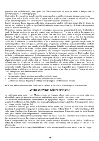 gosto não nos interessa muito, mas a parte que fala da capacidade de atacar os metais é. Porque esta é a
característica que os tornam perigosos.
O dicionário deve mencionar que eles também atacam a pele e os tecidos orgânicos, além de outras coisas.
Alguns deles podem iniciar um incêndio e alguns podem produzir gases venenosos ou inflamáveis. Sendo
assim, é muito importante você saber um pouco mais sobre os ácidos ao manuseá-lo.
Lembre-se sempre de que qualquer ácido ataca, isto é, queima a pele e os tecidos abaixo dela. Os ácidos são
mortais para os olhos. A rapidez e a profundidade com que atacam depende do tipo de ácido e do quanto seja
forte seu nível de concentração.
De qualquer maneira o primeiro princípio de segurança no manuseio de qualquer ácido é mantê-lo afastado de
você. Se houver respingos na sua pele procure lavar imediatamente. É aí que a maioria das pessoas tem
problemas com os ácidos. As pessoas tem contato com um ácido fraco, como a solução de baterias por
exemplo. A pele arde um pouco, mas não muito. Elas vão e lavam o local. A pele fica ligeiramente
avermelhada, meio inflamada e nada acontece. Com isto elas pensam que não foi nada, apesar de tudo.
Assim vão ficando cada vez mais descuidadas. Com o passar do tempo não há rigor com este produto e ele
acaba atingindo os olhos desta pessoa. A menos que a lavagem seja imediata e o atendimento médico imediato,
o mínimo que ocorrerá será uma redução na visão. Dependendo do ácido, provavelmente causará uma cegueira
permanente. A maioria dos ácidos corrói os metais rapidamente, liberando o hidrogênio durante a reação. O
hidrogênio é altamente inflamável. Uma centelha ou uma chama pode iniciar um incêndio. Misturado com o ar
torna-se altamente explosivo. Um outro exemplo é o da bateria comum dos automóveis. Dentro dela o ácido
sulfúrico combina com o composto de chumbo contido nas placas das baterias, liberando o hidrogênio. Com
isso, ao acender uma lâmpada, acender um fósforo para verificar o nível de água da bateria (ou mesmo se
chegar com cigarro aceso), você poderá ser vitima de uma labareda de fogo no seu rosto. Muitas pessoas já
sofreram este tipo de acidente. A maioria vem como líquidos e não atacam vidros e borrachas. Derem ser
acondicionados em recipientes de vidro ou revestidos de borracha. Manuseie os recipientes contendo ácidos
com muito cuidado. Alguns são piores que os outros, mas todos eles desprendem gases e vapores terríveis. O
ácido sulfúrico e o hidrocloreto liberam gases capazes de atacar peles, olhos e pulmões. Portanto eis aqui o
ABC da segurança para o manuseio dos ácidos:
- Não dê chance a eles;
- Use vestuário resistente ao ataque dos ácidos, incluindo luvas;
- Ao manusear, evite derramar ou quebrar o recipiente que o contém;
- Mantenha-os afastado de qualquer fonte de calor e longe de substâncias que possam.
Os ácidos podem ser manuseados, desde que se conheça os riscos e as práticas seguras de manuseá-lo.

ATERRAMENTOS POR PRECAUÇÃO
A eletricidade pode matar você. Muitas pessoas na Empresa sabem muito pouco ou quase nada sobre
eletricidade, apesar de ser usada amplamente no dia-dia de nosso trabalho e em nossas casas.
Nós acionamos um interruptor e a luz acende ou um equipamento é ligado. Trocamos uma lâmpada quando se
queima. Consideramos a eletricidade e suas muitas aplicações como seguras, pelo fato de nos prestarem muitos
serviços de maneira simples e fácil.
As estatísticas indicam que muitos trabalhadores foram mortos em circuitos de 115 volts. Um choque
resultante de um contato com apenas 15 miliampéres de corrente pode ser fatal. A 115 volts uma lâmpada de 6
velas puxa 50 miliampéres de corrente. Consequentemente a quantidade de corrente usada por unha lâmpada
desta, puxa corrente o bastante para matar 3 seres humanos.
Não existe dados sobre acidentes com energia elétrica em nossas casas, mas certamente este número é elevado,
face ao desconhecimento das pessoas, principalmente quando são crianças.
Para se proteger contra os riscos da eletricidade quando manusear furadeiras, serras elétricas, lixadeiras ou
cabos de extensão, tome conhecimento dos fatos básicos relacionados com as causas do choque e da
eletrocussão.
Por exemplo a condição do corpo do indivíduo tem muito a ver com as chances de ser morto por um choque.

14

 