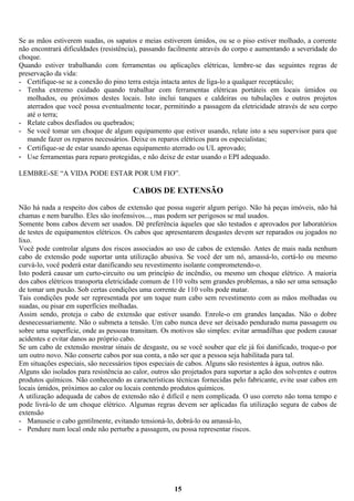 Se as mãos estiverem suadas, os sapatos e meias estiverem úmidos, ou se o piso estiver molhado, a corrente
não encontrará dificuldades (resistência), passando facilmente através do corpo e aumentando a severidade do
choque.
Quando estiver trabalhando com ferramentas ou aplicações elétricas, lembre-se das seguintes regras de
preservação da vida:
- Certifique-se se a conexão do pino terra esteja intacta antes de liga-lo a qualquer receptáculo;
- Tenha extremo cuidado quando trabalhar com ferramentas elétricas portáteis em locais úmidos ou
molhados, ou próximos destes locais. Isto inclui tanques e caldeiras ou tubulações e outros projetos
aterrados que você possa eventualmente tocar, permitindo a passagem da eletricidade através de seu corpo
até o terra;
- Relate cabos desfiados ou quebrados;
- Se você tomar um choque de algum equipamento que estiver usando, relate isto a seu supervisor para que
mande fazer os reparos necessários. Deixe os reparos elétricos para os especialistas;
- Certifique-se de estar usando apenas equipamento aterrado ou UL aprovado;
- Use ferramentas para reparo protegidas, e não deixe de estar usando o EPI adequado.
LEMBRE-SE “A VIDA PODE ESTAR POR UM FIO”.

CABOS DE EXTENSÃO
Não há nada a respeito dos cabos de extensão que possa sugerir algum perigo. Não há peças imóveis, não há
chamas e nem barulho. Eles são inofensivos..., mas podem ser perigosos se mal usados.
Somente bons cabos devem ser usados. Dê preferência àqueles que são testados e aprovados por laboratórios
de testes de equipamentos elétricos. Os cabos que apresentarem desgastes devem ser reparados ou jogados no
lixo.
Você pode controlar alguns dos riscos associados ao uso de cabos de extensão. Antes de mais nada nenhum
cabo de extensão pode suportar unta utilização abusiva. Se você der um nó, amassá-lo, cortá-lo ou mesmo
curvá-lo, você poderá estar danificando seu revestimento isolante comprometendo-o.
Isto poderá causar um curto-circuito ou um princípio de incêndio, ou mesmo um choque elétrico. A maioria
dos cabos elétricos transporta eletricidade comum de 110 volts sem grandes problemas, a não ser uma sensação
de tomar um puxão. Sob certas condições uma corrente de 110 volts pode matar.
Tais condições pode ser representada por um toque num cabo sem revestimento com as mãos molhadas ou
suadas, ou pisar em superfícies molhadas.
Assim sendo, proteja o cabo de extensão que estiver usando. Enrole-o em grandes lançadas. Não o dobre
desnecessariamente. Não o submeta a tensão. Um cabo nunca deve ser deixado pendurado numa passagem ou
sobre uma superfície, onde as pessoas transitam. Os motivos são simples: evitar armadilhas que podem causar
acidentes e evitar danos ao próprio cabo.
Se um cabo de extensão mostrar sinais de desgaste, ou se você souber que ele já foi danificado, troque-o por
um outro novo. Não conserte cabos por sua conta, a não ser que a pessoa seja habilitada para tal.
Em situações especiais, são necessários tipos especiais de cabos. Alguns são resistentes à água, outros não.
Alguns são isolados para resistência ao calor, outros são projetados para suportar a ação dos solventes e outros
produtos químicos. Não conhecendo as características técnicas fornecidas pelo fabricante, evite usar cabos em
locais úmidos, próximos ao calor ou locais contendo produtos químicos.
A utilização adequada de cabos de extensão não é difícil e nem complicada. O uso correto não toma tempo e
pode livrá-lo de um choque elétrico. Algumas regras devem ser aplicadas fia utilização segura de cabos de
extensão
- Manuseie o cabo gentilmente, evitando tensioná-lo, dobrá-lo ou amassá-lo,
- Pendure num local onde não perturbe a passagem, ou possa representar riscos.

15

 