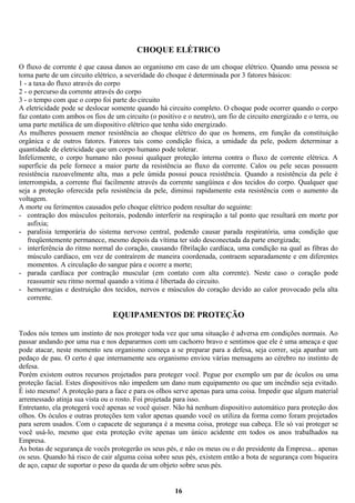 CHOQUE ELÉTRICO
O fluxo de corrente é que causa danos ao organismo em caso de um choque elétrico. Quando uma pessoa se
torna parte de um circuito elétrico, a severidade do choque é determinada por 3 fatores básicos:
1 - a taxa do fluxo através do corpo
2 - o percurso da corrente através do corpo
3 - o tempo com que o corpo foi parte do circuito
A eletricidade pode se deslocar somente quando há circuito completo. O choque pode ocorrer quando o corpo
faz contato com ambos os fios de um circuito (o positivo e o neutro), um fio de circuito energizado e o terra, ou
uma parte metálica de um dispositivo elétrico que tenha sido energizado.
As mulheres possuem menor resistência ao choque elétrico do que os homens, em função da constituição
orgânica e de outros fatores. Fatores tais como condição física, a umidade da pele, podem determinar a
quantidade de eletricidade que um corpo humano pode tolerar.
Infelizmente, o corpo humano não possui qualquer proteção interna contra o fluxo de corrente elétrica. A
superfície da pele fornece a maior parte da resistência ao fluxo da corrente. Calos ou pele secas possuem
resistência razoavelmente alta, mas a pele úmida possui pouca resistência. Quando a resistência da pele é
interrompida, a corrente flui facilmente através da corrente sangüínea e dos tecidos do corpo. Qualquer que
seja a proteção oferecida pela resistência da pele, diminui rapidamente esta resistência com o aumento da
voltagem.
A morte ou ferimentos causados pelo choque elétrico podem resultar do seguinte:
- contração dos músculos peitorais, podendo interferir na respiração a tal ponto que resultará em morte por
asfixia;
- paralisia temporária do sistema nervoso central, podendo causar parada respiratória, uma condição que
freqüentemente permanece, mesmo depois da vítima ter sido desconectada da parte energizada;
- interferência do ritmo normal do coração, causando fibrilação cardíaca, uma condição na qual as fibras do
músculo cardíaco, em vez de contraírem de maneira coordenada, contraem separadamente e em diferentes
momentos. A circulação do sangue pára e ocorre a morte;
- parada cardíaca por contração muscular (em contato com alta corrente). Neste caso o coração pode
reassumir seu ritmo normal quando a vitima é libertada do circuito.
- hemorragias e destruição dos tecidos, nervos e músculos do coração devido ao calor provocado pela alta
corrente.

EQUIPAMENTOS DE PROTEÇÃO
Todos nós temos um instinto de nos proteger toda vez que uma situação é adversa em condições normais. Ao
passar andando por uma rua e nos depararmos com um cachorro bravo e sentimos que ele é uma ameaça e que
pode atacar, neste momento seu organismo começa a se preparar para a defesa, seja correr, seja apanhar um
pedaço de pau. O certo é que internamente seu organismo enviou várias mensagens ao cérebro no instinto de
defesa.
Porém existem outros recursos projetados para proteger você. Pegue por exemplo um par de óculos ou uma
proteção facial. Estes dispositivos não impedem um dano num equipamento ou que um incêndio seja evitado.
É isto mesmo! A proteção para a face e para os olhos serve apenas para uma coisa. Impedir que algum material
arremessado atinja sua vista ou o rosto. Foi projetada para isso.
Entretanto, ela protegerá você apenas se você quiser. Não há nenhum dispositivo automático para proteção dos
olhos. Os óculos e outras proteções tem valor apenas quando você os utiliza da forma como foram projetados
para serem usados. Com o capacete de segurança é a mesma coisa, protege sua cabeça. Ele só vai proteger se
você usá-lo, mesmo que esta proteção evite apenas um único acidente em todos os anos trabalhados na
Empresa.
As botas de segurança de vocês protegerão os seus pés, e não os meus ou o do presidente da Empresa... apenas
os seus. Quando há risco de cair alguma coisa sobre seus pés, existem então a bota de segurança com biqueira
de aço, capaz de suportar o peso da queda de um objeto sobre seus pés.

16

 