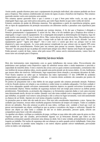 Assim sendo, quando dizemos para usar o equipamento de proteção individual, não estamos pedindo um favor
para a Empresa. Não estamos estabelecendo um monte de regras só para o beneficio da Empresa. Não estamos
querendo amolar vocês com restrições sem sentido.
Nós estamos apenas querendo fazer o que é correto e o que é bom para todos vocês, ou seja, que um
empregado fique cego, que outro perca uma perna, que outro fique doente ou que outro venha até morrer.
Estamos contentes de ajudar de diferentes maneiras. Nós aprendemos a partir de experiências próprias, quais
são os tipos de equipamentos de proteção necessários em diferentes tarefas e passamos esta experiência para
você.
È exigido o uso do equipamento de proteção por normas internas. A lei diz que a Empresa é obrigada a
fornecer gratuitamente o equipamento. E assim ela faz. Mas a lei diz também que a Empresa deve treinar o
empregado e exigir o uso do equipamento. Se o empregado descumprir as determinações da Empresa, logo ele
pode receber uma punição. E isso é muito óbvio. Mas, vamos deixar uma coisa bem clara. Não podemos usar o
equipamento para você. Não podemos estar o tempo todo ao lado de cada um de vocês, dizendo “use este
equipamento agora!” “agora este daqui!”. Isto é com você e é assim que deve ser, porque você os tem
disponível e para sua proteção. As vezes pode parecer complicado ter que colocar este ou aquele EPI como
num trabalho de esmerilhamento. Porém pare um minuto para pensar no assunto. Quanto tempo leva um
“besouro” de uma peça de aço ou pedaço de esmeril para atingir seus olhos? Apenas uma fração de segundo.
Então pessoal, a partir de hoje, vamos zelar pelo nosso EPI, vamos usá-lo sistematicamente, vamos fazer de
nosso setor um exemplo para a Empresa.

PROTEÇÃO DAS MÃOS
Dois dos instrumentos mais importantes com os quais trabalhamos são nossas mãos. Provavelmente não
poderíamos usar qualquer outro dispositivo capaz de substituir nossas mãos e ainda mantermos a precisão e
capacidade de manobra delas. Como a maioria das coisas com as quais estamos acostumados, costumamos não
nos lembrar de nossas próprias mãos, exceto quando uma porta prende um de nossos dedos. Aí sim, lembramos
que nossas mãos são sensíveis. Infelizmente, logo esquecemos desta situação e novamente deixamos de lado.
Você ficaria surpreso ao saber que os ferimentos nas mãos representam 1/3 dos 2.000.000 de acidentes
incapacitantes que ocorrem no trabalho a cada ano. A maioria destes acidentes são causados por pontos de
pinçamento, aproximadamente 80%.
Os pontos de pinçamento tem o mau hábito de nos pegar quando não estamos prestando atenção. Podemos
evitá-los ficando atentos em relação a sua existência e então tomar os cuidados adequados. Um bom cuidado é
usar luvas adequadas quando estivemos manuseando materiais ásperos ou quando estivermos levantando ou
movimentando objetos. Outras medidas de segurança incluem tirar um tempo para remover ou dobrar pontas
protuberantes. Naturalmente, as proteções das máquinas e as ferramentas especiais dadas a você, para executar
uma determinada tarefa, devem ser usadas. Quando você não toma cuidado com o maquinário com o qual terá
que trabalhar, ou quando você remove uma proteção e não a coloca no lugar novamente, você está aumentando
as chances de ser ferido. Apostar em você nestas situações é perder na certa.
As proteções para as mãos não são nada de novo. Elas tem sido consideradas importantes a anos. Apesar dos
cuidados que tomamos, nossas mãos receberão pequenos ferimentos de tempos em tempos. Todos os cuidados
devem ser adotados. Para não arrancar as peles de suas mãos, verifique com cuidado o local que você vai
passar movimentando um objeto, certifique-se que as portas e corredores são largos o suficiente. Quando for
descer um objeto ao chão tome o cuidado de não ter os dedos prensados, procure ajuda, solicite um
companheiro para fazer o devido calçamento.
Ao apanhar um objeto, verifique as condições de pega, verifique se suas mãos não estão sujas de graxa ou óleo.
Aquelas pessoas que são casadas, provavelmente alguma vez já brincaram dizendo que todos os seus
problemas começaram quando colocaram uma aliança no dedo. Isto é uma verdade, principalmente no que diz
respeito ao trabalho. Por razões de segurança não use alianças ou anéis quando estiver trabalhando. Estas jóias
podem facilmente se prender numa máquina e em outros objetos quando estiver trabalhando, provocando
cortes no dedo e até amputação.

17

 