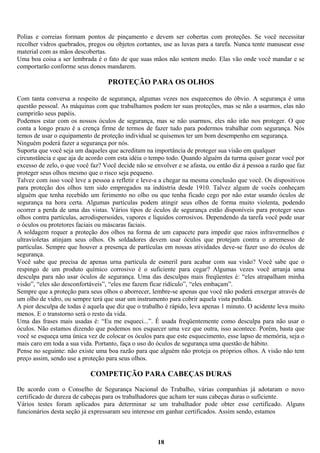 Polias e correias formam pontos de pinçamento e devem ser cobertas com proteções. Se você necessitar
recolher vidros quebrados, pregos ou objetos cortantes, use as luvas para a tarefa. Nunca tente manusear esse
material com as mãos descobertas.
Uma boa coisa a ser lembrada é o fato de que suas mãos não sentem medo. Elas vão onde você mandar e se
comportarão conforme seus donos mandarem.

PROTEÇÃO PARA OS OLHOS
Com tanta conversa a respeito de segurança, algumas vezes nos esquecemos do óbvio. A segurança é uma
questão pessoal. As máquinas com que trabalhamos podem ter suas proteções, mas se não a usarmos, elas não
cumprirão seus papéis.
Podemos estar com os nossos óculos de segurança, mas se não usarmos, eles não irão nos proteger. O que
conta a longo prazo é a crença firme de termos de fazer tudo para podermos trabalhar com segurança. Nós
temos de usar o equipamento de proteção individual se quisemos ter um bom desempenho em segurança.
Ninguém poderá fazer a segurança por nós.
Suporta que você seja um daqueles que acreditam na importância de proteger sua visão em qualquer
circunstância e que aja de acordo com esta idéia o tempo todo. Quando alguém da turma quiser gozar você por
excesso de zelo, o que você faz? Você decide não se envolver e se afasta, ou então diz à pessoa a razão que faz
proteger seus olhos mesmo que o risco seja pequeno.
Talvez com isso você leve a pessoa a refletir e leve-a a chegar na mesma conclusão que você. Os dispositivos
para proteção dos olhos tem sido empregados na indústria desde 1910. Talvez algum de vocês conheçam
alguém que tenha recebido um ferimento no olho ou que tenha ficado cego por não estar usando óculos de
segurança na hora certa. Algumas partículas podem atingir seus olhos de forma muito violenta, podendo
ocorrer a perda de uma das vistas. Vários tipos de óculos de segurança estão disponíveis para proteger seus
olhos contra partículas, aerodispersoides, vapores e líquidos corrosivos. Dependendo da tarefa você pode usar
o óculos ou protetores faciais ou máscaras faciais.
A soldagem requer a proteção dos olhos na forma de um capacete para impedir que raios infravermelhos e
ultravioletas atinjam seus olhos. Os soldadores devem usar óculos que protejam contra o arremesso de
partículas. Sempre que houver a presença de partículas em nossas atividades deve-se fazer uso do óculos de
segurança.
Você sabe que precisa de apenas urna partícula de esmeril para acabar com sua visão? Você sabe que o
respingo de um produto químico corrosivo é o suficiente para cegar? Algumas vezes você arranja uma
desculpa para não usar óculos de segurança. Uma das desculpas mais freqüentes é: “eles atrapalham minha
visão”, “eles são desconfortáveis”, “eles me fazem ficar ridículo”, “eles embaçam”.
Sempre que a proteção para seus olhos o aborrecer, lembre-se apenas que você não poderá enxergar através de
um olho de vidro, ou sempre terá que usar um instrumento para cobrir aquela vista perdida.
A pior desculpa de todas é aquela que diz que o trabalho é rápido, leva apenas 1 minuto. O acidente leva muito
menos. E o transtorno será o resto da vida.
Uma das frases mais usadas é: “Eu me esqueci...”. É usada freqüentemente como desculpa para não usar o
óculos. Não estamos dizendo que podemos nos esquecer uma vez que outra, isso acontece. Porém, basta que
você se esqueça uma única vez de colocar os óculos para que este esquecimento, esse lapso de memória, seja o
mais caro em toda a sua vida. Portanto, faça o uso do óculos de segurança uma questão de hábito.
Pense no seguinte: não existe uma boa razão para que alguém não proteja os próprios olhos. A visão não tem
preço assim, sendo use a proteção para seus olhos.

COMPETIÇÃO PARA CABEÇAS DURAS
De acordo com o Conselho de Segurança Nacional do Trabalho, várias companhias já adotaram o novo
certificado de dureza de cabeças para os trabalhadores que acham ter suas cabeças duras o suficiente.
Vários testes foram aplicados para determinar se um trabalhador pode obter esse certificado. Alguns
funcionários desta seção já expressaram seu interesse em ganhar certificados. Assim sendo, estamos

18

 