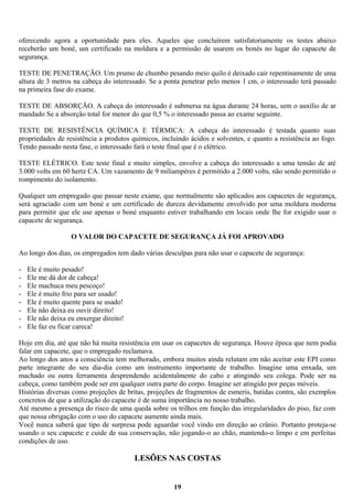 oferecendo agora a oportunidade para eles. Aqueles que concluírem satisfatoriamente os testes abaixo
receberão um boné, um certificado na moldura e a permissão de usarem os bonés no lugar do capacete de
segurança.
TESTE DE PENETRAÇÃO. Um prumo de chumbo pesando meio quilo é deixado cair repentinamente de uma
altura de 3 metros na cabeça do interessado. Se a ponta penetrar pelo menos 1 cm, o interessado terá passado
na primeira fase do exame.
TESTE DE ABSORÇÃO. A cabeça do interessado é submersa na água durante 24 horas, sem o auxílio de ar
mandado Se a absorção total for menor do que 0,5 % o interessado passa ao exame seguinte.
TESTE DE RESISTÊNCIA QUÍMICA E TÉRMICA: A cabeça do interessado é testada quanto suas
propriedades de resistência a produtos químicos, incluindo ácidos e solventes, e quanto a resistência ao fogo.
Tendo passado nesta fase, o interessado fará o teste final que é o elétrico.
TESTE ELÉTRICO. Este teste final e muito simples, envolve a cabeça do interessado a uma tensão de até
3.000 volts em 60 hertz CA. Um vazamento de 9 miliampéres é permitido a 2.000 volts, não sendo permitido o
rompimento do isolamento.
Qualquer um empregado que passar neste exame, que normalmente são aplicados aos capacetes de segurança,
será agraciado com um boné e um certificado de dureza devidamente envolvido por uma moldura moderna
para permitir que ele use apenas o boné enquanto estiver trabalhando em locais onde lhe for exigido usar o
capacete de segurança.
O VALOR DO CAPACETE DE SEGURANÇA JÁ FOI APROVADO
Ao longo dos dias, os empregados tem dado várias desculpas para não usar o capacete de segurança:
-

Ele é muito pesado!
Ele me dá dor de cabeça!
Ele machuca meu pescoço!
Ele é muito frio para ser usado!
Ele é muito quente para se usado!
Ele não deixa eu ouvir direito!
Ele não deixa eu enxergar direito!
Ele faz eu ficar careca!

Hoje em dia, até que não há muita resistência em usar os capacetes de segurança. Houve época que nem podia
falar em capacete, que o empregado reclamava.
Ao longo dos anos a consciência tem melhorado, embora muitos ainda relutam em não aceitar este EPI como
parte integrante do seu dia-dia como um instrumento importante de trabalho. Imagine uma enxada, um
machado ou outra ferramenta desprendendo acidentalmente do cabo e atingindo seu colega. Pode ser na
cabeça, como também pode ser em qualquer outra parte do corpo. Imagine ser atingido por peças móveis.
Histórias diversas como projeções de britas, projeções de fragmentos de esmeris, batidas contra, são exemplos
concretos de que a utilização do capacete é de suma importância no nosso trabalho.
Até mesmo a presença do risco de uma queda sobre os trilhos em função das irregularidades do piso, faz com
que nossa obrigação com o uso do capacete aumente ainda mais.
Você nunca saberá que tipo de surpresa pode aguardar você vindo em direção ao crânio. Portanto proteja-se
usando o seu capacete e cuide de sua conservação, não jogando-o ao chão, mantendo-o limpo e em perfeitas
condições de uso.

LESÕES NAS COSTAS
19

 
