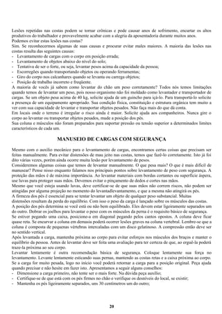 Lesões repetidas nas costas podem se tornar crônicas e pode causar anos de sofrimento, encurtar os altos
produtivos do trabalhador e provavelmente acabar com a alegria da aposentadoria durante muitos anos.
Podemos evitar estas lesões nas costas?
Sim. Se reconhecermos algumas de suas causas e procurar evitar males maiores. A maioria das lesões nas
costas resulta das seguintes causas:
- Levantamento de cargas com o corpo em posição errada;
- Levantamento de objetos abaixo do nível do solo;
- Tentativa de ser o forte, ou seja, levantar pesos acima da capacidade da pessoa;
- Escorregões quando transportando objetos ou operando ferramentas;
- Giro do corpo nos calcanhares quando se levanta ou carrega objetos;
- Posição de trabalho incorreto e freqüente.
A maioria de vocês já sabem como levantar do chão um peso corretamente? Todos nós temos limitações
quando temos de levantar um peso, pois nosso organismo não foi moldado como levantador e transportador de
cargas. Se um objeto pesa acima de 40 kg, solicite ajuda de um guincho para içá-lo. Para transportá-lo solicite
a presença de um equipamento apropriado. Sua condição física, constituição e estrutura orgânica tem muito a
ver com sua capacidade de levantar e transportar objetos pesados. Não faça mais do que dá conta.
Em locais onde o terreno é irregular o risco ainda é maior. Solicite ajuda aos companheiros. Nunca gire o
corpo ao levantar ou transportar objetos pesados, mude a posição dos pés.
Sua coluna e músculos não foram preparados para suportar pressão ou tensão superior a determinados limites
característicos de cada um.

MANUSEIO DE CARGAS COM SEGURANÇA
Mesmo com o auxilio mecânico para o levantamento de cargas, encontramos certas coisas que precisam ser
feitas manualmente. Para evitar distensões de mau jeito nas costas, temos que fazê-lo corretamente. Isto já foi
dito várias vezes, porém ainda ocorre muita lesão por levantamento de pesos.
Consideremos algumas coisas que temos de levantar manualmente. O que pesa mais? O que é mais difícil de
manusear? Pense nisso enquanto falamos nos principais pontos sobre levantamento de peso com segurança. A
proteção das mãos é de máxima importância. Ao levantar materiais com bordas cortantes ou superfície áspera,
use luvas para proteger suas mãos. Devemos evitar o pinçamento de dedos e cortes nas mãos.
Mesmo que você esteja usando luvas, deve certificar-se de que suas mãos não correm riscos, não podem ser
atingidas por alguma projeção no momento do levantadlevantamento, e que a mesma não atingirá os pés.
A firmeza dos pés é essencial para se tentar levantar um objeto de qualquer peso substancial. Muitas
distensões resultam da perda do equilíbrio. Com isso o peso da carga é lançado sobre os músculos das costas.
A posição dos pés determina se você está ou não bem equilibrado. Eles devem estar ligeiramente separados um
do outro. Dobrar os joelhos para levantar o peso com os músculos da perna é o requisito básico de segurança.
Se estiver pegando uma caixa, posicione-a em diagonal pegando pelos cantos opostos. A coluna deve ficar
quase reta. Se encurvar a coluna em demasia poderá ocorrer lesões graves na coluna vertebral. Lembre-se que a
coluna é composta de pequenas vértebras intercaladas com um disco gelatinoso. A compressão então deve ser
no sentido vertical.
Após levantada a carga, mantenha próxima ao corpo para evitar esforços nos músculos dos braços e manter o
equilíbrio da pessoa. Antes de levantar deve ser feita uma avaliação para ter certeza de que, ao erguê-la poderá
traze-la próxima ao seu corpo.
Levantar lentamente é outra recomendação básica de segurança. Coloque lentamente sua força no
levantamento. Levante lentamente esticando suas pernas, mantendo as costas retas e a caixa próxima ao corpo.
Se a carga for muito pesada, logo no início você poderá retornar a carga para a posição original. Peça ajuda
quando precisar e não hesite em fazer isto. Apresentamos a seguir alguns conselhos:
- Dimensione a carga primeiro, não tente ser o mais forte. Na dúvida peça auxílio;
- Certifique-se de que está com os pés firmes no chão e verifique os desníveis do local, se existir;
- Mantenha os pés ligeiramente separados, uns 30 centímetros um do outro;

20

 