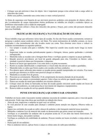 - Coloque seus pés próximo à base do objeto. Isto é importante porque evita colocar toda a carga sobre os
músculos das costas;
- Dobre seus joelhos, mantendo suas costas retas e o mais vertical possível.
As botas de segurança com biqueira de aço previnem possíveis acidentes com projeções de objetos sobre os
pés Levantamento de cargas representam muitos problemas no trabalho em relação a acidentes típicos ou
problemas relacionados com a saúde do empregado.
Assim sendo, procure utilizar a força dos músculos das pernas e braços, pois costas não possuem músculos
para essa finalidade.

PRÁTICAS DE SEGURANÇA NA UTILIZAÇÃO DE ESCADAS
Nosso trabalho exige que utilizemos vários tipos de escadas. Se elas não forem usadas corretamente, tornam-se
perigosas e podem causar acidentes sérios e até fatais. Por serem instrumentos de trabalho comuns, os riscos
associados a elas normalmente não são levados muito em conta. Para eliminar estes riscos e reduzir os
acidentes recomendamos as seguintes práticas:
1 - Use sempre a escada certa para o trabalho. Não improvise usando uma escada muito longa ou muito
curta;
2 - Inspecione todas as escadas periodicamente quanto a ferrugem, trincas, partes quebradas e corrimão
enfraquecido;
3 - Mantenha todas as escadas com a ferragem bem firme e verifique quanto a empeno ou peças quebradas;
4 - Quando possível, providencie um local de guarda adequado para elas. Considere os fatores: calor,
umidade e possíveis danos por ferramentas e máquinas;
5 - Remova as lascas que aparecerem. Lixe estas áreas e as pinte novamente;
6 - Rotule as escadas identificando o comprimento e o local onde elas devem ser usadas e guardadas;
7 - Mantenha todos os cabos que forem usados com escadas em boas condições;
8 - Providencie apoio suficiente para manter as escadas presas quando transportadas em veículos. Fixe numa
posição que minimize os efeitos num possível choque no trânsito;
9 - Mantenha as escadas livre de graxas;
10 - Posicione-as corretamente. Mantenha 1/4 do comprimento da mesma afastado do pé da parede;
11 - Quando em uso, amarre a extremidade superior. Calce a base ou solicite que alguém segure a base;
12 - Nunca use escadas de metal para trabalhos em circuitos elétricos;
13 - Coloque sinais de alerta ou barricadas na base da escada quando estiverem sendo usadas em locais de
passagem de pedestres, ou onde possa haver movimento de máquinas e equipamentos;
14 - Remova todas as escadas do serviço quando defeituosas.

PENSE EM SEGURANÇA QUANDO USAR ANDAIMES
Trabalhar em locais onde é necessário instalar andaimes necessita de cuidados especiais, pois o risco de queda
está presente. Então siga estas dicas que auxiliarão na redução dos riscos:
- Antes de usar, inspecione o andaime no qual você vai utilizar;
- Se você precisar de usar escadas para alcançar o andaime preste atenção nos degraus. Observe todas as
regras;
- Segure nos corrimãos da escada ao subir e descer do andaime e não transporte material nesse momento;
- Mantenha o andaime livre de material não usado ou desnecessário que possa causar um tropeção;
- Verifique se os pranchões do andaime não se projetam acima de 15 cm além das barras transversais. Se
forem muito longos, eles podem inclinar;
- Verifique as condições de estabilidade do andaime. Procure instalar em locais nivelados e esteja atento aos
calços;
- Nunca pule de um andaime;
- Para os andaimes móveis, aplicar freios e calçar os roletes antes de subir para trabalhar;

21

 