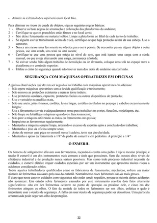 - Amarre as extremidades superiores num local fixo.
Para eliminar os riscos de queda de objetos, siga as seguintes regras básicas:
1 - Observe as boas regras de arrumação e ordenação das plataformas do andaime;
2 - Certifique-se que os pranchões estão firmes e no local certo;
3 - Não deixe ferramentas ou material soltos. Limpe a plataforma ao filial de cada turno de trabalho;
4 - Se alguém estiver trabalhando acima de você, certifique-se que haja proteção acima da sua cabeça. Use o
capacete;
5 - Nunca arremesse uma ferramenta ou objetos para outra pessoa. Se necessitar passar algum objeto a outra
pessoa, use uma corda, um cesto ou uma sacola;
6 - Certifique-se que uma pessoa que esteja ao nível do solo, que está içando uma carga com a corda
manual, ou que esteja abaixando uma carga, permaneça afastada;
7 - Se estiver sendo feito algum trabalho de demolição ou de alvenaria, coloque uma tela no espaço entre a
plataforma e o corrimão superior;
8 - Utilize o cinto de segurança quando não houver num dos lados do andaime um corrimão.

SEGURANÇA COM MÁQUINAS OPERATRIZES EM OFICINAS
Algumas observações que devem ser seguidas no trabalho com máquinas operatrizes em oficinas:
- Não opere máquinas operatrizes sem a devida qualificação e treinamento;
- Não remova as proteções existentes e nem as torne inúteis;
- Use protetores oculares, capacete, protetores faciais ou outros dispositivos de proteção;
- Use o vestuário na medida exata,
- Não use anéis, jóias frouxas, cordões, luvas largas, cordões enrolados no pescoço e cabelos excessivamente
longos;
- Use a ferramenta correta e adequadamente presa para trabalhar em cortes, furacões, modelagem, etc.
- Não limpe ou lubrifique máquinas quando em funcionamento;
- Não pare a máquina utilizando as mãos ou ferramentas nas polias;
- Inspecione as ferramentas regularmente;
- Mantenha a máquina sempre limpa, retirando o excesso de escórias após a conclusão dos trabalhos;
- Mantenha o piso da oficina sempre seco;
- Antes de montar uma peça no esmeril numa lixadeira, teste sua circularidade.
- Mantenha o apoio da ferramenta a 1/8” da pedra do esmeril e em pedestais. A proteção a 1/4”

O ESMERIL
Os homens de antigamente afiavam suas ferramentas, roçando-as contra uma pedra. Hoje o mesmo princípio é
usado O esmeril é um dos instrumentos mais comuns e úteis que possuímos. Sem ele, nossos altos níveis de
eficiência industrial e de produção nunca seriam possíveis. Mas como todo processo industrial necessita de
cuidados, o esmeril elétrico requer cuidados especiais por ser um instrumento que apresenta muitos riscos a
acidentes considerados sérios.
Todos aqueles trabalhadores qualificados como os fabricantes de ferramentas, mecânicos, sofrem um maior
número de ferimentos causados pelo uso do esmeril. Normalmente esses ferimentos são os mais graves.
É claro que neste caso os cuidados com segurança não estão sendo seguidos, porque a maioria destes acidentes
não acontecer. Um estudo sobre ferimentos causados por este instrumento revelou dois fatos altamente
significativos: oito em dez ferimentos ocorrem no ponto de operação ou próximo dele, e cinco em dez
ferimentos atingem os olhos. O fato da metade de todos os ferimentos ser nos olhos, enfatiza o quão é
importante usar o óculos de segurança. A falha em usar óculos de segurança pode ser desastrosa. Uma partícula
arremessada pode cegar um olho desprotegido.

22

 