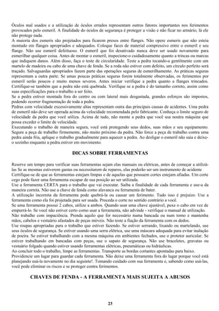 Óculos mal usados e a utilização de óculos errados representam outros fatores importantes nos ferimentos
provocados pelo esmeril. A finalidade do óculos de segurança é proteger a visão e não ficar no armário, lá ele
não protege nada.
A maioria dos esmeris são projetados para ficarem presos entre flanges. Não opere esmeris que não esteia
montado em flanges apropriados e adequados. Coloque faces de material compressivo entre o esmeril e seu
flange. Não use esmeril defeituoso. O esmeril que foi desativado nunca deve ser usado novamente para
esmerilhar qualquer coisa. Antes de montar o esmeril, inspecione-o cuidadosamente quanto a trincas ou marcas
que indiquem danos. Além disso, faça o teste de circularidade. Teste a pedra tocando-a gentilmente com um
martelo de madeira ou cabo de uma chave de fenda. Se a roda não estiver com defeito, um círculo perfeito será
traçado. Salvaguardas apropriados fazem parte das operações seguras de esmerilhamento. As práticas seguras
representam a outra parte. Se umas poucas práticas seguras forem totalmente observadas, os ferimentos por
esmeril serão poucos e muito menos severos. Antes iniciar verifique a pedra quanto a flanges trincados.
Certifique-se também que a pedra não está quebrada. Verifique se a pedra é do tamanho correto, assim como
suas especificações para o trabalho a ser feito.
Se a pedra estiver montada fora do centro ou com lateral mais desgastada, grandes esforços são impostos,
podendo ocorrer fragmentação de toda a pedra.
Pedras com velocidade excessivamente altas representam outra das principais causas de acidentes. Uma pedra
de esmeril não deve ser operada acima da velocidade recomendada pelo fabricante. Conheça o limite seguro de
velocidade da pedra que você utiliza. Acima de tudo, não monte a pedra que você usa noutra máquina que
possa exceder o limite de velocidade.
Executando o trabalho de maneira segura, você está protegendo seus dedos, suas mãos e seu equipamento.
Segure a peça de trabalho firmemente, não muito próximo da pedra. Não force a peça de trabalho contra uma
pedra ainda fria, aplique o trabalho gradualmente para aquecer a pedra. Ao desligar o esmeril não saia e deixeo sozinho enquanto a pedra estiver em movimento.

DICAS SOBRE FERRAMENTAS
Reserve um tempo para verificar suas ferramentas sejam elas manuais ou elétricas, antes de começar a utilizálas Se as mesmas estiverem gastas ou necessitarem de reparos, elas poderão ser um instrumento de acidente
Certifique-se de que as ferramentas estejam limpas e de aquelas que possuem cortes estejam afiadas. Um corte
cego pode fazer uma ferramenta escapar de sua posição ao ser utilizada.
Use a ferramenta CERTA para o trabalho que vai executar. Saiba a finalidade de cada ferramenta e use-a da
maneira correta. Não use a chave de fenda como alavanca ou ferramenta de bater.
A utilização incorreta da ferramenta pode quebrá-la ou causar um ferimento. Tudo isso é prejuízo. Use a
ferramenta como ela foi projetada para ser usada. Proceda o corte no sentido contrário a você.
Se uma ferramenta possui 2 cabos, utilize a ambos. Quando usar uma chave ajustável, puxe o cabo em vez de
empurrá-lo. Se você não estiver certo como usar a ferramenta, não advinde - verifique o manual de utilização.
Não trabalhe com impaciência. Prenda aquilo que for necessário numa bancada ou num torno e mantenha
mãos, cabelos e vestuário afastados de peças móveis. Não teste a fiação da ferramenta com os dedos.
Use roupas apropriadas para o trabalho que estiver fazendo. Se estiver serrando, lixando ou martelando, use
seus óculos de segurança. Se estiver usando uma serra elétrica, use uma máscara adequada para evitar inalação
de poeira. Se estiver trabalhando com a mesma máquina em ambientes fechados, use o protetor auricular. Se
estiver trabalhando em bancadas com peças, use o sapato de segurança. Não use braceletes, gravatas ou
vestuário folgado quando estiver usando ferramentas elétricas, pneumáticas ou hidráulicas.
Ao concluir todo o trabalho, limpe as ferramentas. Transporte as bordas cortantes apontadas para baixo.
Providencie um lugar para guardar cada ferramenta. Não deixe uma ferramenta fora do lugar porque você está
planejando usá-la novamente no dia seguinte!. Tomando cuidado com sua ferramenta e, sabendo como usá-las,
você pode eliminar os riscos e se proteger contra ferimentos.

CHAVES DE FENDA - A FERRAMENTA MAIS SUJEITA A ABUSOS

23

 