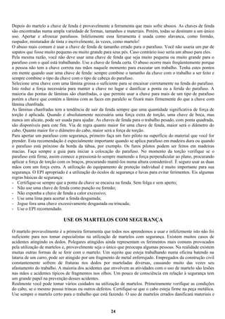 Depois do martelo a chave de fenda é provavelmente a ferramenta que mais sofre abusos. As chaves de fenda
são encontradas numa ampla variedade de formas, tamanhos e materiais. Porém, todas se destinam a um único
uso. Apertar e afrouxar parafusos. Infelizmente essa ferramenta é usada como alavanca, como formão,
raspador, misturador de tinta e incrivelmente, às vezes, como martelo!
O abuso mais comum é usar a chave de fenda de tamanho errado para o parafuso. Você não usaria um par de
sapatos que fosse muito pequeno ou muito grande para seus pés. Caso contrário isso seria um abuso para eles.
Pela mesma razão, você não deve usar uma chave de fenda que seja muito pequena ou muito grande para o
parafuso com o qual está trabalhando. Use a chave de fenda certa. O abuso ocorre mais freqüentemente porque
a pessoa não tem a chave correta nas mãos naquele momento para executar um trabalho. Tenha estes pontos
em mente quando usar uma chave de fenda: sempre combine o tamanho da chave com o trabalho a ser feito e
sempre combine o tipo da chave com o tipo de cabeça do parafuso.
Selecione urna chave com uma lâmina grossa o suficiente para se encaixar corretamente na fenda do parafuso.
Isto reduz a força necessária para manter a chave no lugar e danificar a ponta ou a ferida do parafuso. A
maioria das pontas de lâminas são chanfradas, o que permite usar a chave para mais de um tipo de parafuso
porém a chave que contém a lâmina com as faces em paralelo se fixará mais firmemente do que a chave com
lâmina chanfrada.
As lâminas chanfradas tem a tendência de sair da fenda sempre que uma quantidade significativa de força de
torção é aplicada. Quando é absolutamente necessária uma força extra de torção, uma chave de boca, mas
nunca um alicate, pode ser usada para ajudar. As chaves de fenda para o trabalho pesado, com ponta quadrada,
são disponíveis para este fim. Via de regra quanto maior for uma chave de fenda, maior será o diâmetro do
cabo. Quanto maior for o diâmetro do cabo, maior será a força de torção.
Para apertar um parafuso com segurança, primeiro faça um furo piloto na superfície do material que você for
prender. Esta recomendação é especialmente importante quando se aplica parafuso em madeira dura ou quando
o parafuso está próximo da borda da tábua, por exemplo. Os furos pilotos podem ser feitos em madeiras
macias. Faça sempre a guia para iniciar a colocação do parafuso. No momento da torção verifique se o
parafuso está firme, assim comece a pressioná-lo sempre mantendo a força perpendicular ao plano, procurando
aplicar a força de torção com os braços, procurando mantê-los numa altura considerável. É seguro usar as duas
mãos com um força extra. A utilização do equipamento de proteção individual é muito importante para sua
segurança. O EPI apropriado é a utilização do óculos de segurança e luvas para evitar ferimentos. Eis algumas
regras básicas de segurança:
- Certifique-se sempre que a ponta da chave se encaixa na fenda. Sem folga e sem aperto;
- Não use uma chave de fenda como punção ou formão;
- Não exponha a chave de fenda a calor excessivo;
- Use uma lima para acertar a fenda desgastada;
- Jogue fora uma chave excessivamente desgastada ou trincada;
- Use o EPI recomendado.

USE OS MARTELOS COM SEGURANÇA
O martelo provavelmente é a primeira ferramenta que todos nos aprendemos a usar e infelizmente isto não foi
suficiente para nos tomar especialistas na utilização de martelos com segurança. Existem muitos casos de
acidentes atingindo os dedos. Polegares atingidos ainda representam os ferimentos mais comuns provocados
pela utilização de martelos e, provavelmente seja o único que preocupa algumas pessoas. Na realidade existem
muitas outras formas de se ferir com o martelo. Um sujeito que esteja trabalhando numa oficina batendo na
lataria de um carro, pode ser atingido por um fragmento de metal enferrujado. Empregados da construção civil
constantemente sofrem de fraturas nos dedos por marteladas diversas, causando muito das vezes seu
afastamento do trabalho. A maioria dos acidentes que envolvem as atividades com o uso de martelo são lesões
nas mãos e acidentes típicos de fragmentos nos olhos. Um pouco de consciência em relação à segurança tem
um grande papel na prevenção desses acidentes.
Realmente você pode tomar vários cuidados na utilização de martelos. Primeiramente verifique as condições
do cabo, se o mesmo possui trincas ou outros defeitos. Certifique-se que o cabo esteja firme na peça metálica.
Use sempre o martelo certo para o trabalho que está fazendo. O uso de martelos errados danificará materiais e

24

 