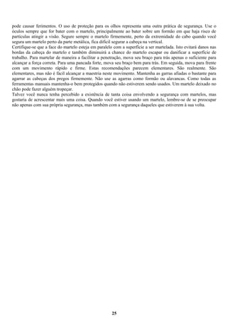 pode causar ferimentos. O uso de proteção para os olhos representa uma outra prática de segurança. Use o
óculos sempre que for bater com o martelo, principalmente ao bater sobre um formão em que haja risco de
partículas atingir a visão. Segure sempre o martelo firmemente, perto da extremidade do cabo quando você
segura um martelo perto da parte metálica, fica difícil segurar a cabeça na vertical.
Certifique-se que a face do martelo esteja em paralelo com a superfície a ser martelada. Isto evitará danos nas
bordas da cabeça do martelo e também diminuirá a chance do martelo escapar ou danificar a superfície de
trabalho. Para martelar de maneira a facilitar a penetração, mova seu braço para trás apenas o suficiente para
alcançar a força correta. Para uma pancada forte, mova seu braço bem para trás. Em seguida, mova para frente
com um movimento rápido e firme. Estas recomendações parecem elementares. São realmente. São
elementares, mas não é fácil alcançar a maestria neste movimento. Mantenha as garras afiadas o bastante para
agarrar as cabeças dos pregos firmemente. Não use as agarras como formão ou alavancas. Como todas as
ferramentas manuais mantenha-o bem protegidos quando não estiverem sendo usados. Um martelo deixado no
chão pode fazer alguém tropeçar.
Talvez você nunca tenha percebido a existência de tanta coisa envolvendo a segurança com martelos, mas
gostaria de acrescentar mais uma coisa. Quando você estiver usando um martelo, lembre-se de se preocupar
não apenas com sua própria segurança, mas também com a segurança daqueles que estiverem à sua volta.

25

 