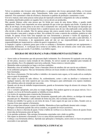 Talvez os produtos não tivessem sido danificados e o guindaste não tivesse apresentado falhas, se tivessem
sido inspecionados e reparados antes. Naturalmente, todos esses exemplos estão relacionados em coisas
materiais. Eles aumentam a falta de eficiência, diminuem os padrões de produção e aumentam o custo.
Um novo mancal, mais umas poucas outras peças de reposição colocarão o maquinário de volta ao trabalho.
Os produtos danificados podem ser jogados fora e novos devem ser produzidos.
Mas quando falamos sobre uma pessoa que foi ferida por causa de uma destas falhas, o quadro muda
rapidamente. Nada é mais importante em nossa operação do que evitar que alguém saia ferido. A perda de um
olho, de um braço, de uma perna ou de uma vida é exatamente isto: uma perda. Não há peça de reposição que
devolve a condição normal. Um homem forte e saudável passou anos de sua vida explicando como perdeu um
olho devido a falta de cuidado. Não foi apenas porque não estava usando óculos de segurança. Seu formão
estava trincado e uma parte o atingiu ao bater. Seu acidente foi como a maioria dos acidentes, poderia ter sido
evitado. Se apenas tivesse feito uma inspeção nas suas ferramentas e procurar o óculos de segurança. A
eliminação do “se” é a chave da prevenção dos acidentes. A responsabilidade por isto cabe a cada indivíduo. A
manutenção de ferramentas e do equipamento pode até não ser sua responsabilidade pessoal, mas a
responsabilidade por inspecioná-la e cobrar de quem é responsável, é sua.
A inspeção é apenas o primeiro passo para evitar os acidentes e ferimentos causados por um equipamento e
ferramentas defeituosos. A verificação deve tornar-se um hábito, deve ser rotineira como vestir uma camisa
para o trabalho logo que acorda. É um hábito, é um hábito seguro.

REGRAS DE SEGURANÇA PARA FERRAMENTAS ELÉTRICAS
- Aterre todas as ferramentas que não possuam duplo isolamento. Se a ferramenta foi equipada com um plug
de três pinos, encaixe-o numa tomada de três entradas. Se estiver usando um adaptador para tomadas de
duas entradas, fixe o fio adaptador num terra conhecido. Nunca remova o terceiro pino;
- Mantenha todas as proteções no lugar e em boas condições;
- Mantenha a área de trabalho limpa. Áreas e bancadas cheias de entulhos são um convite aos acidentes;
- Evite ambientes perigosos. Não use ferramentas elétricas em locais úmidos ou molhados. Mantenha as áreas
bem iluminadas;
- Não force a ferramenta. Ela fará melhor o trabalho e de maneira mais segura, se for usada sob as condições
para as quais foi projetada;
- Não separe as pernas do cabo elétrico. Se, acidentalmente, cortar o cabo ou danificar o isolamento de
qualquer maneira, não tente repará-lo por sua conta. Entregue-a para substituição e/ou reparos imediatos.
Não substitua cabos de extensão por sua conta;
- Quando sair da área de trabalho temporariamente, guarde as ferramentas longe do alcance de crianças. Elas
são muito curiosas;
- Use o vestuário apropriado, sem jóias ou roupas folgadas. Elas podem agarrar-se em peças móveis. Use o
calçado e as luvas de borracha quando se trabalha em áreas abertas;
- Use óculos de segurança para a maioria das ferramentas;
- Não abuse do cabo. Nunca carregue uma ferramenta segurando pelo cabo elétrico, ou desligue da tomada
puxando por ele. Mantenha o cabo afastado de fontes de calor, óleo ou bordas cortantes;
- Prenda seu trabalho Use garras ou um torno de mesa. É mais seguro do que usar as mãos, ficando com as
mesmas livres para segurar a ferramenta;
- Não se estique para alcançar o ponto de trabalho. Mantenha-se bem equilibrado durante todo o tempo;
- Desligue a ferramenta quando não estiver usando-a, ou quando for trocar acessórios;
- Remova as chaves e chavetas de ajuste. Forme o hábito de verificar se as chavetas e chaves de ajustes foram
removidas da ferramenta antes de ligá-la;
- Evite partidas acidentais. Não carregue ferramentas conectadas com o dedo no gatilho;
- Não repare ou desmonte a ferramenta. Leve-a a uma oficina autorizada ou substitua-a;
- Conheça a sua ferramenta elétrica. Aprenda suas aplicações e limitações, assim como os riscos em potencial
associados à sua operação.

SEGURANÇA COM FACAS
27

 
