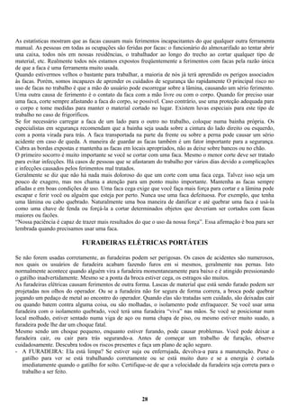 As estatísticas mostram que as facas causam mais ferimentos incapacitantes do que qualquer outra ferramenta
manual. As pessoas em todas as ocupações são feridas por facas: o funcionário do almoxarifado ao tentar abrir
una caixa, todos nós em nossas residências, o trabalhador ao longo do trecho ao cortar qualquer tipo de
material, etc. Realmente todos nós estamos expostos freqüentemente a ferimentos com facas pela razão única
de que a faca é uma ferramenta muito usada.
Quando estivermos velhos o bastante para trabalhar, a maioria de nós já terá aprendido os perigos associados
às facas. Porém, somos incapazes de aprender os cuidados de segurança tão rapidamente O principal risco no
uso de facas no trabalho é que a mão do usuário pode escorregar sobre a lâmina, causando um sério ferimento.
Uma outra causa de ferimento é o contato da faca com a mão livre ou com o corpo. Quando for preciso usar
uma faca, corte sempre afastando a faca do corpo, se possível. Caso contrário, use uma proteção adequada para
o corpo e tome medidas para manter o material cortado no lugar. Existem luvas especiais para este tipo de
trabalho no caso de frigoríficos.
Se for necessário carregar a faca de um lado para o outro no trabalho, coloque numa bainha própria. Os
especialistas em segurança recomendam que a bainha seja usada sobre a cintura do lado direito ou esquerdo,
com a ponta virada para trás. A faca transportada na parte da frente ou sobre a perna pode causar um sério
acidente em caso de queda. A maneira de guardar as facas também é um fator importante para a segurança.
Cubra as bordas expostas e mantenha as facas em locais apropriados, não as deixe sobre bancos ou no chão.
O primeiro socorro é muito importante se você se cortar com uma faca. Mesmo o menor corte deve ser tratado
para evitar infecções. Há casos de pessoas que se afastaram do trabalho por vários dias devido a complicações
e infecções causados pelos ferimentos mal tratados.
Geralmente se diz que não há nada mais doloroso do que um corte com uma faca cega. Talvez isso seja um
pouco de exagero, mas nos chama a atenção para um ponto muito importante. Mantenha as facas sempre
afiadas e em boas condições de uso. Uma faca cega exige que você faça mais força para cortar e a lâmina pode
escapar e ferir você ou alguém que esteja por perto. Nunca use uma faca defeituosa. Por exemplo, que tenha
uma lâmina ou cabo quebrado. Naturalmente uma boa maneira de danificar e até quebrar uma faca é usá-la
como uma chave de fenda ou forçá-la a cortar determinados objetos que deveriam ser cortados com facas
maiores ou facões.
“Nossa paciência é capaz de trazer mais resultados do que o uso da nossa força”. Essa afirmação é boa para ser
lembrada quando precisamos usar uma faca.

FURADEIRAS ELÉTRICAS PORTÁTEIS
Se não forem usadas corretamente, as furadeiras podem ser perigosas. Os casos de acidentes são numerosos,
nos quais os usuários de furadeira acabam fazendo furos em si mesmos, geralmente nas pernas. Isto
normalmente acontece quando alguém vira a furadeira momentaneamente para baixo e é atingido pressionando
o gatilho inadvertidamente. Mesmo se a ponta da broca estiver cega, os estragos são muitos.
As furadeiras elétricas causam ferimentos de outra forma. Lascas de material que está sendo furado podem ser
projetadas nos olhos do operador. Ou se a furadeira não for segura de forma correra, a broca pode quebrar
jogando um pedaço de metal ao encontro do operador. Quando elas são tratadas sem cuidado, são deixadas cair
ou quando batem contra alguma coisa, ou são molhadas, o isolamento pode enfraquecer. Se você usar uma
furadeira com o isolamento quebrado, você terá uma furadeira “viva” nas mãos. Se você se posicionar num
local molhado, estiver sentado numa viga de aço ou numa chapa de piso, ou mesmo estiver muito suado, a
furadeira pode lhe dar um choque fatal.
Mesmo sendo um choque pequeno, enquanto estiver furando, pode causar problemas. Você pode deixar a
furadeira cair, ou cair para trás segurando-a. Antes de começar um trabalho de furação, observe
cuidadosamente. Descubra todos os riscos presentes e faça um plano de ação seguro.
- A FURADEIRA: Ela está limpa? Se estiver suja ou enferrujada, devolva-a para a manutenção. Puxe o
gatilho para ver se está trabalhando corretamente ou se está muito duro e se a energia é cortada
imediatamente quando o gatilho for solto. Certifique-se de que a velocidade da furadeira seja correta para o
trabalho a ser feito.

28

 
