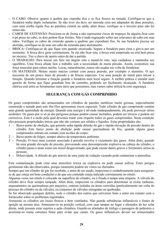 - O CABO: Observe quanto à quebra que exponha fios e se fica frouxo na tomada. Certifique-se que a
furadeira tenha duplo isolamento. Se não tiver ela deve ser aterrada com um adaptador de duas posições,
com uma orelha rígida fixa ao parafuso central na saída, além disso, verifique se o terceiro pino não foi
removido.
- CABOS DE EXTENSÃO: Posicione-os de forma a não representar riscos de tropeços Se alguém ficar com
o pé preso no cabo, os dois podem ficar feridos. Não é nada engraçado sofrer um solavanco do cabo em suas
mãos. Verifique os cabos de extensão quanto a quebras que exponham fios. Se sua furadeira precisa ser
aterrada, certifique-se de usar um cabo de extensão para aterramento.
- BROCA: Certifique-se de que fique reta quando encaixada. Segure a furadeira para cima e gire-a por um
momento. A broca deve girar corretamente. Se ela não ficar reta, a broca está emperrada ou está bem presa
no encaixe. Tire a chave de aperto antes de dar a partida.
- O TRABALHO: Para iniciar um furo em ângulo roto e mantê-lo roto, seja cuidadoso e mantenha seu
equilíbrio. Uma broca afiada fará o trabalho sem a necessidade de muita pressão. Assim, economize sua
força muscular para outras tarefas. Luvas, naturalmente, nunca são usadas em volta de furadeiras.
- OS MATERIAIS: Metais muito macios cortam com pouca pressão, por exemplo o alumínio. O aço
necessita de um pouco mais de pressão e de brocas especiais. Use uma punção de metal para iniciar a
furação. Quando terminar a furação guarde a furadeira num local seguro. A melhor prática é instalar num
gancho de forma que fique guardada fora do caminho, podendo ser facilmente alcançada. A furadeira
elétrica está entre as ferramentas mais úteis que possuímos, mas vamos saber utilizá-la com segurança.

SEGURANÇA COM GÁS COMPRIMIDO
Os gases comprimidos são armazenados em cilindros de paredes metálicas muito grossas, especialmente
construído e testado para este fim Eles apresentam riscos especiais. Todo cilindro de gás comprimido contém
uma grande quantidade de energia. Quando esta energia é aliviada inadequadamente, ela pode provocar sérios
acidentes. Os gases por si só já são perigosos porque podem causar incêndios, podem ser tóxicos e podem ser
corrosivos. Esta é a razão pela qual devemos tratar com respeito todos os gases comprimidos. Nesta condição
eles possuem propriedades únicas que não são comuns aos sólidos e líquidos. Estas propriedades são:
1 - Baixo ponto de ebulição, que permite unha rápida difusão do gás e rápida elevação de pressão dentro do
cilindro Este baixo ponto de ebulição pode causar queimaduras de frio, quando alguns gases
comprimidos entram em contato com tecidos do corpo;
2 - Baixo ponto de fulgor, sempre abaixo da temperatura ambiente;
3 - Pressão. O risco mais comum associado á pressão envolve o vazamento dos gases. Além disto, quando
há uma grande elevação de pressão, provocando uma descompressão explosiva na cabeça do cilindro, o
cilindro passa a atuar como um míssil desgovernado, que pode causar danos graves e ferimentos sérios às
pessoas;
4 - Difusividade. A difusão do gás através de uma junta de vedação vazando pode contaminar a atmosfera.
Esta contaminação pode criar uma atmosfera tóxica ou explosiva ou pode causar asfixia. Estes perigos
geralmente não são observados, porque raramente podem ser vistos ou cheirados.
Sempre que um cilindro de gás for recebido, e antes de ser usado, inspecione-o cuidadosamente para assegurarse de que esteja em boas condições e de que seu conteúdo esteja indicado corretamente no rótulo.
Algumas vezes um rótulo é colocado na superfície do cilindro, ou é fixada à tampa uma etiqueta. A válvula do
cilindro deve ficar sempre tampada. Além disto, inspecione os cilindros para determinar se existe ranhuras,
arqueamentos ou queimaduras por maçarico, crateras isoladas ou áreas corroídas (particularmente em volta do
pescoço do cilindro ou da válvula), ou conjuntos de válvulas estragadas ou quebradas.
Se for observado qualquer defeito, isole o cilindro dos outros que estiverem bons e entre em contato com o
fornecedor sobre os problemas registrados.
Armazene os cilindros em locais frescos e bem ventilados. Não guarde substâncias inflamáveis e fontes de
ignição na mesma área. Armazene-os na posição vertical, com suas tampas no lugar e afastados da luz solar
direta, onde possam estar sujeitos a ação climática. Guarde-os afastados de tráfego e passagem de pedestres e
acorrente-os numa estrutura firme para evitar que caiam. Os gases inflamáveis devem ser armazenados

29

 