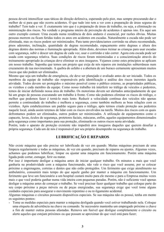 pessoa deverá intensificar suas táticas de direção defensiva, esperando pelo pior, mas sempre procurando dar o
melhor de si para que não ocorra acidentes. O que tudo isto tem a ver com a preparação de áreas seguras de
trabalho? Tem tudo a ver. É exatamente isto que é a preparação de áreas de trabalho, ou seja, a eliminação ou
minimização dos riscos. Na verdade o programa inteiro de prevenção de acidentes é apenas isto. Eis aqui um
outro exemplo comum: Uma escada numa residência de dois andares é essencial, por razões óbvias. Muitas
pessoas morrem ou ficam feridas todos os anos em acidentes em escadas. Naturalmente a escada não pode ser
eliminada, mas os riscos podem ser minimizados. Para tanto providenciamos corrimão na altura recomendada,
pisos aderentes, inclinação, quantidade de degrau recomendado, espaçamento entre degraus e altura dos
degraus dentro das normas e iluminação apropriada. Além disto, devemos treinar as crianças para usar escadas
com segurança, subir e descer um degrau de cada vez, usar o corrimão e não correr. Agora esta escada pode ser
usada com segurança relativa. Suas condições de riscos foram minimizadas e a conscientização através do
treinamento apropriado às crianças deve eliminar os atos inseguros. Vejamos como estes princípios se aplicam
em nosso trabalho. Suponha que temos um projeto que exija de nós reparos em instalações subterrâneas num
cruzamento de rua movimentado. A quebra do asfalto e a abertura de um buraco certamente apresentam muitos
riscos que não podem ser eliminados.
Mesmo que seja um trabalho de emergência, ele deve ser planejado e avaliado antes de ser iniciado. Todos os
membros da equipe de trabalho são responsáveis pela identificação e análise dos riscos inerentes àquela
atividade. Todos devem ser protegidos o máximo possível como o público externo, as propriedades públicas,
os vizinhos e cada membro da equipe. Como nosso trabalho irá interferir no tráfego de veículos e pedestres,
temos de iniciar definindo nossa área de trabalho. Os motoristas devem ser alertados antecipadamente de que
há um grupo de pessoas executando um trabalho à frente. Como não podemos eliminar os riscos do tráfego, o
melhor que podemos fazer é torná-lo mais lento. Reduzir a velocidade contínua dos veículos não apenas
permite a continuidade do trabalho e melhora a segurança, como também melhora as boas relações com os
vizinhos. Após estabelecermos um padrão seguro para o tráfego, após termos criado proteção aos pedestres
naquele local, ainda assim teremos de lidar com os riscos envolvidos na tarefa. Muitos dos riscos com os quais
defrontamos podem ser eliminados, outros podem ser minimizados. A utilização de equipamentos como o
capacete, luvas, óculos de segurança, protetores faciais, máscaras, enfim, aqueles equipamentos dimensionados
pela segurança como importantes para sua proteção, eliminarão os outros riscos nesta atividade.
Porém, todo o aparato de proteção existente não impedirá atos inseguros daqueles que querem desafiar a
própria segurança. Cada um de nós é responsável por seu próprio desempenho na segurança do trabalho.

LUBRIFICAÇÃO E REPAROS
Não existe máquina que não precise ser lubrificada de vez em quando. Muitas máquinas precisam de uma
limpeza regularmente e todas as máquinas, de vez em quando, precisam de reparos ou ajustes. Algumas vezes,
achamos que podemos lubrificar, limpar ou ajustar uma máquina em funcionamento. Porém uma máquina
ligada pode cortar, esmagar, ferir ou matar.
Por isso é importante desligar a máquina antes de iniciar qualquer trabalho. Os minutos a mais que você
ganharia na produtividade com a máquina funcionando, não vale o risco que você assume, por se colocar
próximo a engrenagens, correias e dentes que não estão protegidos. Um ferimento que exige atendimento no
ambulatório, consumirá mais tempo do que aquele ganho por manter a máquina em funcionamento. Um
ferimento que leve um funcionário a um hospital custará muito para ele mesmo e para a Empresa muitas vezes
mais o que você poderia ganhar numa vida inteira com pequenas paradas. Porém, não é suficiente você apenas
desligar a máquina antes de começar o trabalho. Se você precisar fazer qualquer trabalho que coloque parte do
seu corpo próximo a peças móveis ou de peças energizadas, sua segurança exige que você tome alguns
cuidados especiais para assegurar o movimento repentino e ou re-ligamento acidental.
Algumas máquinas e circuitos possuem dispositivos especiais. Se sua máquina não os possui, tenha em mente
os seguintes pontos:
- Tome as medidas especiais para manter a máquina desligada quando você estiver trabalhando nela. Coloque
uma etiqueta de advertência na chave ou comando. Se necessário mantenha um empregado próximo a chave
a fim de manter outras pessoas afastadas. Remova um fusível que desligue completamente o circuito ou
alerte aqueles que estejam próximos ou que possam se aproximar do que você está para fazer;

3

 