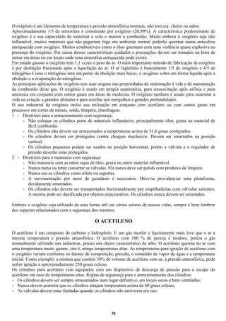 O oxigênio é um elemento de temperatura e pressão atmosférica normais, não tem cor, cheiro ou sabor.
Aproximadamente 1/5 da atmosfera é constituído por oxigênio (20,99%). A característica predominante de
oxigênio é a sua capacidade de sustentar a vida e manter a combustão. Muito embora o oxigênio seja não
inflamável, muitos materiais que não pegariam fogo em ambiente normal poderão queimar numa atmosfera
enriquecida com oxigênio. Muitos combustíveis como o óleo queimam com uma violência quase explosiva na
presença do oxigênio. Por causa dessas características cuidados e precauções devem ser tomados na hora de
entrar em áreas ou em locais onde uma atmosfera enriquecida pode existir.
Em estado gasoso o oxigênio tem 1,1 vezes o peso do ar. O mais importante método de fabricação de oxigênio
é por distilação fracionada após a liquefação do ar. O ar liqüefeito é basicamente 1/5 de oxigênio e 4/5 de
nitrogênio Como o nitrogênio tem um ponto de ebulição mais baixo, o oxigênio sobra em forma líquida após a
ebulição e a evaporação do nitrogênio.
As principais aplicações do oxigênio tem suas origens nas propriedades de sustentação à vida e de manutenção
da combustão deste gás. O oxigênio é usado em terapia respiratória, para ressuscitação após asfixia e para
anestesia em conjunto com outros gases em áreas de medicina. O oxigênio também é usado para sustentar a
vida na aviação a grandes altitudes e para auxiliar nos mergulhos a grandes profundidades.
O uso industrial de oxigênio inclui sua utilização em conjunto com acetileno ou com outros gases em
processos em cortes de metais, solda, têmpera, chanfragem.
1 - Diretrizes para o armazenamento com segurança:
- Não coloque os cilindros perto de materiais inflamáveis, principalmente óleo, graxa ou material de
fácil combustão.
- Os cilindros não devem ser armazenados a temperaturas acima de 51,6 graus centígrados.
- Os cilindros devem ser protegidos contra choques mecânicos. Devem ser amarrados na posição
vertical.
- Os cilindros pequenos podem ser usados na posição horizontal, porém a válvula e o regulador de
pressão deverão estar protegidos.
2 - Diretrizes para o manuseio com segurança:
- Não manuseie com as mãos sujas de óleo, graxa ou outro material inflamável.
- Nunca mexa ou tente consertar as válvulas. Ela nunca deve ser polida com produtos de limpeza.
- Nunca use os cilindros como rolete ou suportes.
- A movimentação por meio de guindaste é necessário. Deve-se providenciar uma plataforma,
devidamente amarrados.
- Os cilindros não devem ser transportados horizontalmente por empilhadeiras com válvulas salientes.
A mesma pode ser danificada por objetos estacionários. Os cilindros nunca devem ser arrastados.
Embora o oxigênio seja utilizado de uma forma útil em vários setores de nossas vidas, sempre é bom lembrar
dos aspectos relacionados com a segurança dos mesmos.

O ACETILENO
O acetileno é um composto de carbono e hidrogênio. E um gás incolor e ligeiramente mais leve que o ar a
mesma temperatura e pressão atmosférica. O acetileno com 100 % de pureza é inodoro, porém o gás
normalmente utilizado nas indústrias, possui um cheiro característico de alho. O acetileno queima no ar com
uma temperatura muito quente, isto é, atinge temperaturas altas. As temperaturas para ignição de acetileno com
o oxigênio variam conforme os fatores de composição, pressão, o conteúdo de vapor de água e a temperatura
inicial. Como exemplo: a mistura que contém 30% de volume de acetileno com ar, à pressão atmosférica, pode
sofrer ignição a aproximadamente 250 graus celsius.
Os cilindros para acetileno vem equipados com um dispositivo de descarga de pressão para o escape do
acetileno em caso de temperaturas altas. Regras de segurança para o armazenamento dos cilindros:
- Os cilindros devem ser sempre armazenados num lugar definitivo, em locais secos e bem ventilados;
- Nunca devem permitir que os cilindros atinjam temperatura acima de 60 graus celsius;
- As válvulas devem estar fechadas quando os cilindros não estiverem em uso;

31

 