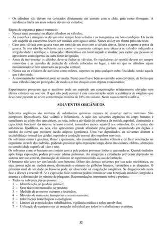 - Os cilindros não devem ser colocados diretamente em contato com o chão, para evitar ferrugens. A
incidência direta dos raios solares devem ser evitados;
Regras de segurança para o manuseio:
- Nunca tente consertar ou alterar cilindros ou válvulas;
- As conexões e mangueiras devem estar sempre bem vedadas e as mangueiras em boas condições. Os locais
sob suspeita de vazamento devem ser testados com água e sabão. Nunca utilize um chama para este teste.
- Caso uma válvula com gaveta vaze em torno de seu eixo com a válvula aberta, feche-a e aperte a porca da
gaveta. Se isto não for suficiente para conter o vazamento, coloque uma etiqueta no cilindro indicando a
irregularidade e notifique o fornecedor. Mantenha-o em local arejado e sinalize para evitar que pessoas se
aproximem com cigarros ou outra fonte de ignição;
- Antes de movimentar os cilindro, deve-se fechar as válvulas. Os reguladores de pressão devem ser sempre
removidos e as cápsulas de proteção de válvula colocadas no lugar, a não ser que os cilindros sejam
movimentados e bem amarrados na posição vertical;
- Nunca use os cilindros de acetileno como roletes, suportes ou para qualquer outra finalidade, senão aquela
que é destinada;
- A movimentação horizontal pode ser usada. Neste caso fixe-o bem ao carrinho com correntes, de forma que
suas válvulas estejam protegidas, de modo a evitar choques com objetos estacionários;
Experimentos provaram que o acetileno pode ser aspirado em concentrações relativamente elevadas sem
efeitos crônicos ou nocivos. O que não pode ocorrer é esta concentração suprir a existência de oxigênio que
deve estar presente no ar em concentração mínima de 18% em volume. Neste caso ocorrerá a asfixia.

SOLVENTES ORGÂNICOS
Solventes orgânicos são misturas de substâncias químicas capazes de dissolver outros materiais. São
compostos lipossolúveis. São voláteis e inflamáveis. A ação dos solventes orgânicos no corpo humano é
semelhante ao efeito dos anestésicos, ou seja, inibe a atividade do cérebro e da medula espinhal, diminuindo a
capacidade funcional do sistema nervoso central, tomando-a menos sensível aos estímulos. Os solventes são
substâncias lipofílicas, ou seja, eles apresentam grande afinidade pela gordura, acumulando em órgãos e
tecidos do corpo que possuem tecido adiposo (gorduras). Uma vez depositados, os solventes alteram a
excitabilidade normal das células, suprindo a condução normal dos impulsos nervosos.
Os solventes como a gasolina, thiner e querosene, são considerados muitos voláteis e de fácil penetração no
organismo através dos pulmões, podendo provocar após exposição longa, dores musculares, cãibras, alterações
na sensibilidade superficial - dor e tato.
Os solventes como o benzeno em contato com a pele podem provocar lesões e queimaduras. Quando inalados
após longa exposição, podem provocar edema pulmonar. Ao atingirem a circulação provocam depressão no
sistema nervoso central, diminuição do número de espermatozóides ou sua deformação.
O benzeno não deve ser confundido com benzina. Difere dos demais solventes por sua ação mielotóxica, ou
seja, possui ação na medula óssea, diminuindo o número de glóbulos brancos, vermelhos e as plaquetas. O
primeiro sinal de toxidade do benzeno pode ser observado na coagulação sangüínea. Se diagnosticada nesta
fase a doença é reversível. Se a exposição ficar contínua poderá instalar-se uma hipoplasia medular, surgindo a
anemia e a diminuição do número de plaquetas. Recomendações importante sobre o produto:
- Todos os solventes devem possuir:
1 - Identificação do produto químico;
2 - Seus riscos no manuseio do produto;
3 - Medidas de primeiros socorros e incêndios,
4 - Métodos de manuseio, transportes e armazenamento;
5 - Informações toxicológicas e ecológicas;
6 - Limites de exposição dos trabalhadores, vigilância médica a todos envolvidos;
7 - Utilização do equipamento de proteção individual por todos os trabalhadores expostos;

32

 