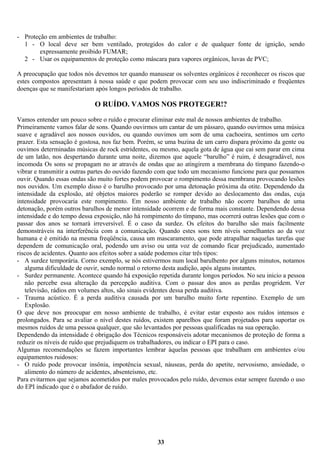 - Proteção em ambientes de trabalho:
1 - O local deve ser bem ventilado, protegidos do calor e de qualquer fonte de ignição, sendo
expressamente proibido FUMAR;
2 - Usar os equipamentos de proteção como máscara para vapores orgânicos, luvas de PVC;
A preocupação que todos nós devemos ter quando manusear os solventes orgânicos é reconhecer os riscos que
estes compostos apresentam à nossa saúde e que podem provocar com seu uso indiscriminado e freqüentes
doenças que se manifestariam após longos períodos de trabalho.

O RUÍDO. VAMOS NOS PROTEGER!?
Vamos entender um pouco sobre o ruído e procurar eliminar este mal de nossos ambientes de trabalho.
Primeiramente vamos falar de sons. Quando ouvirmos um cantar de um pássaro, quando ouvirmos uma música
suave e agradável aos nossos ouvidos, ou quando ouvimos um som de uma cachoeira, sentimos um certo
prazer. Esta sensação é gostosa, nos faz bem. Porém, se uma buzina de um carro dispara próximo da gente ou
ouvimos determinadas músicas de rock estridentes, ou mesmo, aquela gota de água que cai sem parar em cima
de um latão, nos despertando durante uma noite, dizemos que aquele “barulho” é ruim, é desagradável, nos
incomoda Os sons se propagam no ar através de ondas que ao atingirem a membrana do tímpano fazendo-o
vibrar e transmitir a outras partes do ouvido fazendo com que todo um mecanismo funcione para que possamos
ouvir. Quando essas ondas são muito fortes podem provocar o rompimento dessa membrana provocando lesões
nos ouvidos. Um exemplo disso é o barulho provocado por uma detonação próxima da otite. Dependendo da
intensidade da explosão, até objetos maiores poderão se romper devido ao deslocamento das ondas, cuja
intensidade provocaria este rompimento. Em nosso ambiente de trabalho não ocorre barulhos de uma
detonação, porém outros barulhos de menor intensidade ocorrem e de forma mais constante. Dependendo dessa
intensidade e do tempo dessa exposição, não há rompimento do tímpano, mas ocorrerá outras lesões que com o
passar dos anos se tornará irreversível. É o caso da surdez. Os efeitos do barulho são mais facilmente
demonstráveis na interferência com a comunicação. Quando estes sons tem níveis semelhantes ao da voz
humana e é emitido na mesma freqüência, causa um mascaramento, que pode atrapalhar naquelas tarefas que
dependem de comunicação oral, podendo um aviso ou unta voz de comando ficar prejudicado, aumentado
riscos de acidentes. Quanto aos efeitos sobre a saúde podemos citar três tipos:
- A surdez temporária. Corno exemplo, se nós estivermos num local barulhento por alguns minutos, notamos
alguma dificuldade de ouvir, sendo normal o retorno desta audição, após alguns instantes.
- Surdez permanente. Acontece quando há exposição repetida durante longos períodos. No seu inicio a pessoa
não percebe essa alteração da percepção auditiva. Com o passar dos anos as perdas progridem. Ver
televisão, rádios em volumes altos, são sinais evidentes dessa perda auditiva.
- Trauma acústico. É a perda auditiva causada por um barulho muito forte repentino. Exemplo de um
Explosão.
O que deve nos preocupar em nosso ambiente de trabalho, é evitar estar exposto aos ruídos intensos e
prolongados. Para se avaliar o nível destes ruídos, existem aparelhos que foram projetados para suportar os
mesmos ruídos de uma pessoa qualquer, que são levantados por pessoas qualificadas na sua operação.
Dependendo da intensidade é obrigação dos Técnicos responsáveis adotar mecanismos de proteção de forma a
reduzir os níveis de ruído que prejudiquem os trabalhadores, ou indicar o EPI para o caso.
Algumas recomendações se fazem importantes lembrar àquelas pessoas que trabalham em ambientes e/ou
equipamentos ruidosos:
- O ruído pode provocar insônia, impotência sexual, náuseas, perda do apetite, nervosismo, ansiedade, o
alimento do número de acidentes, absenteísmo, etc.
Para evitarmos que sejamos acometidos por males provocados pelo ruído, devemos estar sempre fazendo o uso
do EPI indicado que é o abafador de ruído.

33

 
